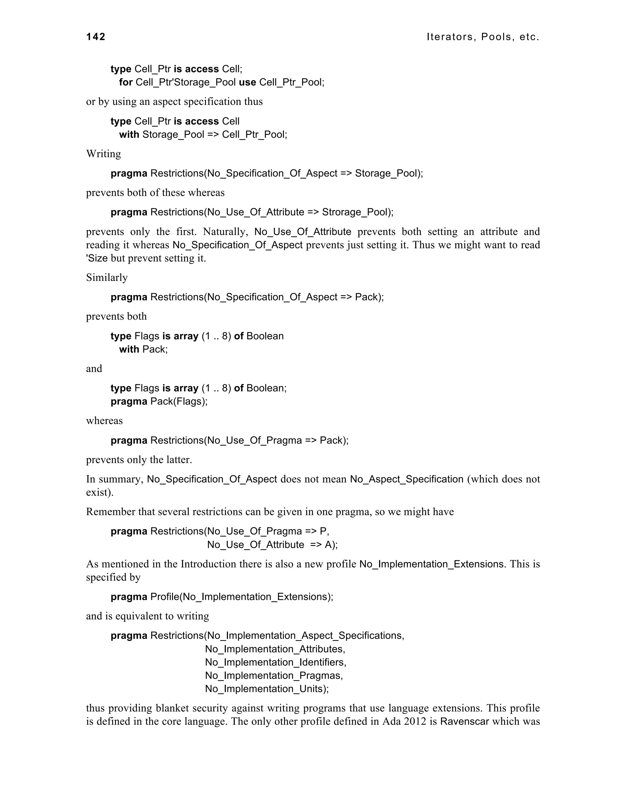 142 Iterators, Pools, etc. 
type Cell_Ptr is access Cell; 
for Cell_Ptr'Storage_Pool use Cell_Ptr_Pool; 
or by using an aspect specification thus 
type Cell_Ptr is access Cell 
with Storage_Pool => Cell_Ptr_Pool; 
Writing 
pragma Restrictions(No_Specification_Of_Aspect => Storage_Pool); 
prevents both of these whereas 
pragma Restrictions(No_Use_Of_Attribute => Strorage_Pool); 
prevents only the first. Naturally, No_Use_Of_Attribute prevents both setting an attribute and 
reading it whereas No_Specification_Of_Aspect prevents just setting it. Thus we might want to read 
'Size but prevent setting it. 
Similarly 
pragma Restrictions(No_Specification_Of_Aspect => Pack); 
prevents both 
type Flags is array (1 .. 8) of Boolean 
with Pack; 
and 
type Flags is array (1 .. 8) of Boolean; 
pragma Pack(Flags); 
whereas 
pragma Restrictions(No_Use_Of_Pragma => Pack); 
prevents only the latter. 
In summary, No_Specification_Of_Aspect does not mean No_Aspect_Specification (which does not 
exist). 
Remember that several restrictions can be given in one pragma, so we might have 
pragma Restrictions(No_Use_Of_Pragma => P, 
No_Use_Of_Attribute => A); 
As mentioned in the Introduction there is also a new profile No_Implementation_Extensions. This is 
specified by 
pragma Profile(No_Implementation_Extensions); 
and is equivalent to writing 
pragma Restrictions(No_Implementation_Aspect_Specifications, 
No_Implementation_Attributes, 
No_Implementation_Identifiers, 
No_Implementation_Pragmas, 
No_Implementation_Units); 
thus providing blanket security against writing programs that use language extensions. This profile 
is defined in the core language. The only other profile defined in Ada 2012 is Ravenscar which was 
 