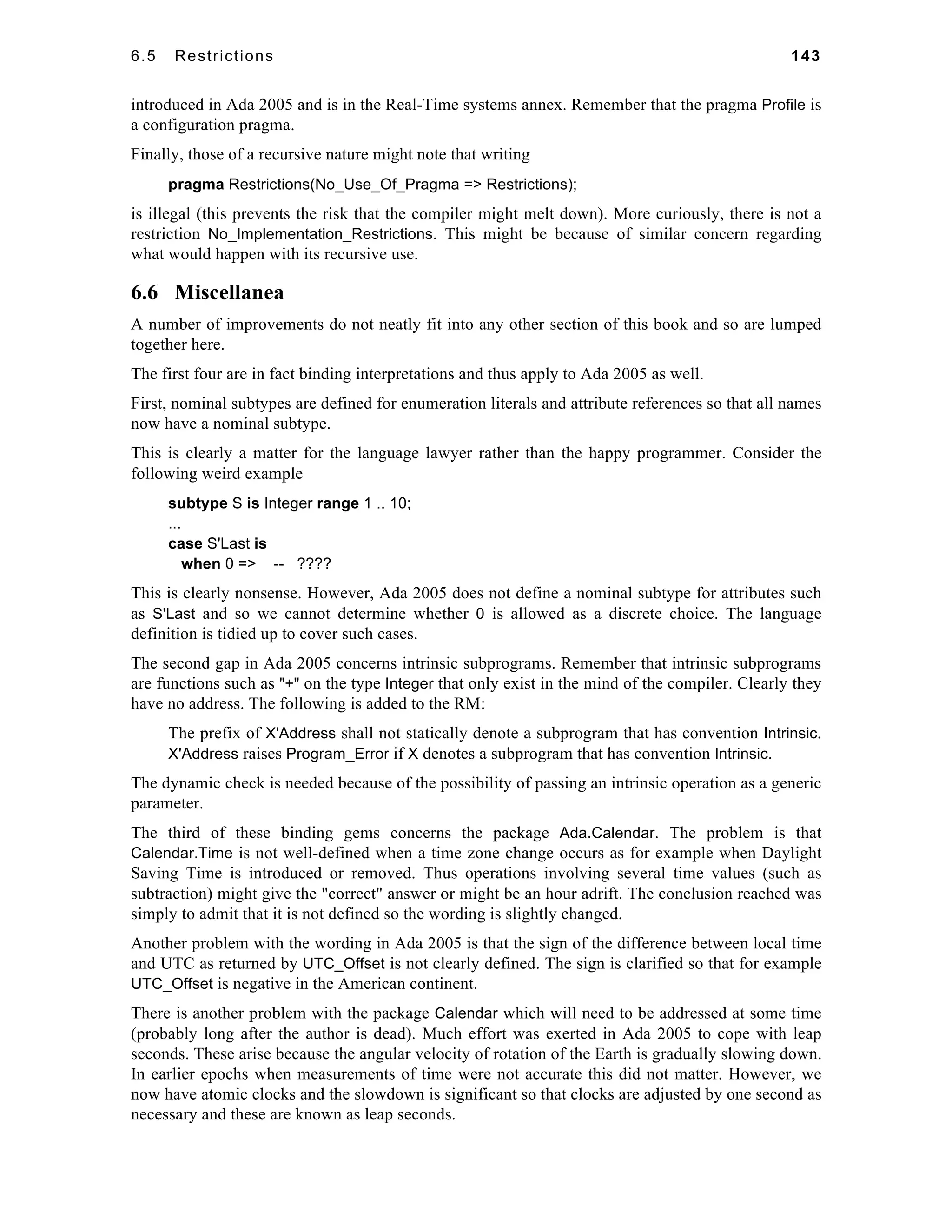 6.5 Restrictions 143 
introduced in Ada 2005 and is in the Real-Time systems annex. Remember that the pragma Profile is 
a configuration pragma. 
Finally, those of a recursive nature might note that writing 
pragma Restrictions(No_Use_Of_Pragma => Restrictions); 
is illegal (this prevents the risk that the compiler might melt down). More curiously, there is not a 
restriction No_Implementation_Restrictions. This might be because of similar concern regarding 
what would happen with its recursive use. 
6.6 Miscellanea 
A number of improvements do not neatly fit into any other section of this book and so are lumped 
together here. 
The first four are in fact binding interpretations and thus apply to Ada 2005 as well. 
First, nominal subtypes are defined for enumeration literals and attribute references so that all names 
now have a nominal subtype. 
This is clearly a matter for the language lawyer rather than the happy programmer. Consider the 
following weird example 
subtype S is Integer range 1 .. 10; 
... 
case S'Last is 
when 0 => -- ???? 
This is clearly nonsense. However, Ada 2005 does not define a nominal subtype for attributes such 
as S'Last and so we cannot determine whether 0 is allowed as a discrete choice. The language 
definition is tidied up to cover such cases. 
The second gap in Ada 2005 concerns intrinsic subprograms. Remember that intrinsic subprograms 
are functions such as "+" on the type Integer that only exist in the mind of the compiler. Clearly they 
have no address. The following is added to the RM: 
The prefix of X'Address shall not statically denote a subprogram that has convention Intrinsic. 
X'Address raises Program_Error if X denotes a subprogram that has convention Intrinsic. 
The dynamic check is needed because of the possibility of passing an intrinsic operation as a generic 
parameter. 
The third of these binding gems concerns the package Ada.Calendar. The problem is that 
Calendar.Time is not well-defined when a time zone change occurs as for example when Daylight 
Saving Time is introduced or removed. Thus operations involving several time values (such as 
subtraction) might give the "correct" answer or might be an hour adrift. The conclusion reached was 
simply to admit that it is not defined so the wording is slightly changed. 
Another problem with the wording in Ada 2005 is that the sign of the difference between local time 
and UTC as returned by UTC_Offset is not clearly defined. The sign is clarified so that for example 
UTC_Offset is negative in the American continent. 
There is another problem with the package Calendar which will need to be addressed at some time 
(probably long after the author is dead). Much effort was exerted in Ada 2005 to cope with leap 
seconds. These arise because the angular velocity of rotation of the Earth is gradually slowing down. 
In earlier epochs when measurements of time were not accurate this did not matter. However, we 
now have atomic clocks and the slowdown is significant so that clocks are adjusted by one second as 
necessary and these are known as leap seconds. 
 