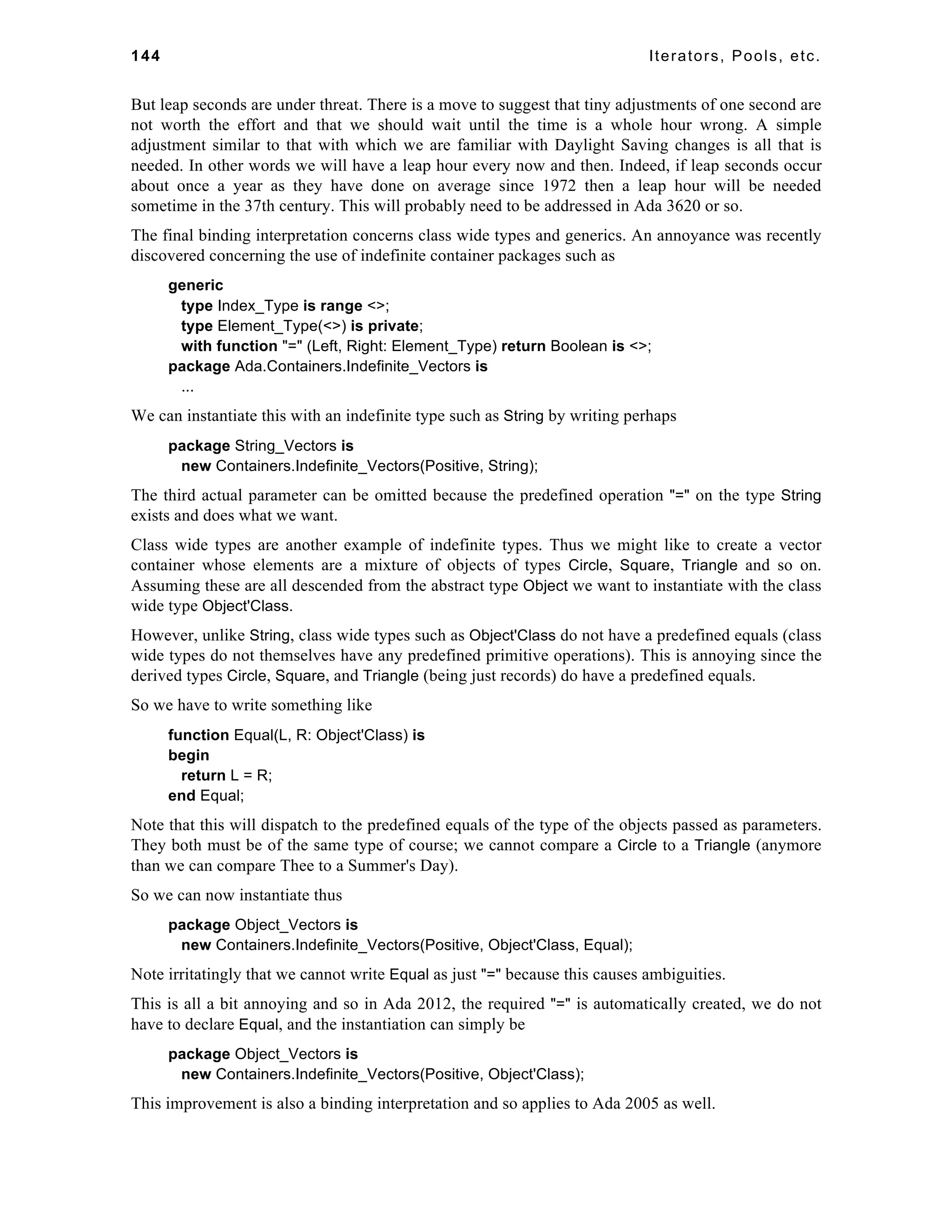 144 Iterators, Pools, etc. 
But leap seconds are under threat. There is a move to suggest that tiny adjustments of one second are 
not worth the effort and that we should wait until the time is a whole hour wrong. A simple 
adjustment similar to that with which we are familiar with Daylight Saving changes is all that is 
needed. In other words we will have a leap hour every now and then. Indeed, if leap seconds occur 
about once a year as they have done on average since 1972 then a leap hour will be needed 
sometime in the 37th century. This will probably need to be addressed in Ada 3620 or so. 
The final binding interpretation concerns class wide types and generics. An annoyance was recently 
discovered concerning the use of indefinite container packages such as 
generic 
type Index_Type is range <>; 
type Element_Type(<>) is private; 
with function "=" (Left, Right: Element_Type) return Boolean is <>; 
package Ada.Containers.Indefinite_Vectors is 
... 
We can instantiate this with an indefinite type such as String by writing perhaps 
package String_Vectors is 
new Containers.Indefinite_Vectors(Positive, String); 
The third actual parameter can be omitted because the predefined operation "=" on the type String 
exists and does what we want. 
Class wide types are another example of indefinite types. Thus we might like to create a vector 
container whose elements are a mixture of objects of types Circle, Square, Triangle and so on. 
Assuming these are all descended from the abstract type Object we want to instantiate with the class 
wide type Object'Class. 
However, unlike String, class wide types such as Object'Class do not have a predefined equals (class 
wide types do not themselves have any predefined primitive operations). This is annoying since the 
derived types Circle, Square, and Triangle (being just records) do have a predefined equals. 
So we have to write something like 
function Equal(L, R: Object'Class) is 
begin 
return L = R; 
end Equal; 
Note that this will dispatch to the predefined equals of the type of the objects passed as parameters. 
They both must be of the same type of course; we cannot compare a Circle to a Triangle (anymore 
than we can compare Thee to a Summer's Day). 
So we can now instantiate thus 
package Object_Vectors is 
new Containers.Indefinite_Vectors(Positive, Object'Class, Equal); 
Note irritatingly that we cannot write Equal as just "=" because this causes ambiguities. 
This is all a bit annoying and so in Ada 2012, the required "=" is automatically created, we do not 
have to declare Equal, and the instantiation can simply be 
package Object_Vectors is 
new Containers.Indefinite_Vectors(Positive, Object'Class); 
This improvement is also a binding interpretation and so applies to Ada 2005 as well. 
 