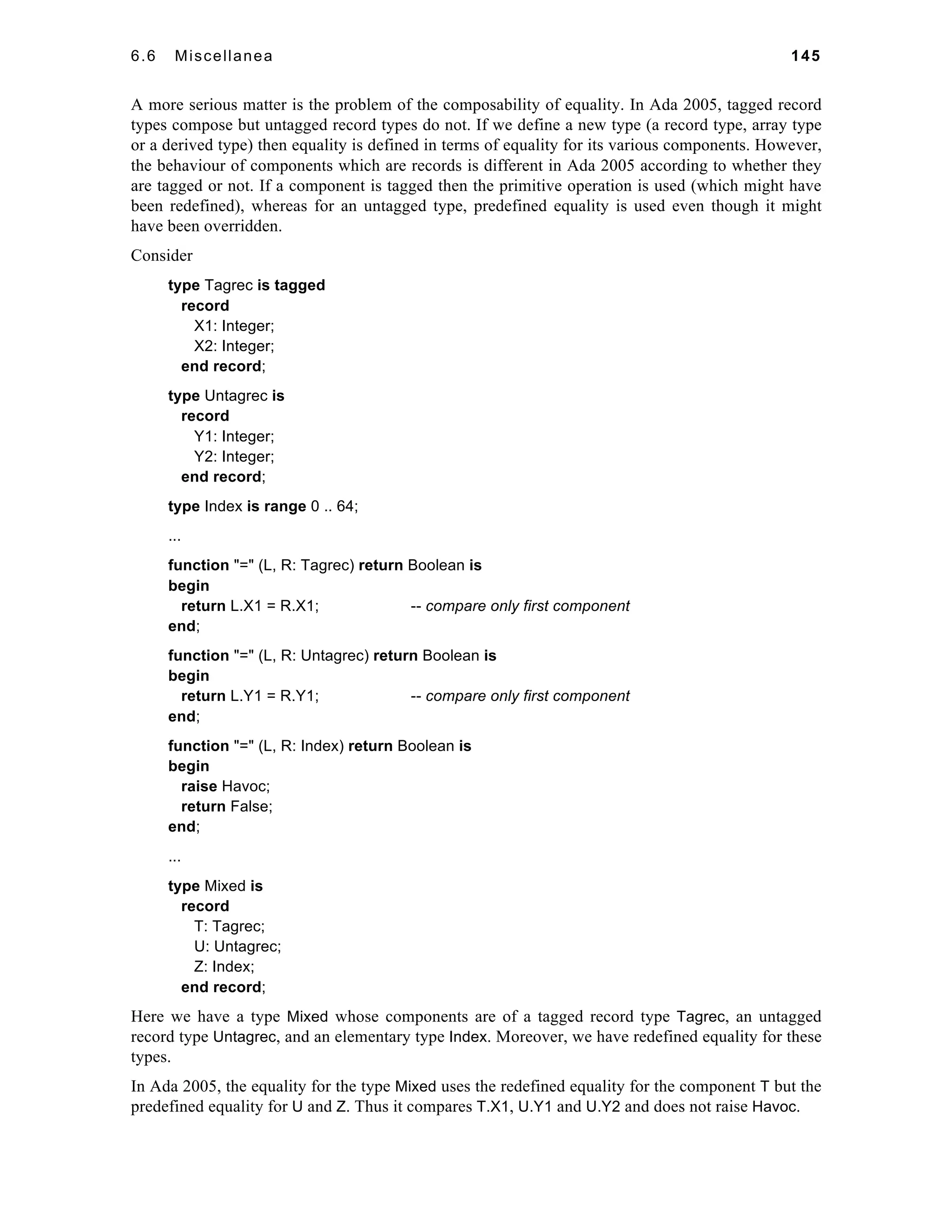 6.6 Miscellanea 145 
A more serious matter is the problem of the composability of equality. In Ada 2005, tagged record 
types compose but untagged record types do not. If we define a new type (a record type, array type 
or a derived type) then equality is defined in terms of equality for its various components. However, 
the behaviour of components which are records is different in Ada 2005 according to whether they 
are tagged or not. If a component is tagged then the primitive operation is used (which might have 
been redefined), whereas for an untagged type, predefined equality is used even though it might 
have been overridden. 
Consider 
type Tagrec is tagged 
record 
X1: Integer; 
X2: Integer; 
end record; 
type Untagrec is 
record 
Y1: Integer; 
Y2: Integer; 
end record; 
type Index is range 0 .. 64; 
... 
function "=" (L, R: Tagrec) return Boolean is 
begin 
return L.X1 = R.X1; -- compare only first component 
end; 
function "=" (L, R: Untagrec) return Boolean is 
begin 
return L.Y1 = R.Y1; -- compare only first component 
end; 
function "=" (L, R: Index) return Boolean is 
begin 
raise Havoc; 
return False; 
end; 
... 
type Mixed is 
record 
T: Tagrec; 
U: Untagrec; 
Z: Index; 
end record; 
Here we have a type Mixed whose components are of a tagged record type Tagrec, an untagged 
record type Untagrec, and an elementary type Index. Moreover, we have redefined equality for these 
types. 
In Ada 2005, the equality for the type Mixed uses the redefined equality for the component T but the 
predefined equality for U and Z. Thus it compares T.X1, U.Y1 and U.Y2 and does not raise Havoc. 
 