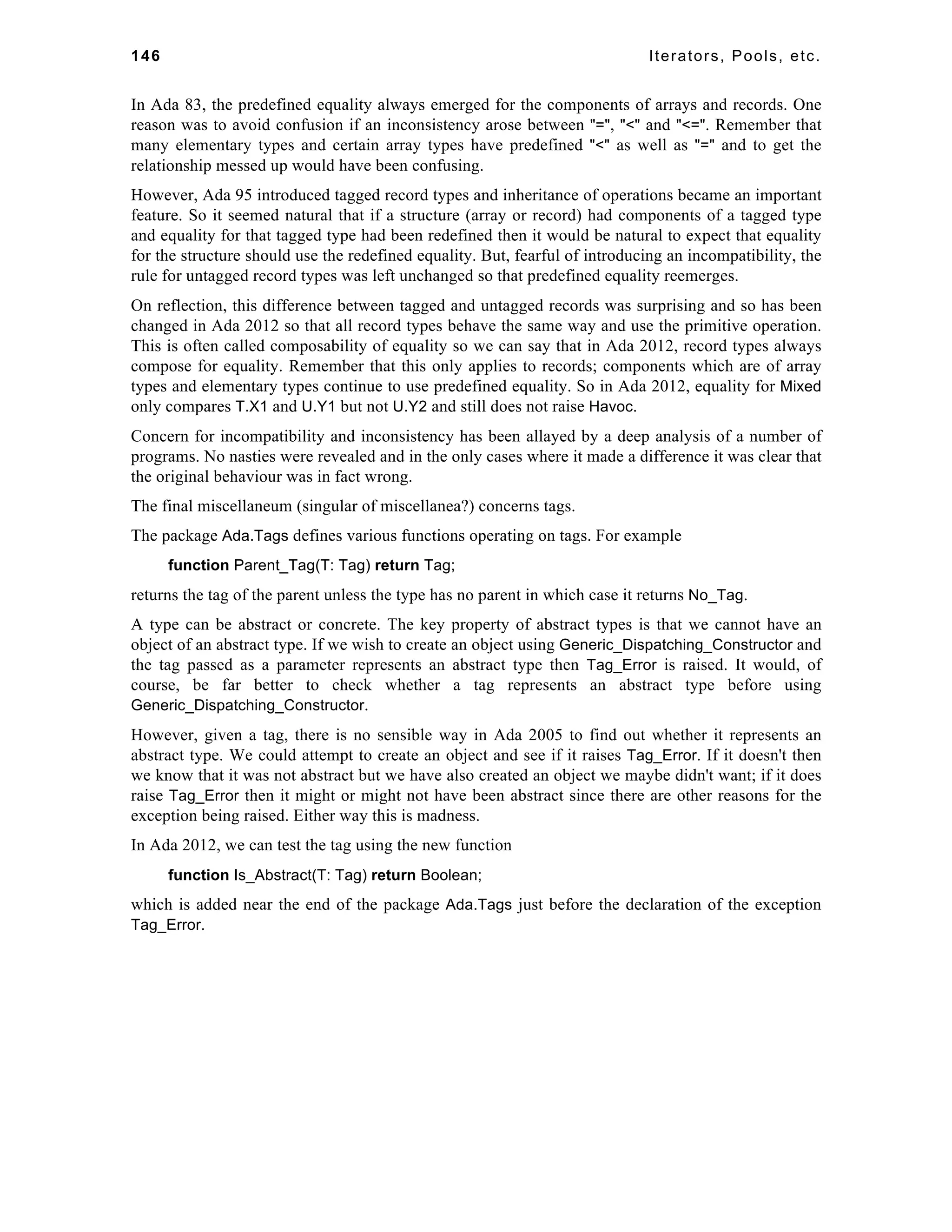 146 Iterators, Pools, etc. 
In Ada 83, the predefined equality always emerged for the components of arrays and records. One 
reason was to avoid confusion if an inconsistency arose between "=", "<" and "<=". Remember that 
many elementary types and certain array types have predefined "<" as well as "=" and to get the 
relationship messed up would have been confusing. 
However, Ada 95 introduced tagged record types and inheritance of operations became an important 
feature. So it seemed natural that if a structure (array or record) had components of a tagged type 
and equality for that tagged type had been redefined then it would be natural to expect that equality 
for the structure should use the redefined equality. But, fearful of introducing an incompatibility, the 
rule for untagged record types was left unchanged so that predefined equality reemerges. 
On reflection, this difference between tagged and untagged records was surprising and so has been 
changed in Ada 2012 so that all record types behave the same way and use the primitive operation. 
This is often called composability of equality so we can say that in Ada 2012, record types always 
compose for equality. Remember that this only applies to records; components which are of array 
types and elementary types continue to use predefined equality. So in Ada 2012, equality for Mixed 
only compares T.X1 and U.Y1 but not U.Y2 and still does not raise Havoc. 
Concern for incompatibility and inconsistency has been allayed by a deep analysis of a number of 
programs. No nasties were revealed and in the only cases where it made a difference it was clear that 
the original behaviour was in fact wrong. 
The final miscellaneum (singular of miscellanea?) concerns tags. 
The package Ada.Tags defines various functions operating on tags. For example 
function Parent_Tag(T: Tag) return Tag; 
returns the tag of the parent unless the type has no parent in which case it returns No_Tag. 
A type can be abstract or concrete. The key property of abstract types is that we cannot have an 
object of an abstract type. If we wish to create an object using Generic_Dispatching_Constructor and 
the tag passed as a parameter represents an abstract type then Tag_Error is raised. It would, of 
course, be far better to check whether a tag represents an abstract type before using 
Generic_Dispatching_Constructor. 
However, given a tag, there is no sensible way in Ada 2005 to find out whether it represents an 
abstract type. We could attempt to create an object and see if it raises Tag_Error. If it doesn't then 
we know that it was not abstract but we have also created an object we maybe didn't want; if it does 
raise Tag_Error then it might or might not have been abstract since there are other reasons for the 
exception being raised. Either way this is madness. 
In Ada 2012, we can test the tag using the new function 
function Is_Abstract(T: Tag) return Boolean; 
which is added near the end of the package Ada.Tags just before the declaration of the exception 
Tag_Error. 
 