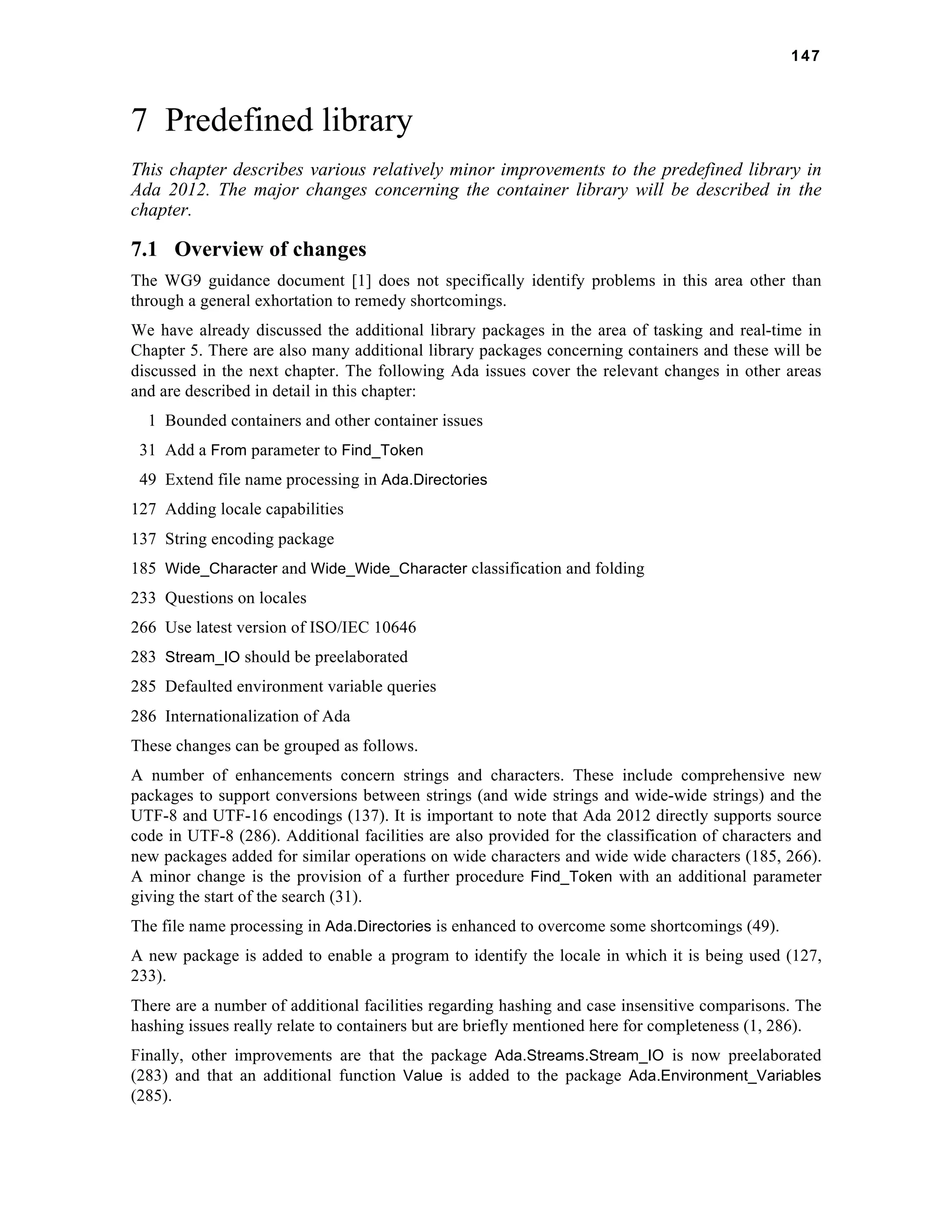 147 
7 Predefined library 
This chapter describes various relatively minor improvements to the predefined library in 
Ada 2012. The major changes concerning the container library will be described in the 
chapter. 
7.1 Overview of changes 
The WG9 guidance document [1] does not specifically identify problems in this area other than 
through a general exhortation to remedy shortcomings. 
We have already discussed the additional library packages in the area of tasking and real-time in 
Chapter 5. There are also many additional library packages concerning containers and these will be 
discussed in the next chapter. The following Ada issues cover the relevant changes in other areas 
and are described in detail in this chapter: 
1 Bounded containers and other container issues 
31 Add a From parameter to Find_Token 
49 Extend file name processing in Ada.Directories 
127 Adding locale capabilities 
137 String encoding package 
185 Wide_Character and Wide_Wide_Character classification and folding 
233 Questions on locales 
266 Use latest version of ISO/IEC 10646 
283 Stream_IO should be preelaborated 
285 Defaulted environment variable queries 
286 Internationalization of Ada 
These changes can be grouped as follows. 
A number of enhancements concern strings and characters. These include comprehensive new 
packages to support conversions between strings (and wide strings and wide-wide strings) and the 
UTF-8 and UTF-16 encodings (137). It is important to note that Ada 2012 directly supports source 
code in UTF-8 (286). Additional facilities are also provided for the classification of characters and 
new packages added for similar operations on wide characters and wide wide characters (185, 266). 
A minor change is the provision of a further procedure Find_Token with an additional parameter 
giving the start of the search (31). 
The file name processing in Ada.Directories is enhanced to overcome some shortcomings (49). 
A new package is added to enable a program to identify the locale in which it is being used (127, 
233). 
There are a number of additional facilities regarding hashing and case insensitive comparisons. The 
hashing issues really relate to containers but are briefly mentioned here for completeness (1, 286). 
Finally, other improvements are that the package Ada.Streams.Stream_IO is now preelaborated 
(283) and that an additional function Value is added to the package Ada.Environment_Variables 
(285). 
 