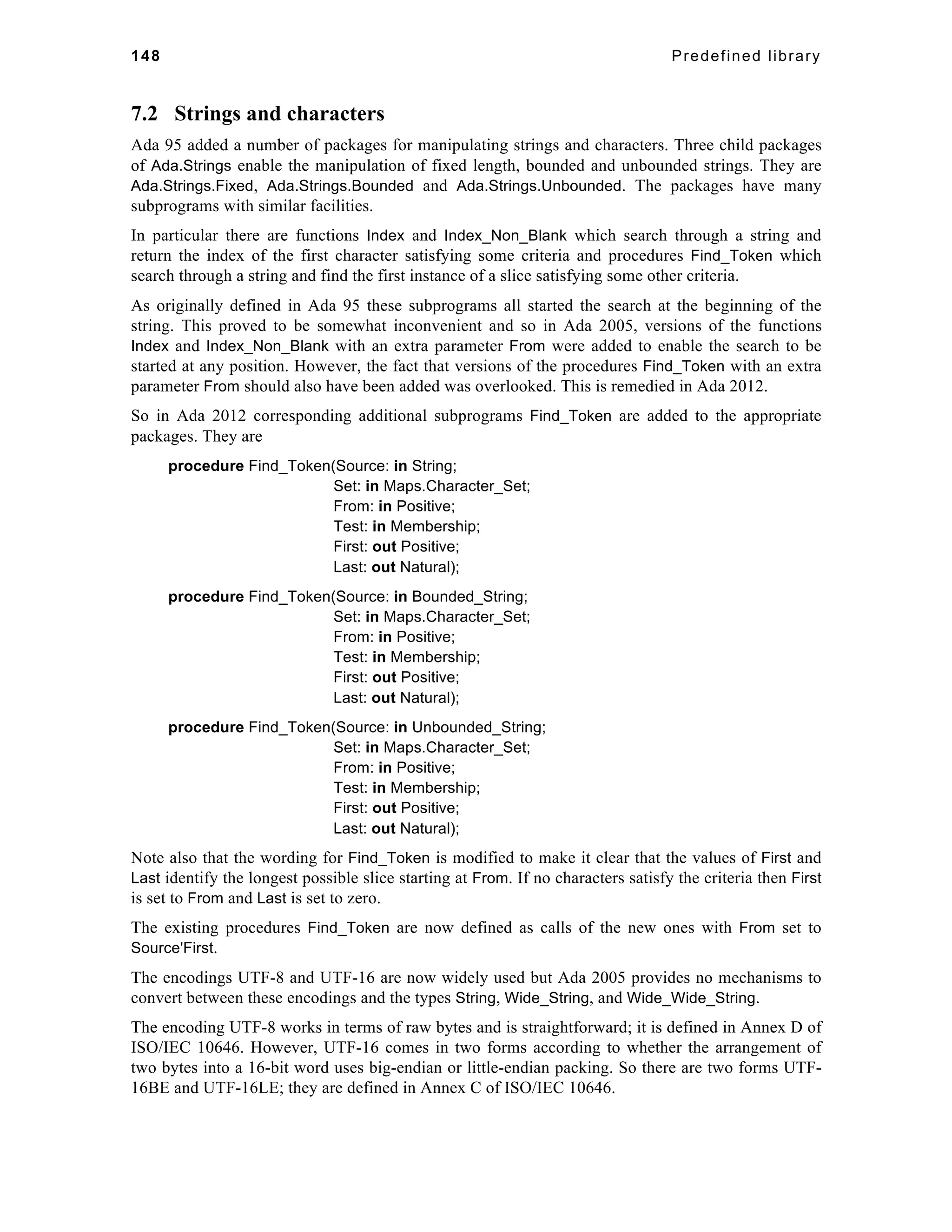 148 Predefined library 
7.2 Strings and characters 
Ada 95 added a number of packages for manipulating strings and characters. Three child packages 
of Ada.Strings enable the manipulation of fixed length, bounded and unbounded strings. They are 
Ada.Strings.Fixed, Ada.Strings.Bounded and Ada.Strings.Unbounded. The packages have many 
subprograms with similar facilities. 
In particular there are functions Index and Index_Non_Blank which search through a string and 
return the index of the first character satisfying some criteria and procedures Find_Token which 
search through a string and find the first instance of a slice satisfying some other criteria. 
As originally defined in Ada 95 these subprograms all started the search at the beginning of the 
string. This proved to be somewhat inconvenient and so in Ada 2005, versions of the functions 
Index and Index_Non_Blank with an extra parameter From were added to enable the search to be 
started at any position. However, the fact that versions of the procedures Find_Token with an extra 
parameter From should also have been added was overlooked. This is remedied in Ada 2012. 
So in Ada 2012 corresponding additional subprograms Find_Token are added to the appropriate 
packages. They are 
procedure Find_Token(Source: in String; 
Set: in Maps.Character_Set; 
From: in Positive; 
Test: in Membership; 
First: out Positive; 
Last: out Natural); 
procedure Find_Token(Source: in Bounded_String; 
Set: in Maps.Character_Set; 
From: in Positive; 
Test: in Membership; 
First: out Positive; 
Last: out Natural); 
procedure Find_Token(Source: in Unbounded_String; 
Set: in Maps.Character_Set; 
From: in Positive; 
Test: in Membership; 
First: out Positive; 
Last: out Natural); 
Note also that the wording for Find_Token is modified to make it clear that the values of First and 
Last identify the longest possible slice starting at From. If no characters satisfy the criteria then First 
is set to From and Last is set to zero. 
The existing procedures Find_Token are now defined as calls of the new ones with From set to 
Source'First. 
The encodings UTF-8 and UTF-16 are now widely used but Ada 2005 provides no mechanisms to 
convert between these encodings and the types String, Wide_String, and Wide_Wide_String. 
The encoding UTF-8 works in terms of raw bytes and is straightforward; it is defined in Annex D of 
ISO/IEC 10646. However, UTF-16 comes in two forms according to whether the arrangement of 
two bytes into a 16-bit word uses big-endian or little-endian packing. So there are two forms UTF- 
16BE and UTF-16LE; they are defined in Annex C of ISO/IEC 10646. 
 