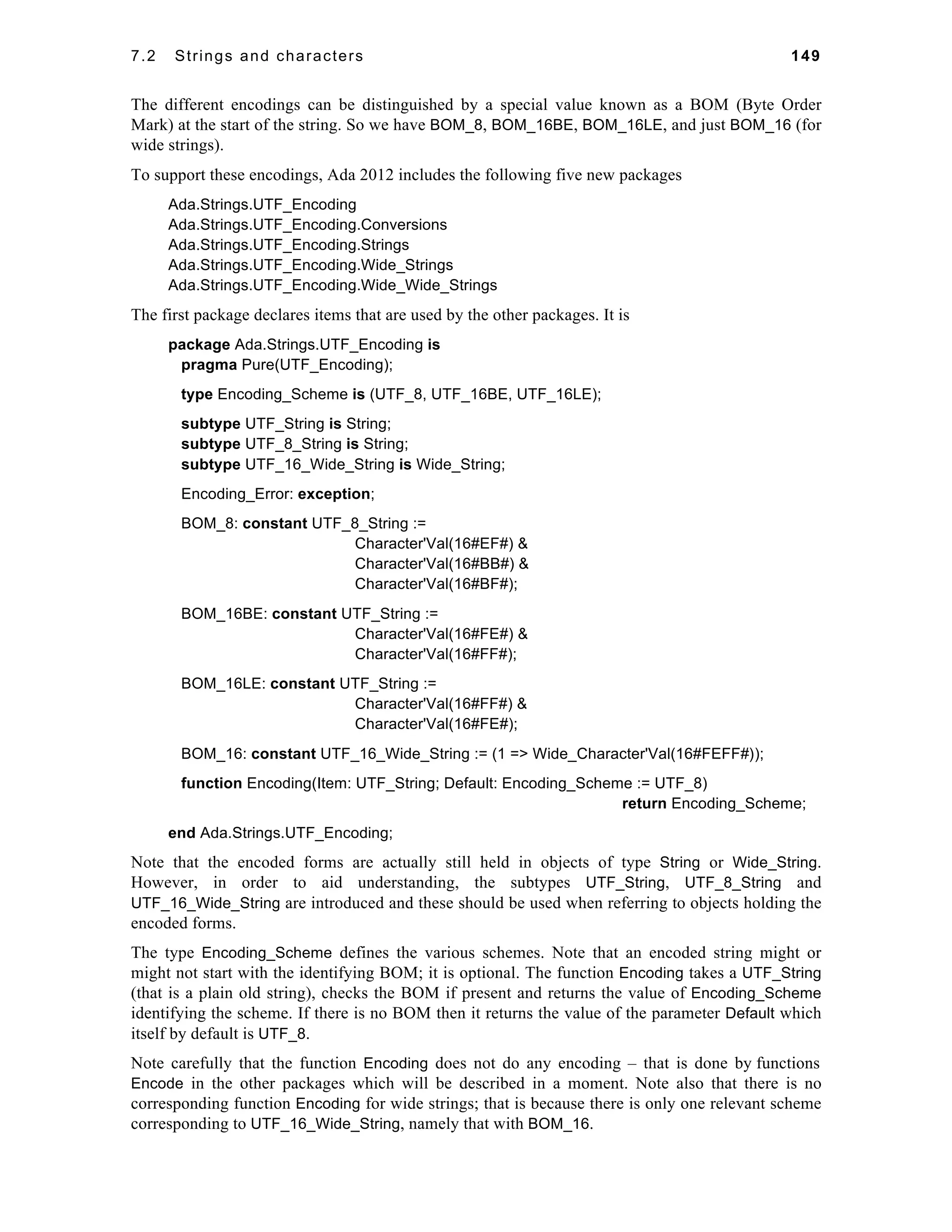 7.2 Strings and characters 149 
The different encodings can be distinguished by a special value known as a BOM (Byte Order 
Mark) at the start of the string. So we have BOM_8, BOM_16BE, BOM_16LE, and just BOM_16 (for 
wide strings). 
To support these encodings, Ada 2012 includes the following five new packages 
Ada.Strings.UTF_Encoding 
Ada.Strings.UTF_Encoding.Conversions 
Ada.Strings.UTF_Encoding.Strings 
Ada.Strings.UTF_Encoding.Wide_Strings 
Ada.Strings.UTF_Encoding.Wide_Wide_Strings 
The first package declares items that are used by the other packages. It is 
package Ada.Strings.UTF_Encoding is 
pragma Pure(UTF_Encoding); 
type Encoding_Scheme is (UTF_8, UTF_16BE, UTF_16LE); 
subtype UTF_String is String; 
subtype UTF_8_String is String; 
subtype UTF_16_Wide_String is Wide_String; 
Encoding_Error: exception; 
BOM_8: constant UTF_8_String := 
Character'Val(16#EF#) & 
Character'Val(16#BB#) & 
Character'Val(16#BF#); 
BOM_16BE: constant UTF_String := 
Character'Val(16#FE#) & 
Character'Val(16#FF#); 
BOM_16LE: constant UTF_String := 
Character'Val(16#FF#) & 
Character'Val(16#FE#); 
BOM_16: constant UTF_16_Wide_String := (1 => Wide_Character'Val(16#FEFF#)); 
function Encoding(Item: UTF_String; Default: Encoding_Scheme := UTF_8) 
return Encoding_Scheme; 
end Ada.Strings.UTF_Encoding; 
Note that the encoded forms are actually still held in objects of type String or Wide_String. 
However, in order to aid understanding, the subtypes UTF_String, UTF_8_String and 
UTF_16_Wide_String are introduced and these should be used when referring to objects holding the 
encoded forms. 
The type Encoding_Scheme defines the various schemes. Note that an encoded string might or 
might not start with the identifying BOM; it is optional. The function Encoding takes a UTF_String 
(that is a plain old string), checks the BOM if present and returns the value of Encoding_Scheme 
identifying the scheme. If there is no BOM then it returns the value of the parameter Default which 
itself by default is UTF_8. 
Note carefully that the function Encoding does not do any encoding – that is done by functions 
Encode in the other packages which will be described in a moment. Note also that there is no 
corresponding function Encoding for wide strings; that is because there is only one relevant scheme 
corresponding to UTF_16_Wide_String, namely that with BOM_16. 
 