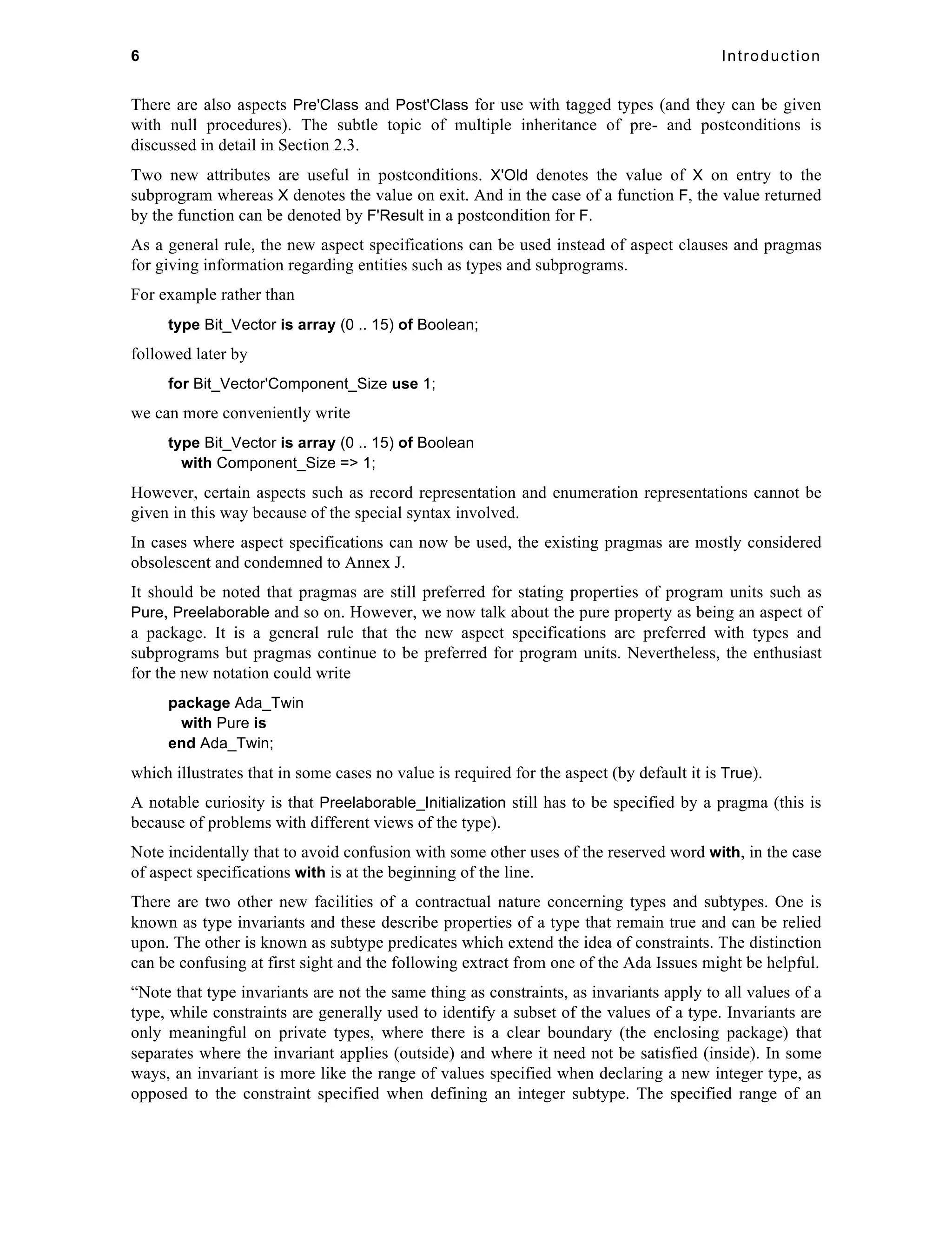 6 Introduction 
There are also aspects Pre'Class and Post'Class for use with tagged types (and they can be given 
with null procedures). The subtle topic of multiple inheritance of pre- and postconditions is 
discussed in detail in Section 2.3. 
Two new attributes are useful in postconditions. X'Old denotes the value of X on entry to the 
subprogram whereas X denotes the value on exit. And in the case of a function F, the value returned 
by the function can be denoted by F'Result in a postcondition for F. 
As a general rule, the new aspect specifications can be used instead of aspect clauses and pragmas 
for giving information regarding entities such as types and subprograms. 
For example rather than 
type Bit_Vector is array (0 .. 15) of Boolean; 
followed later by 
for Bit_Vector'Component_Size use 1; 
we can more conveniently write 
type Bit_Vector is array (0 .. 15) of Boolean 
with Component_Size => 1; 
However, certain aspects such as record representation and enumeration representations cannot be 
given in this way because of the special syntax involved. 
In cases where aspect specifications can now be used, the existing pragmas are mostly considered 
obsolescent and condemned to Annex J. 
It should be noted that pragmas are still preferred for stating properties of program units such as 
Pure, Preelaborable and so on. However, we now talk about the pure property as being an aspect of 
a package. It is a general rule that the new aspect specifications are preferred with types and 
subprograms but pragmas continue to be preferred for program units. Nevertheless, the enthusiast 
for the new notation could write 
package Ada_Twin 
with Pure is 
end Ada_Twin; 
which illustrates that in some cases no value is required for the aspect (by default it is True). 
A notable curiosity is that Preelaborable_Initialization still has to be specified by a pragma (this is 
because of problems with different views of the type). 
Note incidentally that to avoid confusion with some other uses of the reserved word with, in the case 
of aspect specifications with is at the beginning of the line. 
There are two other new facilities of a contractual nature concerning types and subtypes. One is 
known as type invariants and these describe properties of a type that remain true and can be relied 
upon. The other is known as subtype predicates which extend the idea of constraints. The distinction 
can be confusing at first sight and the following extract from one of the Ada Issues might be helpful. 
“Note that type invariants are not the same thing as constraints, as invariants apply to all values of a 
type, while constraints are generally used to identify a subset of the values of a type. Invariants are 
only meaningful on private types, where there is a clear boundary (the enclosing package) that 
separates where the invariant applies (outside) and where it need not be satisfied (inside). In some 
ways, an invariant is more like the range of values specified when declaring a new integer type, as 
opposed to the constraint specified when defining an integer subtype. The specified range of an 
 