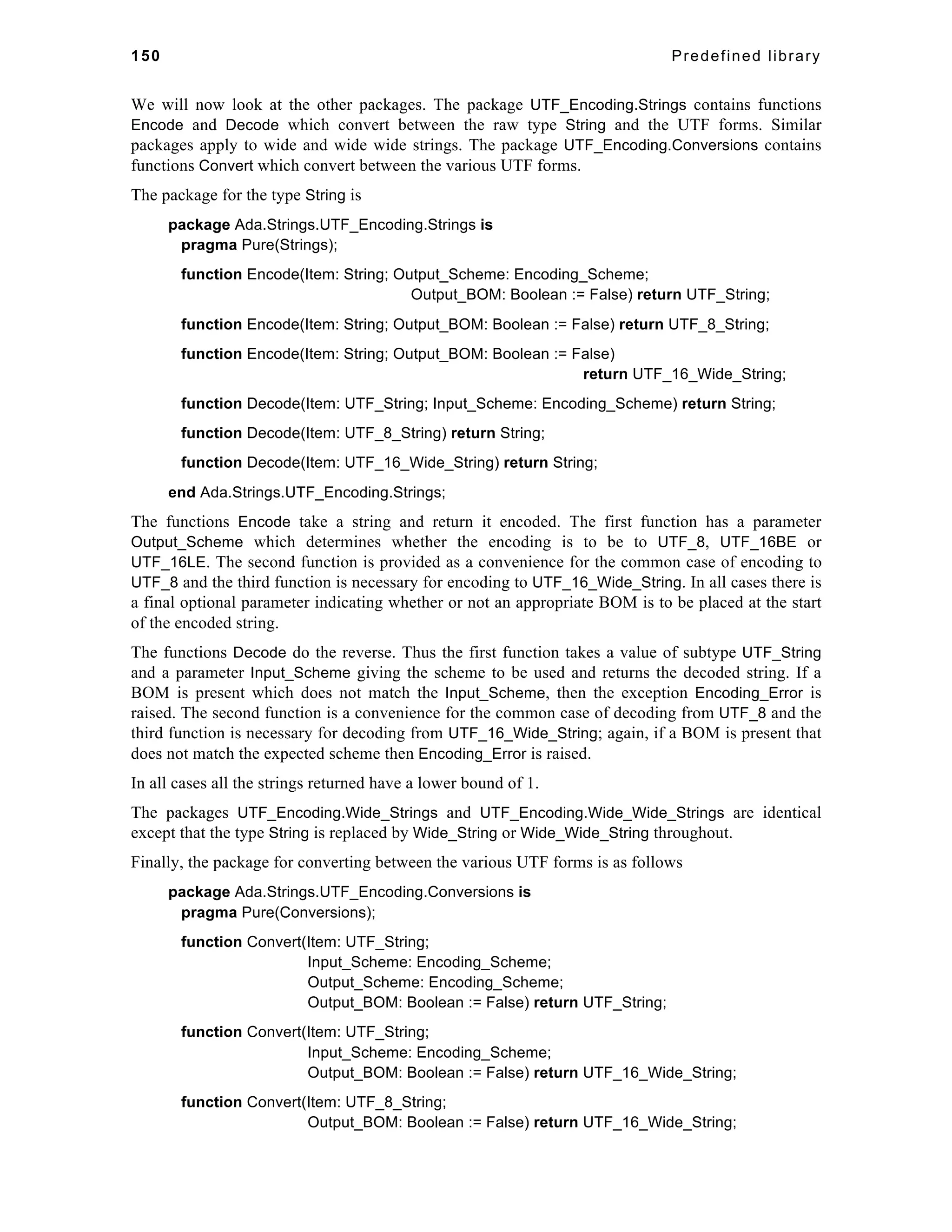 150 Predefined library 
We will now look at the other packages. The package UTF_Encoding.Strings contains functions 
Encode and Decode which convert between the raw type String and the UTF forms. Similar 
packages apply to wide and wide wide strings. The package UTF_Encoding.Conversions contains 
functions Convert which convert between the various UTF forms. 
The package for the type String is 
package Ada.Strings.UTF_Encoding.Strings is 
pragma Pure(Strings); 
function Encode(Item: String; Output_Scheme: Encoding_Scheme; 
Output_BOM: Boolean := False) return UTF_String; 
function Encode(Item: String; Output_BOM: Boolean := False) return UTF_8_String; 
function Encode(Item: String; Output_BOM: Boolean := False) 
return UTF_16_Wide_String; 
function Decode(Item: UTF_String; Input_Scheme: Encoding_Scheme) return String; 
function Decode(Item: UTF_8_String) return String; 
function Decode(Item: UTF_16_Wide_String) return String; 
end Ada.Strings.UTF_Encoding.Strings; 
The functions Encode take a string and return it encoded. The first function has a parameter 
Output_Scheme which determines whether the encoding is to be to UTF_8, UTF_16BE or 
UTF_16LE. The second function is provided as a convenience for the common case of encoding to 
UTF_8 and the third function is necessary for encoding to UTF_16_Wide_String. In all cases there is 
a final optional parameter indicating whether or not an appropriate BOM is to be placed at the start 
of the encoded string. 
The functions Decode do the reverse. Thus the first function takes a value of subtype UTF_String 
and a parameter Input_Scheme giving the scheme to be used and returns the decoded string. If a 
BOM is present which does not match the Input_Scheme, then the exception Encoding_Error is 
raised. The second function is a convenience for the common case of decoding from UTF_8 and the 
third function is necessary for decoding from UTF_16_Wide_String; again, if a BOM is present that 
does not match the expected scheme then Encoding_Error is raised. 
In all cases all the strings returned have a lower bound of 1. 
The packages UTF_Encoding.Wide_Strings and UTF_Encoding.Wide_Wide_Strings are identical 
except that the type String is replaced by Wide_String or Wide_Wide_String throughout. 
Finally, the package for converting between the various UTF forms is as follows 
package Ada.Strings.UTF_Encoding.Conversions is 
pragma Pure(Conversions); 
function Convert(Item: UTF_String; 
Input_Scheme: Encoding_Scheme; 
Output_Scheme: Encoding_Scheme; 
Output_BOM: Boolean := False) return UTF_String; 
function Convert(Item: UTF_String; 
Input_Scheme: Encoding_Scheme; 
Output_BOM: Boolean := False) return UTF_16_Wide_String; 
function Convert(Item: UTF_8_String; 
Output_BOM: Boolean := False) return UTF_16_Wide_String; 
 