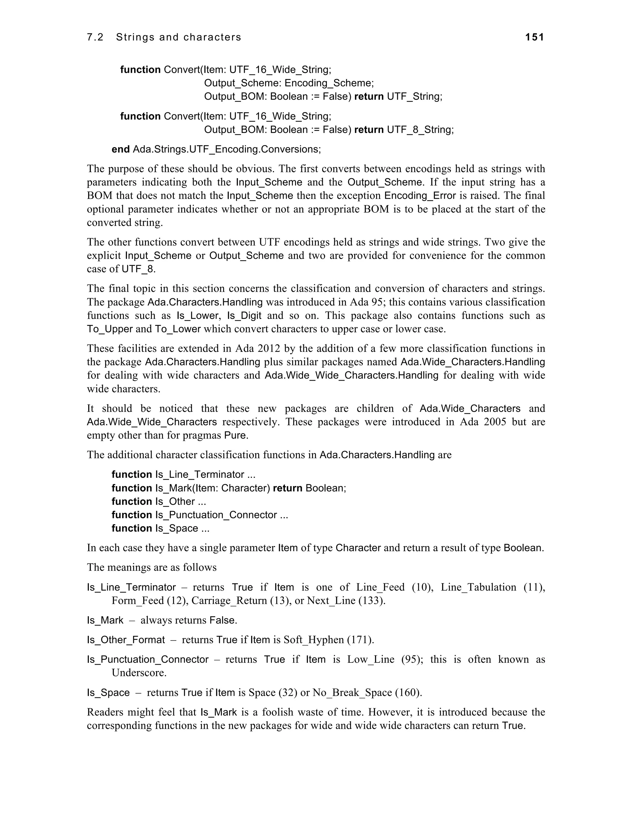 7.2 Strings and characters 151 
function Convert(Item: UTF_16_Wide_String; 
Output_Scheme: Encoding_Scheme; 
Output_BOM: Boolean := False) return UTF_String; 
function Convert(Item: UTF_16_Wide_String; 
Output_BOM: Boolean := False) return UTF_8_String; 
end Ada.Strings.UTF_Encoding.Conversions; 
The purpose of these should be obvious. The first converts between encodings held as strings with 
parameters indicating both the Input_Scheme and the Output_Scheme. If the input string has a 
BOM that does not match the Input_Scheme then the exception Encoding_Error is raised. The final 
optional parameter indicates whether or not an appropriate BOM is to be placed at the start of the 
converted string. 
The other functions convert between UTF encodings held as strings and wide strings. Two give the 
explicit Input_Scheme or Output_Scheme and two are provided for convenience for the common 
case of UTF_8. 
The final topic in this section concerns the classification and conversion of characters and strings. 
The package Ada.Characters.Handling was introduced in Ada 95; this contains various classification 
functions such as Is_Lower, Is_Digit and so on. This package also contains functions such as 
To_Upper and To_Lower which convert characters to upper case or lower case. 
These facilities are extended in Ada 2012 by the addition of a few more classification functions in 
the package Ada.Characters.Handling plus similar packages named Ada.Wide_Characters.Handling 
for dealing with wide characters and Ada.Wide_Wide_Characters.Handling for dealing with wide 
wide characters. 
It should be noticed that these new packages are children of Ada.Wide_Characters and 
Ada.Wide_Wide_Characters respectively. These packages were introduced in Ada 2005 but are 
empty other than for pragmas Pure. 
The additional character classification functions in Ada.Characters.Handling are 
function Is_Line_Terminator ... 
function Is_Mark(Item: Character) return Boolean; 
function Is_Other ... 
function Is_Punctuation_Connector ... 
function Is_Space ... 
In each case they have a single parameter Item of type Character and return a result of type Boolean. 
The meanings are as follows 
Is_Line_Terminator – returns True if Item is one of Line_Feed (10), Line_Tabulation (11), 
Form_Feed (12), Carriage_Return (13), or Next_Line (133). 
Is_Mark – always returns False. 
Is_Other_Format – returns True if Item is Soft_Hyphen (171). 
Is_Punctuation_Connector – returns True if Item is Low_Line (95); this is often known as 
Underscore. 
Is_Space – returns True if Item is Space (32) or No_Break_Space (160). 
Readers might feel that Is_Mark is a foolish waste of time. However, it is introduced because the 
corresponding functions in the new packages for wide and wide wide characters can return True. 
 