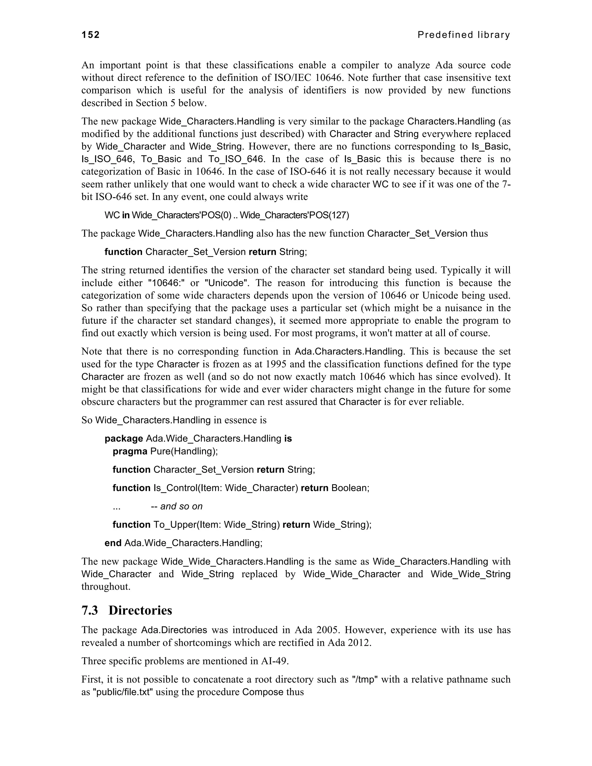 152 Predefined library 
An important point is that these classifications enable a compiler to analyze Ada source code 
without direct reference to the definition of ISO/IEC 10646. Note further that case insensitive text 
comparison which is useful for the analysis of identifiers is now provided by new functions 
described in Section 5 below. 
The new package Wide_Characters.Handling is very similar to the package Characters.Handling (as 
modified by the additional functions just described) with Character and String everywhere replaced 
by Wide_Character and Wide_String. However, there are no functions corresponding to Is_Basic, 
Is_ISO_646, To_Basic and To_ISO_646. In the case of Is_Basic this is because there is no 
categorization of Basic in 10646. In the case of ISO-646 it is not really necessary because it would 
seem rather unlikely that one would want to check a wide character WC to see if it was one of the 7- 
bit ISO-646 set. In any event, one could always write 
WC in Wide_Characters'POS(0) .. Wide_Characters'POS(127) 
The package Wide_Characters.Handling also has the new function Character_Set_Version thus 
function Character_Set_Version return String; 
The string returned identifies the version of the character set standard being used. Typically it will 
include either "10646:" or "Unicode". The reason for introducing this function is because the 
categorization of some wide characters depends upon the version of 10646 or Unicode being used. 
So rather than specifying that the package uses a particular set (which might be a nuisance in the 
future if the character set standard changes), it seemed more appropriate to enable the program to 
find out exactly which version is being used. For most programs, it won't matter at all of course. 
Note that there is no corresponding function in Ada.Characters.Handling. This is because the set 
used for the type Character is frozen as at 1995 and the classification functions defined for the type 
Character are frozen as well (and so do not now exactly match 10646 which has since evolved). It 
might be that classifications for wide and ever wider characters might change in the future for some 
obscure characters but the programmer can rest assured that Character is for ever reliable. 
So Wide_Characters.Handling in essence is 
package Ada.Wide_Characters.Handling is 
pragma Pure(Handling); 
function Character_Set_Version return String; 
function Is_Control(Item: Wide_Character) return Boolean; 
... -- and so on 
function To_Upper(Item: Wide_String) return Wide_String); 
end Ada.Wide_Characters.Handling; 
The new package Wide_Wide_Characters.Handling is the same as Wide_Characters.Handling with 
Wide_Character and Wide_String replaced by Wide_Wide_Character and Wide_Wide_String 
throughout. 
7.3 Directories 
The package Ada.Directories was introduced in Ada 2005. However, experience with its use has 
revealed a number of shortcomings which are rectified in Ada 2012. 
Three specific problems are mentioned in AI-49. 
First, it is not possible to concatenate a root directory such as "/tmp" with a relative pathname such 
as "public/file.txt" using the procedure Compose thus 
 