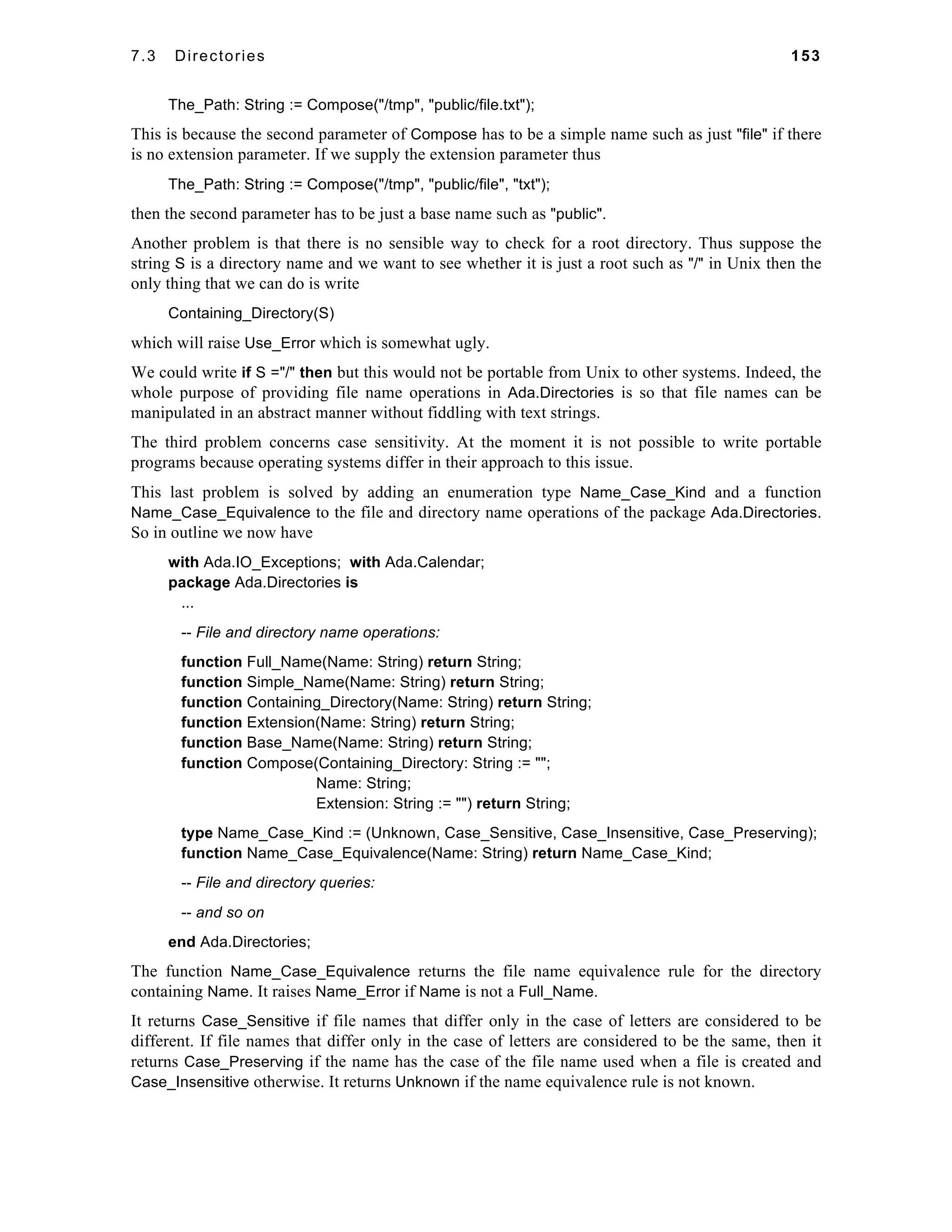 7.3 Directories 153 
The_Path: String := Compose("/tmp", "public/file.txt"); 
This is because the second parameter of Compose has to be a simple name such as just "file" if there 
is no extension parameter. If we supply the extension parameter thus 
The_Path: String := Compose("/tmp", "public/file", "txt"); 
then the second parameter has to be just a base name such as "public". 
Another problem is that there is no sensible way to check for a root directory. Thus suppose the 
string S is a directory name and we want to see whether it is just a root such as "/" in Unix then the 
only thing that we can do is write 
Containing_Directory(S) 
which will raise Use_Error which is somewhat ugly. 
We could write if S ="/" then but this would not be portable from Unix to other systems. Indeed, the 
whole purpose of providing file name operations in Ada.Directories is so that file names can be 
manipulated in an abstract manner without fiddling with text strings. 
The third problem concerns case sensitivity. At the moment it is not possible to write portable 
programs because operating systems differ in their approach to this issue. 
This last problem is solved by adding an enumeration type Name_Case_Kind and a function 
Name_Case_Equivalence to the file and directory name operations of the package Ada.Directories. 
So in outline we now have 
with Ada.IO_Exceptions; with Ada.Calendar; 
package Ada.Directories is 
... 
-- File and directory name operations: 
function Full_Name(Name: String) return String; 
function Simple_Name(Name: String) return String; 
function Containing_Directory(Name: String) return String; 
function Extension(Name: String) return String; 
function Base_Name(Name: String) return String; 
function Compose(Containing_Directory: String := ""; 
Name: String; 
Extension: String := "") return String; 
type Name_Case_Kind := (Unknown, Case_Sensitive, Case_Insensitive, Case_Preserving); 
function Name_Case_Equivalence(Name: String) return Name_Case_Kind; 
-- File and directory queries: 
-- and so on 
end Ada.Directories; 
The function Name_Case_Equivalence returns the file name equivalence rule for the directory 
containing Name. It raises Name_Error if Name is not a Full_Name. 
It returns Case_Sensitive if file names that differ only in the case of letters are considered to be 
different. If file names that differ only in the case of letters are considered to be the same, then it 
returns Case_Preserving if the name has the case of the file name used when a file is created and 
Case_Insensitive otherwise. It returns Unknown if the name equivalence rule is not known. 
 