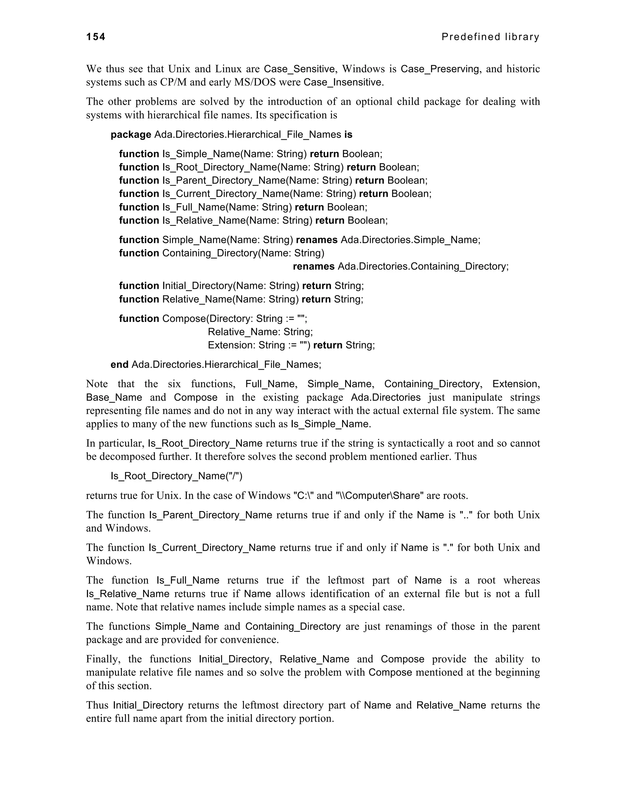 154 Predefined library 
We thus see that Unix and Linux are Case_Sensitive, Windows is Case_Preserving, and historic 
systems such as CP/M and early MS/DOS were Case_Insensitive. 
The other problems are solved by the introduction of an optional child package for dealing with 
systems with hierarchical file names. Its specification is 
package Ada.Directories.Hierarchical_File_Names is 
function Is_Simple_Name(Name: String) return Boolean; 
function Is_Root_Directory_Name(Name: String) return Boolean; 
function Is_Parent_Directory_Name(Name: String) return Boolean; 
function Is_Current_Directory_Name(Name: String) return Boolean; 
function Is_Full_Name(Name: String) return Boolean; 
function Is_Relative_Name(Name: String) return Boolean; 
function Simple_Name(Name: String) renames Ada.Directories.Simple_Name; 
function Containing_Directory(Name: String) 
renames Ada.Directories.Containing_Directory; 
function Initial_Directory(Name: String) return String; 
function Relative_Name(Name: String) return String; 
function Compose(Directory: String := ""; 
Relative_Name: String; 
Extension: String := "") return String; 
end Ada.Directories.Hierarchical_File_Names; 
Note that the six functions, Full_Name, Simple_Name, Containing_Directory, Extension, 
Base_Name and Compose in the existing package Ada.Directories just manipulate strings 
representing file names and do not in any way interact with the actual external file system. The same 
applies to many of the new functions such as Is_Simple_Name. 
In particular, Is_Root_Directory_Name returns true if the string is syntactically a root and so cannot 
be decomposed further. It therefore solves the second problem mentioned earlier. Thus 
Is_Root_Directory_Name("/") 
returns true for Unix. In the case of Windows "C:" and "ComputerShare" are roots. 
The function Is_Parent_Directory_Name returns true if and only if the Name is ".." for both Unix 
and Windows. 
The function Is_Current_Directory_Name returns true if and only if Name is "." for both Unix and 
Windows. 
The function Is_Full_Name returns true if the leftmost part of Name is a root whereas 
Is_Relative_Name returns true if Name allows identification of an external file but is not a full 
name. Note that relative names include simple names as a special case. 
The functions Simple_Name and Containing_Directory are just renamings of those in the parent 
package and are provided for convenience. 
Finally, the functions Initial_Directory, Relative_Name and Compose provide the ability to 
manipulate relative file names and so solve the problem with Compose mentioned at the beginning 
of this section. 
Thus Initial_Directory returns the leftmost directory part of Name and Relative_Name returns the 
entire full name apart from the initial directory portion. 
 