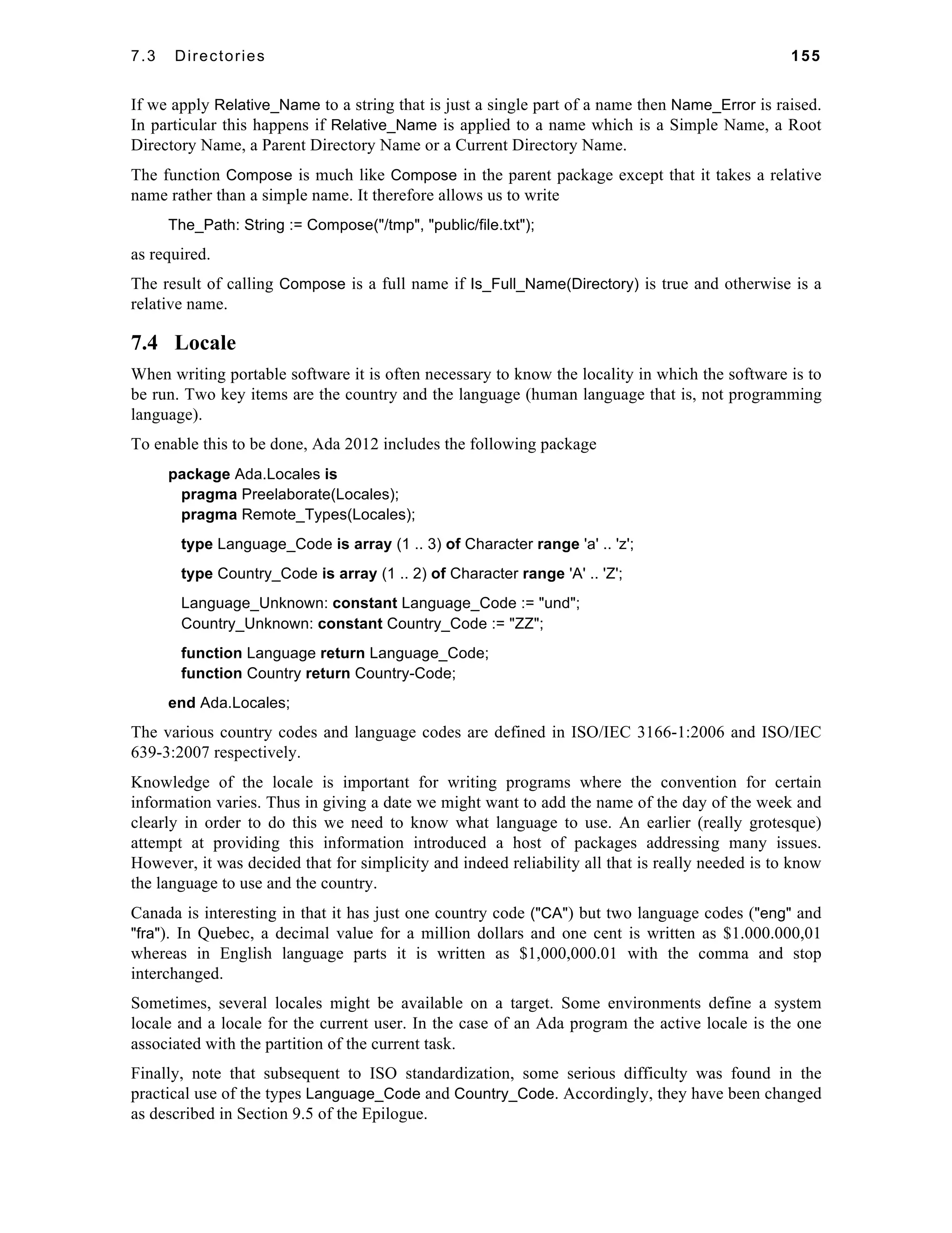 7.3 Directories 155 
If we apply Relative_Name to a string that is just a single part of a name then Name_Error is raised. 
In particular this happens if Relative_Name is applied to a name which is a Simple Name, a Root 
Directory Name, a Parent Directory Name or a Current Directory Name. 
The function Compose is much like Compose in the parent package except that it takes a relative 
name rather than a simple name. It therefore allows us to write 
The_Path: String := Compose("/tmp", "public/file.txt"); 
as required. 
The result of calling Compose is a full name if Is_Full_Name(Directory) is true and otherwise is a 
relative name. 
7.4 Locale 
When writing portable software it is often necessary to know the locality in which the software is to 
be run. Two key items are the country and the language (human language that is, not programming 
language). 
To enable this to be done, Ada 2012 includes the following package 
package Ada.Locales is 
pragma Preelaborate(Locales); 
pragma Remote_Types(Locales); 
type Language_Code is array (1 .. 3) of Character range 'a' .. 'z'; 
type Country_Code is array (1 .. 2) of Character range 'A' .. 'Z'; 
Language_Unknown: constant Language_Code := "und"; 
Country_Unknown: constant Country_Code := "ZZ"; 
function Language return Language_Code; 
function Country return Country-Code; 
end Ada.Locales; 
The various country codes and language codes are defined in ISO/IEC 3166-1:2006 and ISO/IEC 
639-3:2007 respectively. 
Knowledge of the locale is important for writing programs where the convention for certain 
information varies. Thus in giving a date we might want to add the name of the day of the week and 
clearly in order to do this we need to know what language to use. An earlier (really grotesque) 
attempt at providing this information introduced a host of packages addressing many issues. 
However, it was decided that for simplicity and indeed reliability all that is really needed is to know 
the language to use and the country. 
Canada is interesting in that it has just one country code ("CA") but two language codes ("eng" and 
"fra"). In Quebec, a decimal value for a million dollars and one cent is written as $1.000.000,01 
whereas in English language parts it is written as $1,000,000.01 with the comma and stop 
interchanged. 
Sometimes, several locales might be available on a target. Some environments define a system 
locale and a locale for the current user. In the case of an Ada program the active locale is the one 
associated with the partition of the current task. 
Finally, note that subsequent to ISO standardization, some serious difficulty was found in the 
practical use of the types Language_Code and Country_Code. Accordingly, they have been changed 
as described in Section 9.5 of the Epilogue. 
 