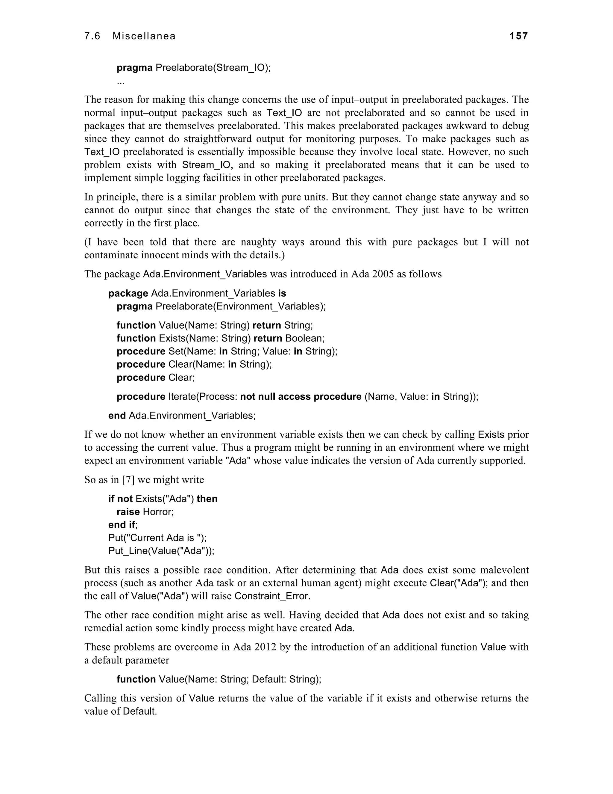 7.6 Miscellanea 157 
pragma Preelaborate(Stream_IO); 
... 
The reason for making this change concerns the use of input–output in preelaborated packages. The 
normal input–output packages such as Text_IO are not preelaborated and so cannot be used in 
packages that are themselves preelaborated. This makes preelaborated packages awkward to debug 
since they cannot do straightforward output for monitoring purposes. To make packages such as 
Text_IO preelaborated is essentially impossible because they involve local state. However, no such 
problem exists with Stream_IO, and so making it preelaborated means that it can be used to 
implement simple logging facilities in other preelaborated packages. 
In principle, there is a similar problem with pure units. But they cannot change state anyway and so 
cannot do output since that changes the state of the environment. They just have to be written 
correctly in the first place. 
(I have been told that there are naughty ways around this with pure packages but I will not 
contaminate innocent minds with the details.) 
The package Ada.Environment_Variables was introduced in Ada 2005 as follows 
package Ada.Environment_Variables is 
pragma Preelaborate(Environment_Variables); 
function Value(Name: String) return String; 
function Exists(Name: String) return Boolean; 
procedure Set(Name: in String; Value: in String); 
procedure Clear(Name: in String); 
procedure Clear; 
procedure Iterate(Process: not null access procedure (Name, Value: in String)); 
end Ada.Environment_Variables; 
If we do not know whether an environment variable exists then we can check by calling Exists prior 
to accessing the current value. Thus a program might be running in an environment where we might 
expect an environment variable "Ada" whose value indicates the version of Ada currently supported. 
So as in [7] we might write 
if not Exists("Ada") then 
raise Horror; 
end if; 
Put("Current Ada is "); 
Put_Line(Value("Ada")); 
But this raises a possible race condition. After determining that Ada does exist some malevolent 
process (such as another Ada task or an external human agent) might execute Clear("Ada"); and then 
the call of Value("Ada") will raise Constraint_Error. 
The other race condition might arise as well. Having decided that Ada does not exist and so taking 
remedial action some kindly process might have created Ada. 
These problems are overcome in Ada 2012 by the introduction of an additional function Value with 
a default parameter 
function Value(Name: String; Default: String); 
Calling this version of Value returns the value of the variable if it exists and otherwise returns the 
value of Default. 
 