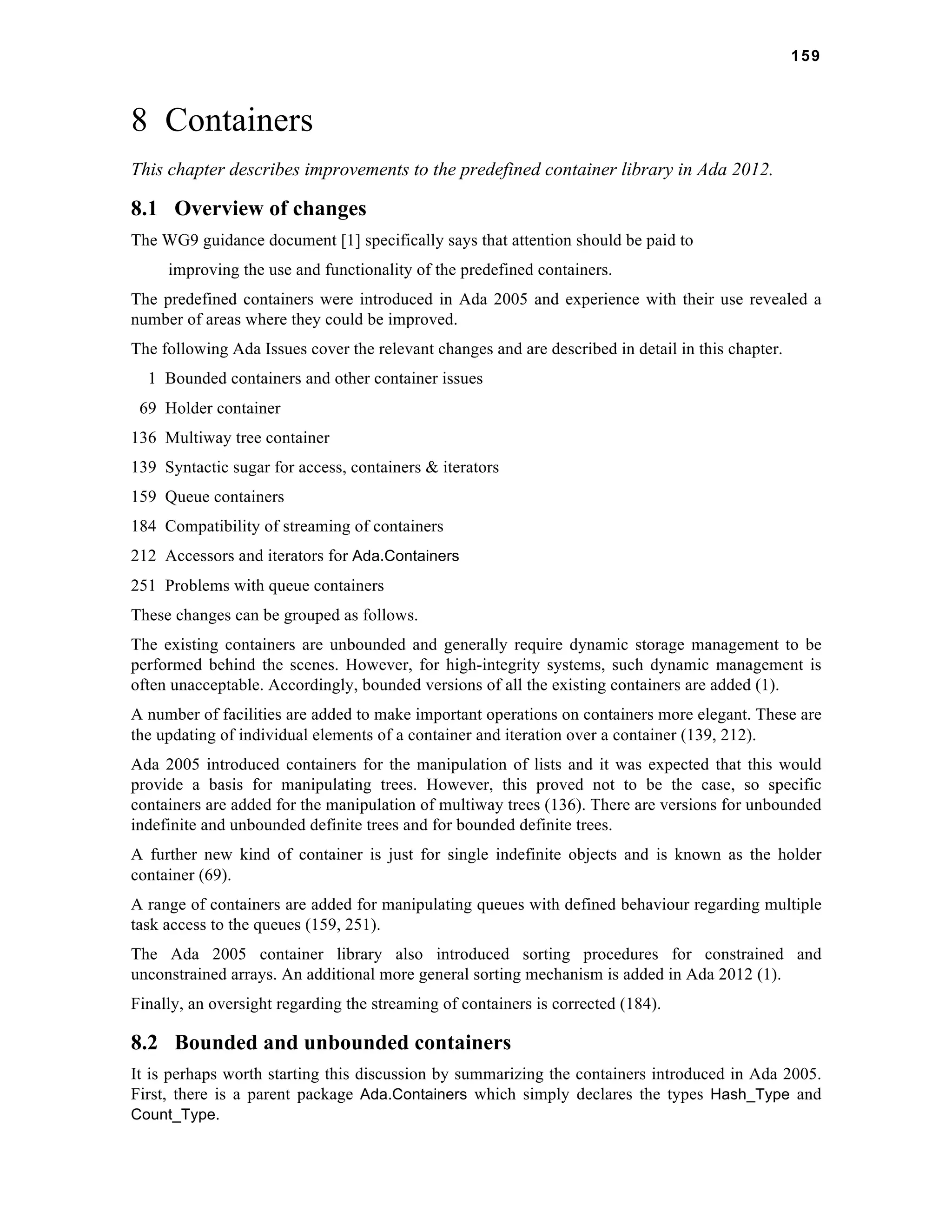 159 
8 Containers 
This chapter describes improvements to the predefined container library in Ada 2012. 
8.1 Overview of changes 
The WG9 guidance document [1] specifically says that attention should be paid to 
improving the use and functionality of the predefined containers. 
The predefined containers were introduced in Ada 2005 and experience with their use revealed a 
number of areas where they could be improved. 
The following Ada Issues cover the relevant changes and are described in detail in this chapter. 
1 Bounded containers and other container issues 
69 Holder container 
136 Multiway tree container 
139 Syntactic sugar for access, containers & iterators 
159 Queue containers 
184 Compatibility of streaming of containers 
212 Accessors and iterators for Ada.Containers 
251 Problems with queue containers 
These changes can be grouped as follows. 
The existing containers are unbounded and generally require dynamic storage management to be 
performed behind the scenes. However, for high-integrity systems, such dynamic management is 
often unacceptable. Accordingly, bounded versions of all the existing containers are added (1). 
A number of facilities are added to make important operations on containers more elegant. These are 
the updating of individual elements of a container and iteration over a container (139, 212). 
Ada 2005 introduced containers for the manipulation of lists and it was expected that this would 
provide a basis for manipulating trees. However, this proved not to be the case, so specific 
containers are added for the manipulation of multiway trees (136). There are versions for unbounded 
indefinite and unbounded definite trees and for bounded definite trees. 
A further new kind of container is just for single indefinite objects and is known as the holder 
container (69). 
A range of containers are added for manipulating queues with defined behaviour regarding multiple 
task access to the queues (159, 251). 
The Ada 2005 container library also introduced sorting procedures for constrained and 
unconstrained arrays. An additional more general sorting mechanism is added in Ada 2012 (1). 
Finally, an oversight regarding the streaming of containers is corrected (184). 
8.2 Bounded and unbounded containers 
It is perhaps worth starting this discussion by summarizing the containers introduced in Ada 2005. 
First, there is a parent package Ada.Containers which simply declares the types Hash_Type and 
Count_Type. 
 