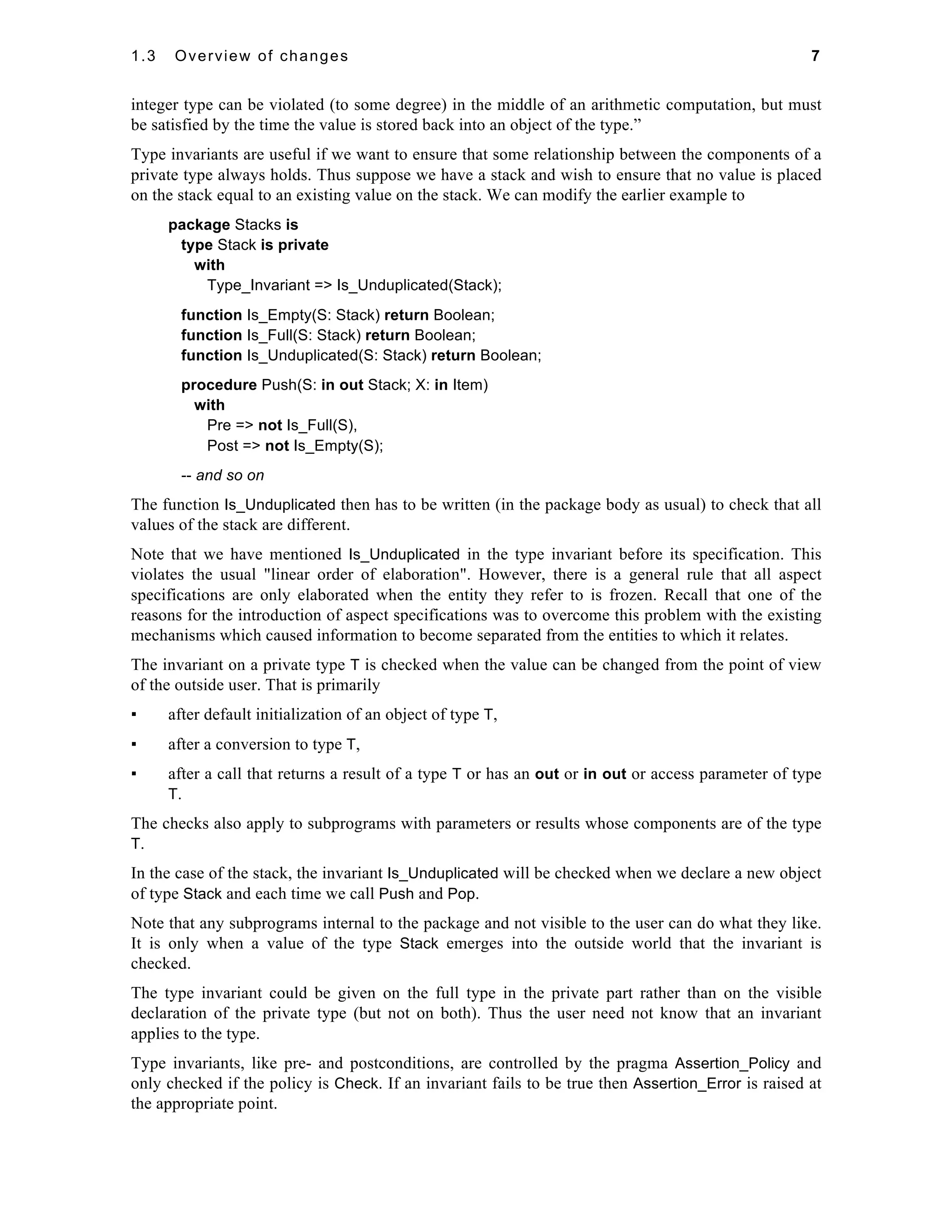 1.3 Overview of changes 7 
integer type can be violated (to some degree) in the middle of an arithmetic computation, but must 
be satisfied by the time the value is stored back into an object of the type.” 
Type invariants are useful if we want to ensure that some relationship between the components of a 
private type always holds. Thus suppose we have a stack and wish to ensure that no value is placed 
on the stack equal to an existing value on the stack. We can modify the earlier example to 
package Stacks is 
type Stack is private 
with 
Type_Invariant => Is_Unduplicated(Stack); 
function Is_Empty(S: Stack) return Boolean; 
function Is_Full(S: Stack) return Boolean; 
function Is_Unduplicated(S: Stack) return Boolean; 
procedure Push(S: in out Stack; X: in Item) 
with 
Pre => not Is_Full(S), 
Post => not Is_Empty(S); 
-- and so on 
The function Is_Unduplicated then has to be written (in the package body as usual) to check that all 
values of the stack are different. 
Note that we have mentioned Is_Unduplicated in the type invariant before its specification. This 
violates the usual "linear order of elaboration". However, there is a general rule that all aspect 
specifications are only elaborated when the entity they refer to is frozen. Recall that one of the 
reasons for the introduction of aspect specifications was to overcome this problem with the existing 
mechanisms which caused information to become separated from the entities to which it relates. 
The invariant on a private type T is checked when the value can be changed from the point of view 
of the outside user. That is primarily 
▪ after default initialization of an object of type T, 
▪ after a conversion to type T, 
▪ after a call that returns a result of a type T or has an out or in out or access parameter of type 
T. 
The checks also apply to subprograms with parameters or results whose components are of the type 
T. 
In the case of the stack, the invariant Is_Unduplicated will be checked when we declare a new object 
of type Stack and each time we call Push and Pop. 
Note that any subprograms internal to the package and not visible to the user can do what they like. 
It is only when a value of the type Stack emerges into the outside world that the invariant is 
checked. 
The type invariant could be given on the full type in the private part rather than on the visible 
declaration of the private type (but not on both). Thus the user need not know that an invariant 
applies to the type. 
Type invariants, like pre- and postconditions, are controlled by the pragma Assertion_Policy and 
only checked if the policy is Check. If an invariant fails to be true then Assertion_Error is raised at 
the appropriate point. 
 