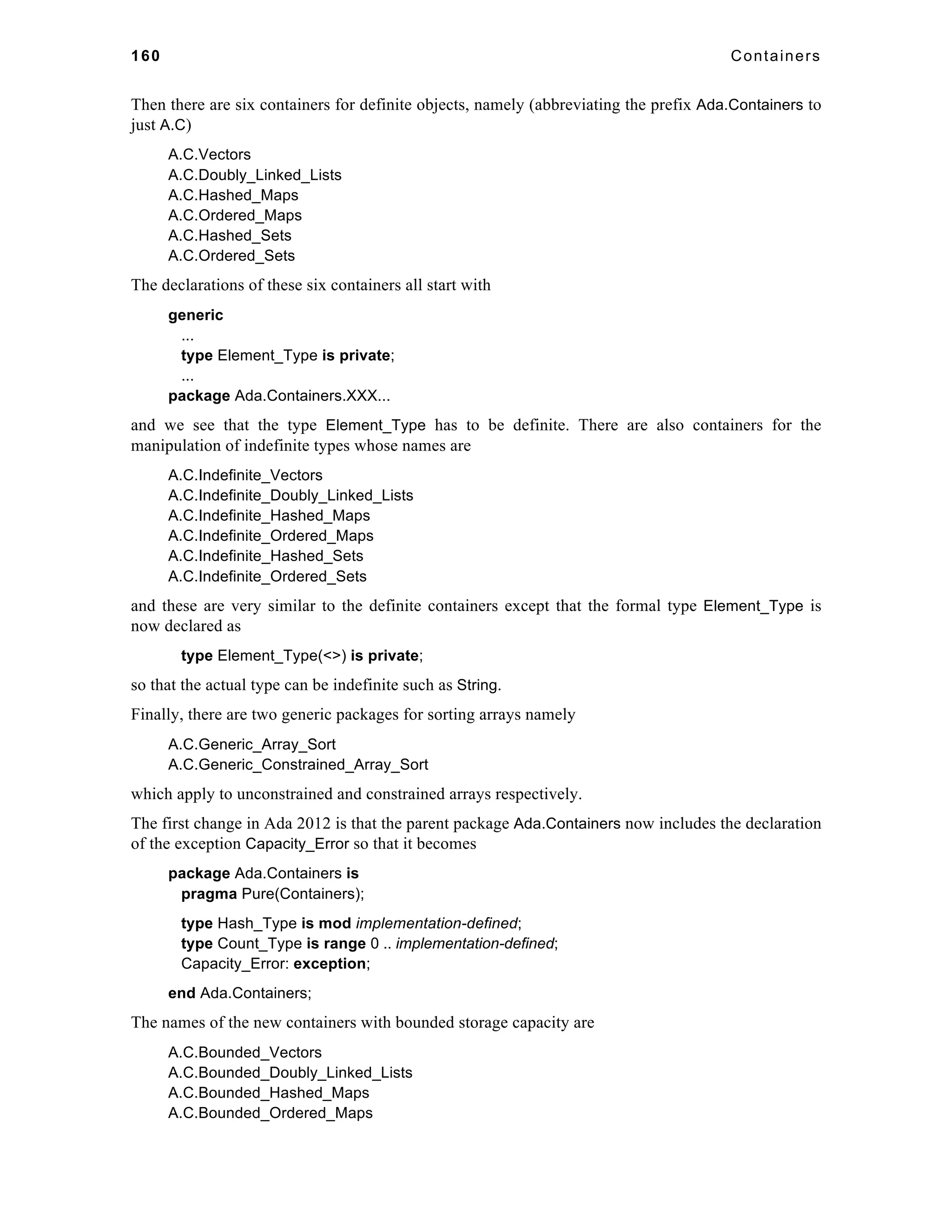 160 Containers 
Then there are six containers for definite objects, namely (abbreviating the prefix Ada.Containers to 
just A.C) 
A.C.Vectors 
A.C.Doubly_Linked_Lists 
A.C.Hashed_Maps 
A.C.Ordered_Maps 
A.C.Hashed_Sets 
A.C.Ordered_Sets 
The declarations of these six containers all start with 
generic 
... 
type Element_Type is private; 
... 
package Ada.Containers.XXX... 
and we see that the type Element_Type has to be definite. There are also containers for the 
manipulation of indefinite types whose names are 
A.C.Indefinite_Vectors 
A.C.Indefinite_Doubly_Linked_Lists 
A.C.Indefinite_Hashed_Maps 
A.C.Indefinite_Ordered_Maps 
A.C.Indefinite_Hashed_Sets 
A.C.Indefinite_Ordered_Sets 
and these are very similar to the definite containers except that the formal type Element_Type is 
now declared as 
type Element_Type(<>) is private; 
so that the actual type can be indefinite such as String. 
Finally, there are two generic packages for sorting arrays namely 
A.C.Generic_Array_Sort 
A.C.Generic_Constrained_Array_Sort 
which apply to unconstrained and constrained arrays respectively. 
The first change in Ada 2012 is that the parent package Ada.Containers now includes the declaration 
of the exception Capacity_Error so that it becomes 
package Ada.Containers is 
pragma Pure(Containers); 
type Hash_Type is mod implementation-defined; 
type Count_Type is range 0 .. implementation-defined; 
Capacity_Error: exception; 
end Ada.Containers; 
The names of the new containers with bounded storage capacity are 
A.C.Bounded_Vectors 
A.C.Bounded_Doubly_Linked_Lists 
A.C.Bounded_Hashed_Maps 
A.C.Bounded_Ordered_Maps 
 