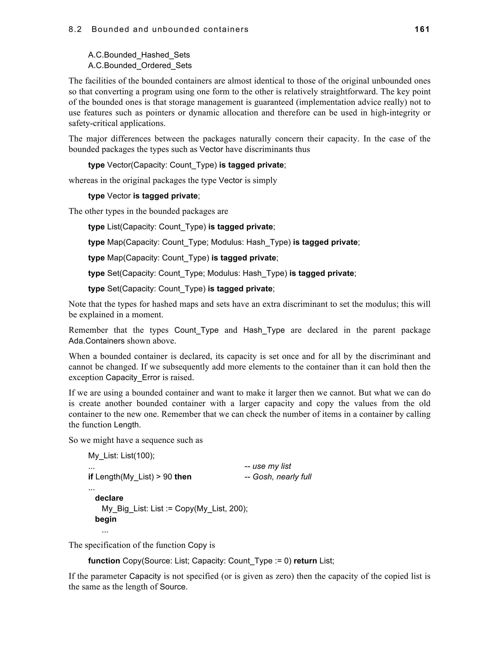 8.2 Bounded and unbounded containers 161 
A.C.Bounded_Hashed_Sets 
A.C.Bounded_Ordered_Sets 
The facilities of the bounded containers are almost identical to those of the original unbounded ones 
so that converting a program using one form to the other is relatively straightforward. The key point 
of the bounded ones is that storage management is guaranteed (implementation advice really) not to 
use features such as pointers or dynamic allocation and therefore can be used in high-integrity or 
safety-critical applications. 
The major differences between the packages naturally concern their capacity. In the case of the 
bounded packages the types such as Vector have discriminants thus 
type Vector(Capacity: Count_Type) is tagged private; 
whereas in the original packages the type Vector is simply 
type Vector is tagged private; 
The other types in the bounded packages are 
type List(Capacity: Count_Type) is tagged private; 
type Map(Capacity: Count_Type; Modulus: Hash_Type) is tagged private; 
type Map(Capacity: Count_Type) is tagged private; 
type Set(Capacity: Count_Type; Modulus: Hash_Type) is tagged private; 
type Set(Capacity: Count_Type) is tagged private; 
Note that the types for hashed maps and sets have an extra discriminant to set the modulus; this will 
be explained in a moment. 
Remember that the types Count_Type and Hash_Type are declared in the parent package 
Ada.Containers shown above. 
When a bounded container is declared, its capacity is set once and for all by the discriminant and 
cannot be changed. If we subsequently add more elements to the container than it can hold then the 
exception Capacity_Error is raised. 
If we are using a bounded container and want to make it larger then we cannot. But what we can do 
is create another bounded container with a larger capacity and copy the values from the old 
container to the new one. Remember that we can check the number of items in a container by calling 
the function Length. 
So we might have a sequence such as 
My_List: List(100); 
... -- use my list 
if Length(My_List) > 90 then -- Gosh, nearly full 
... 
declare 
My_Big_List: List := Copy(My_List, 200); 
begin 
... 
The specification of the function Copy is 
function Copy(Source: List; Capacity: Count_Type := 0) return List; 
If the parameter Capacity is not specified (or is given as zero) then the capacity of the copied list is 
the same as the length of Source. 
 