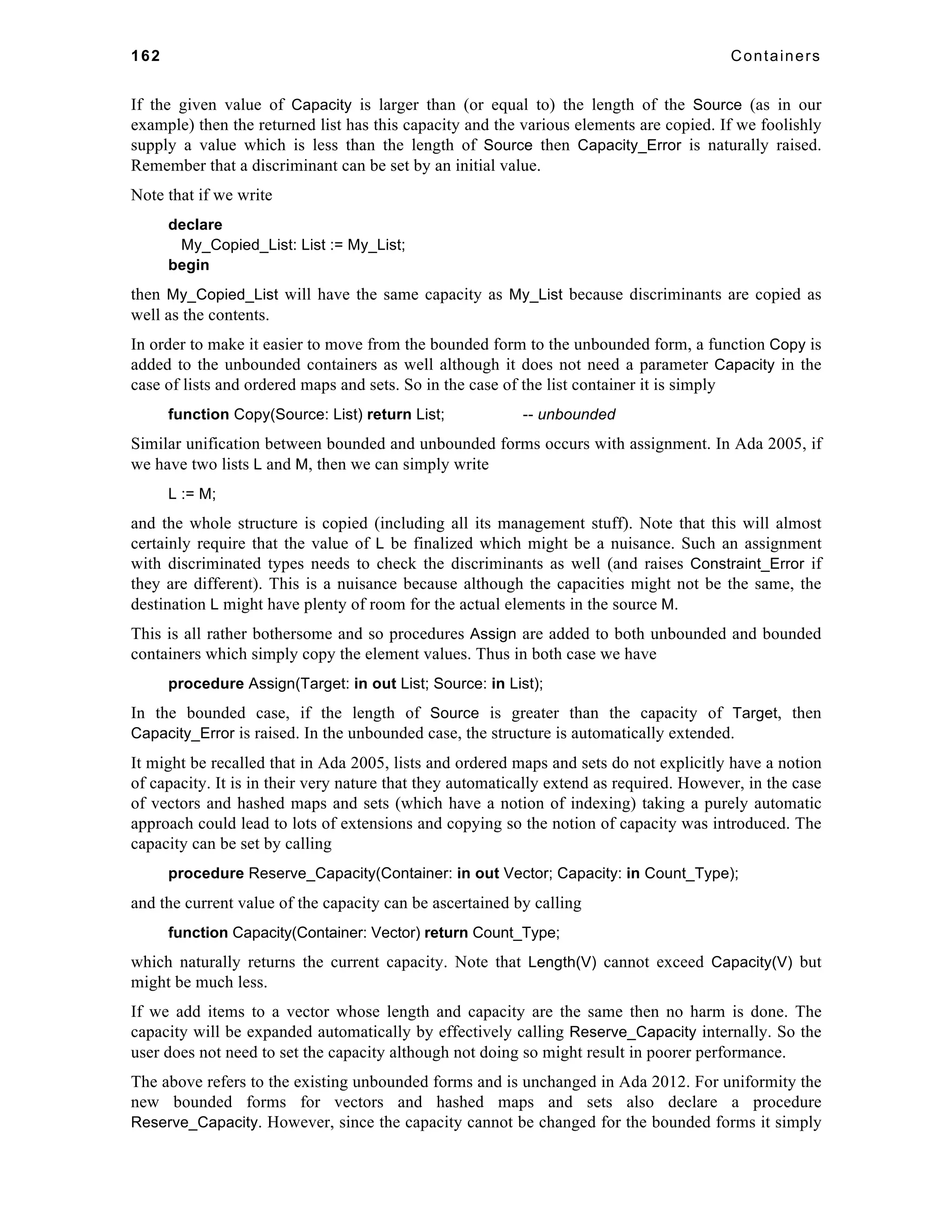 162 Containers 
If the given value of Capacity is larger than (or equal to) the length of the Source (as in our 
example) then the returned list has this capacity and the various elements are copied. If we foolishly 
supply a value which is less than the length of Source then Capacity_Error is naturally raised. 
Remember that a discriminant can be set by an initial value. 
Note that if we write 
declare 
My_Copied_List: List := My_List; 
begin 
then My_Copied_List will have the same capacity as My_List because discriminants are copied as 
well as the contents. 
In order to make it easier to move from the bounded form to the unbounded form, a function Copy is 
added to the unbounded containers as well although it does not need a parameter Capacity in the 
case of lists and ordered maps and sets. So in the case of the list container it is simply 
function Copy(Source: List) return List; -- unbounded 
Similar unification between bounded and unbounded forms occurs with assignment. In Ada 2005, if 
we have two lists L and M, then we can simply write 
L := M; 
and the whole structure is copied (including all its management stuff). Note that this will almost 
certainly require that the value of L be finalized which might be a nuisance. Such an assignment 
with discriminated types needs to check the discriminants as well (and raises Constraint_Error if 
they are different). This is a nuisance because although the capacities might not be the same, the 
destination L might have plenty of room for the actual elements in the source M. 
This is all rather bothersome and so procedures Assign are added to both unbounded and bounded 
containers which simply copy the element values. Thus in both case we have 
procedure Assign(Target: in out List; Source: in List); 
In the bounded case, if the length of Source is greater than the capacity of Target, then 
Capacity_Error is raised. In the unbounded case, the structure is automatically extended. 
It might be recalled that in Ada 2005, lists and ordered maps and sets do not explicitly have a notion 
of capacity. It is in their very nature that they automatically extend as required. However, in the case 
of vectors and hashed maps and sets (which have a notion of indexing) taking a purely automatic 
approach could lead to lots of extensions and copying so the notion of capacity was introduced. The 
capacity can be set by calling 
procedure Reserve_Capacity(Container: in out Vector; Capacity: in Count_Type); 
and the current value of the capacity can be ascertained by calling 
function Capacity(Container: Vector) return Count_Type; 
which naturally returns the current capacity. Note that Length(V) cannot exceed Capacity(V) but 
might be much less. 
If we add items to a vector whose length and capacity are the same then no harm is done. The 
capacity will be expanded automatically by effectively calling Reserve_Capacity internally. So the 
user does not need to set the capacity although not doing so might result in poorer performance. 
The above refers to the existing unbounded forms and is unchanged in Ada 2012. For uniformity the 
new bounded forms for vectors and hashed maps and sets also declare a procedure 
Reserve_Capacity. However, since the capacity cannot be changed for the bounded forms it simply 
 
