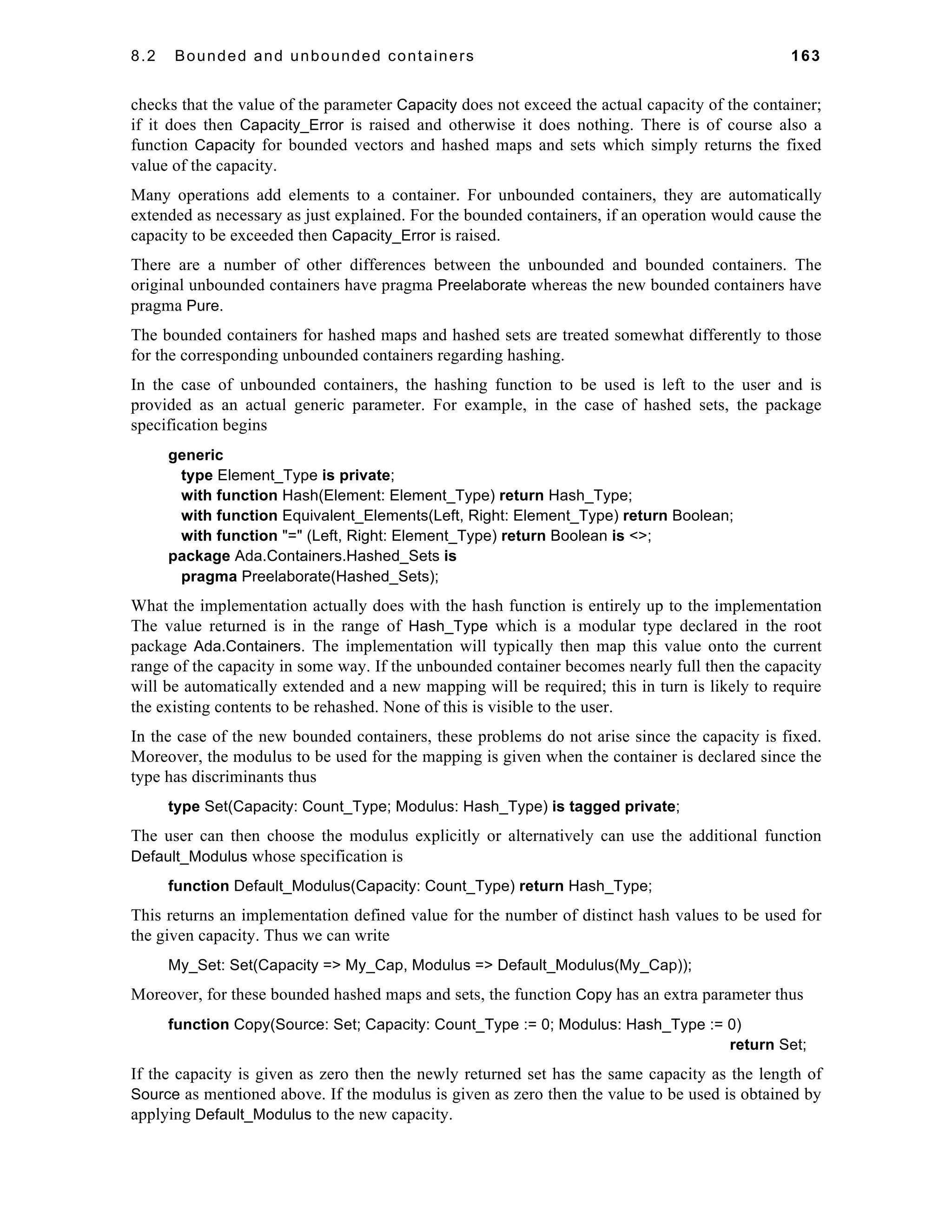 8.2 Bounded and unbounded containers 163 
checks that the value of the parameter Capacity does not exceed the actual capacity of the container; 
if it does then Capacity_Error is raised and otherwise it does nothing. There is of course also a 
function Capacity for bounded vectors and hashed maps and sets which simply returns the fixed 
value of the capacity. 
Many operations add elements to a container. For unbounded containers, they are automatically 
extended as necessary as just explained. For the bounded containers, if an operation would cause the 
capacity to be exceeded then Capacity_Error is raised. 
There are a number of other differences between the unbounded and bounded containers. The 
original unbounded containers have pragma Preelaborate whereas the new bounded containers have 
pragma Pure. 
The bounded containers for hashed maps and hashed sets are treated somewhat differently to those 
for the corresponding unbounded containers regarding hashing. 
In the case of unbounded containers, the hashing function to be used is left to the user and is 
provided as an actual generic parameter. For example, in the case of hashed sets, the package 
specification begins 
generic 
type Element_Type is private; 
with function Hash(Element: Element_Type) return Hash_Type; 
with function Equivalent_Elements(Left, Right: Element_Type) return Boolean; 
with function "=" (Left, Right: Element_Type) return Boolean is <>; 
package Ada.Containers.Hashed_Sets is 
pragma Preelaborate(Hashed_Sets); 
What the implementation actually does with the hash function is entirely up to the implementation 
The value returned is in the range of Hash_Type which is a modular type declared in the root 
package Ada.Containers. The implementation will typically then map this value onto the current 
range of the capacity in some way. If the unbounded container becomes nearly full then the capacity 
will be automatically extended and a new mapping will be required; this in turn is likely to require 
the existing contents to be rehashed. None of this is visible to the user. 
In the case of the new bounded containers, these problems do not arise since the capacity is fixed. 
Moreover, the modulus to be used for the mapping is given when the container is declared since the 
type has discriminants thus 
type Set(Capacity: Count_Type; Modulus: Hash_Type) is tagged private; 
The user can then choose the modulus explicitly or alternatively can use the additional function 
Default_Modulus whose specification is 
function Default_Modulus(Capacity: Count_Type) return Hash_Type; 
This returns an implementation defined value for the number of distinct hash values to be used for 
the given capacity. Thus we can write 
My_Set: Set(Capacity => My_Cap, Modulus => Default_Modulus(My_Cap)); 
Moreover, for these bounded hashed maps and sets, the function Copy has an extra parameter thus 
function Copy(Source: Set; Capacity: Count_Type := 0; Modulus: Hash_Type := 0) 
return Set; 
If the capacity is given as zero then the newly returned set has the same capacity as the length of 
Source as mentioned above. If the modulus is given as zero then the value to be used is obtained by 
applying Default_Modulus to the new capacity. 
 