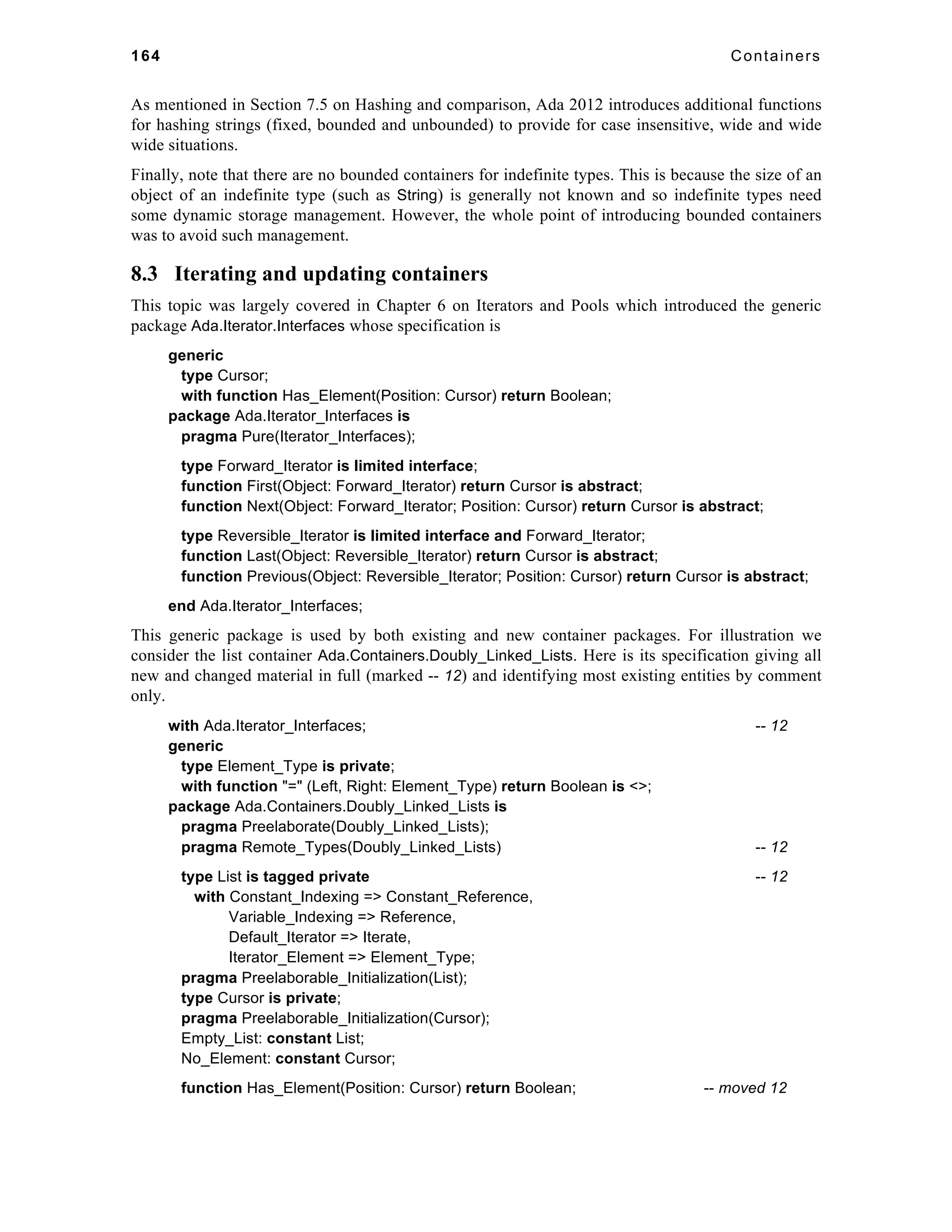 164 Containers 
As mentioned in Section 7.5 on Hashing and comparison, Ada 2012 introduces additional functions 
for hashing strings (fixed, bounded and unbounded) to provide for case insensitive, wide and wide 
wide situations. 
Finally, note that there are no bounded containers for indefinite types. This is because the size of an 
object of an indefinite type (such as String) is generally not known and so indefinite types need 
some dynamic storage management. However, the whole point of introducing bounded containers 
was to avoid such management. 
8.3 Iterating and updating containers 
This topic was largely covered in Chapter 6 on Iterators and Pools which introduced the generic 
package Ada.Iterator.Interfaces whose specification is 
generic 
type Cursor; 
with function Has_Element(Position: Cursor) return Boolean; 
package Ada.Iterator_Interfaces is 
pragma Pure(Iterator_Interfaces); 
type Forward_Iterator is limited interface; 
function First(Object: Forward_Iterator) return Cursor is abstract; 
function Next(Object: Forward_Iterator; Position: Cursor) return Cursor is abstract; 
type Reversible_Iterator is limited interface and Forward_Iterator; 
function Last(Object: Reversible_Iterator) return Cursor is abstract; 
function Previous(Object: Reversible_Iterator; Position: Cursor) return Cursor is abstract; 
end Ada.Iterator_Interfaces; 
This generic package is used by both existing and new container packages. For illustration we 
consider the list container Ada.Containers.Doubly_Linked_Lists. Here is its specification giving all 
new and changed material in full (marked -- 12) and identifying most existing entities by comment 
only. 
with Ada.Iterator_Interfaces; -- 12 
generic 
type Element_Type is private; 
with function "=" (Left, Right: Element_Type) return Boolean is <>; 
package Ada.Containers.Doubly_Linked_Lists is 
pragma Preelaborate(Doubly_Linked_Lists); 
pragma Remote_Types(Doubly_Linked_Lists) -- 12 
type List is tagged private -- 12 
with Constant_Indexing => Constant_Reference, 
Variable_Indexing => Reference, 
Default_Iterator => Iterate, 
Iterator_Element => Element_Type; 
pragma Preelaborable_Initialization(List); 
type Cursor is private; 
pragma Preelaborable_Initialization(Cursor); 
Empty_List: constant List; 
No_Element: constant Cursor; 
function Has_Element(Position: Cursor) return Boolean; -- moved 12 
 