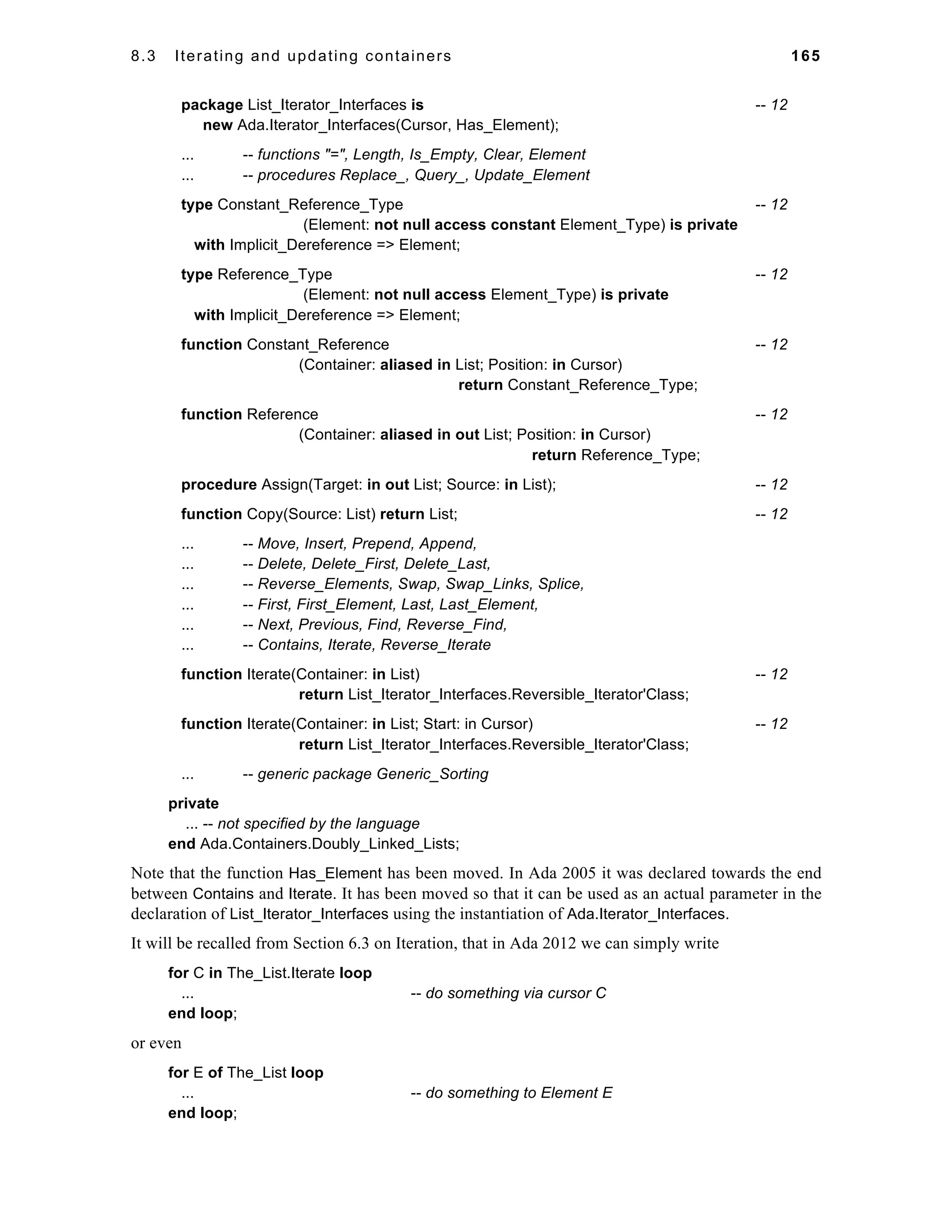 8.3 Iterating and updating containers 165 
package List_Iterator_Interfaces is -- 12 
new Ada.Iterator_Interfaces(Cursor, Has_Element); 
... -- functions "=", Length, Is_Empty, Clear, Element 
... -- procedures Replace_, Query_, Update_Element 
type Constant_Reference_Type -- 12 
(Element: not null access constant Element_Type) is private 
with Implicit_Dereference => Element; 
type Reference_Type -- 12 
(Element: not null access Element_Type) is private 
with Implicit_Dereference => Element; 
function Constant_Reference -- 12 
(Container: aliased in List; Position: in Cursor) 
return Constant_Reference_Type; 
function Reference -- 12 
(Container: aliased in out List; Position: in Cursor) 
return Reference_Type; 
procedure Assign(Target: in out List; Source: in List); -- 12 
function Copy(Source: List) return List; -- 12 
... -- Move, Insert, Prepend, Append, 
... -- Delete, Delete_First, Delete_Last, 
... -- Reverse_Elements, Swap, Swap_Links, Splice, 
... -- First, First_Element, Last, Last_Element, 
... -- Next, Previous, Find, Reverse_Find, 
... -- Contains, Iterate, Reverse_Iterate 
function Iterate(Container: in List) -- 12 
return List_Iterator_Interfaces.Reversible_Iterator'Class; 
function Iterate(Container: in List; Start: in Cursor) -- 12 
return List_Iterator_Interfaces.Reversible_Iterator'Class; 
... -- generic package Generic_Sorting 
private 
... -- not specified by the language 
end Ada.Containers.Doubly_Linked_Lists; 
Note that the function Has_Element has been moved. In Ada 2005 it was declared towards the end 
between Contains and Iterate. It has been moved so that it can be used as an actual parameter in the 
declaration of List_Iterator_Interfaces using the instantiation of Ada.Iterator_Interfaces. 
It will be recalled from Section 6.3 on Iteration, that in Ada 2012 we can simply write 
for C in The_List.Iterate loop 
... -- do something via cursor C 
end loop; 
or even 
for E of The_List loop 
... -- do something to Element E 
end loop; 
 