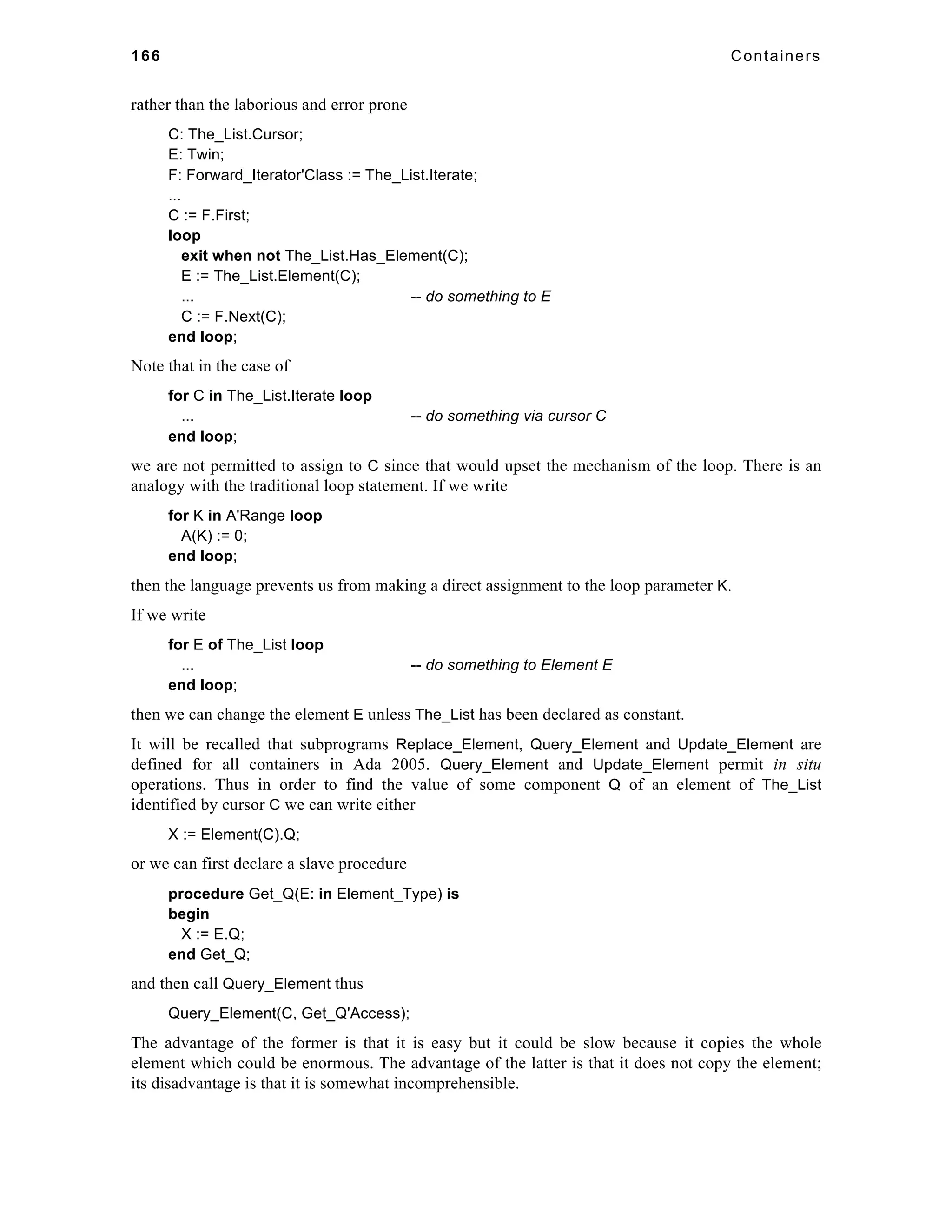 166 Containers 
rather than the laborious and error prone 
C: The_List.Cursor; 
E: Twin; 
F: Forward_Iterator'Class := The_List.Iterate; 
... 
C := F.First; 
loop 
exit when not The_List.Has_Element(C); 
E := The_List.Element(C); 
... -- do something to E 
C := F.Next(C); 
end loop; 
Note that in the case of 
for C in The_List.Iterate loop 
... -- do something via cursor C 
end loop; 
we are not permitted to assign to C since that would upset the mechanism of the loop. There is an 
analogy with the traditional loop statement. If we write 
for K in A'Range loop 
A(K) := 0; 
end loop; 
then the language prevents us from making a direct assignment to the loop parameter K. 
If we write 
for E of The_List loop 
... -- do something to Element E 
end loop; 
then we can change the element E unless The_List has been declared as constant. 
It will be recalled that subprograms Replace_Element, Query_Element and Update_Element are 
defined for all containers in Ada 2005. Query_Element and Update_Element permit in situ 
operations. Thus in order to find the value of some component Q of an element of The_List 
identified by cursor C we can write either 
X := Element(C).Q; 
or we can first declare a slave procedure 
procedure Get_Q(E: in Element_Type) is 
begin 
X := E.Q; 
end Get_Q; 
and then call Query_Element thus 
Query_Element(C, Get_Q'Access); 
The advantage of the former is that it is easy but it could be slow because it copies the whole 
element which could be enormous. The advantage of the latter is that it does not copy the element; 
its disadvantage is that it is somewhat incomprehensible. 
 
