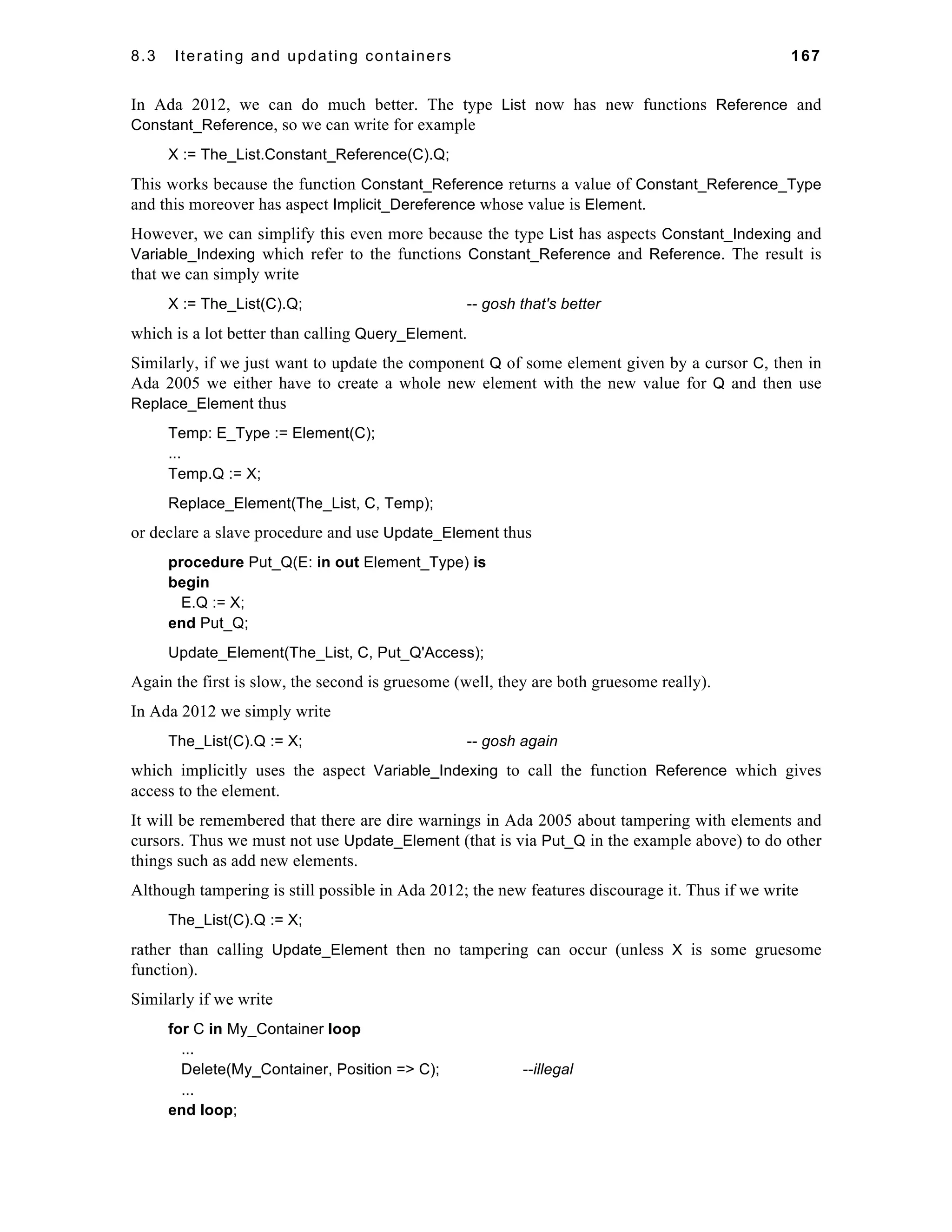 8.3 Iterating and updating containers 167 
In Ada 2012, we can do much better. The type List now has new functions Reference and 
Constant_Reference, so we can write for example 
X := The_List.Constant_Reference(C).Q; 
This works because the function Constant_Reference returns a value of Constant_Reference_Type 
and this moreover has aspect Implicit_Dereference whose value is Element. 
However, we can simplify this even more because the type List has aspects Constant_Indexing and 
Variable_Indexing which refer to the functions Constant_Reference and Reference. The result is 
that we can simply write 
X := The_List(C).Q; -- gosh that's better 
which is a lot better than calling Query_Element. 
Similarly, if we just want to update the component Q of some element given by a cursor C, then in 
Ada 2005 we either have to create a whole new element with the new value for Q and then use 
Replace_Element thus 
Temp: E_Type := Element(C); 
... 
Temp.Q := X; 
Replace_Element(The_List, C, Temp); 
or declare a slave procedure and use Update_Element thus 
procedure Put_Q(E: in out Element_Type) is 
begin 
E.Q := X; 
end Put_Q; 
Update_Element(The_List, C, Put_Q'Access); 
Again the first is slow, the second is gruesome (well, they are both gruesome really). 
In Ada 2012 we simply write 
The_List(C).Q := X; -- gosh again 
which implicitly uses the aspect Variable_Indexing to call the function Reference which gives 
access to the element. 
It will be remembered that there are dire warnings in Ada 2005 about tampering with elements and 
cursors. Thus we must not use Update_Element (that is via Put_Q in the example above) to do other 
things such as add new elements. 
Although tampering is still possible in Ada 2012; the new features discourage it. Thus if we write 
The_List(C).Q := X; 
rather than calling Update_Element then no tampering can occur (unless X is some gruesome 
function). 
Similarly if we write 
for C in My_Container loop 
... 
Delete(My_Container, Position => C); --illegal 
... 
end loop; 
 