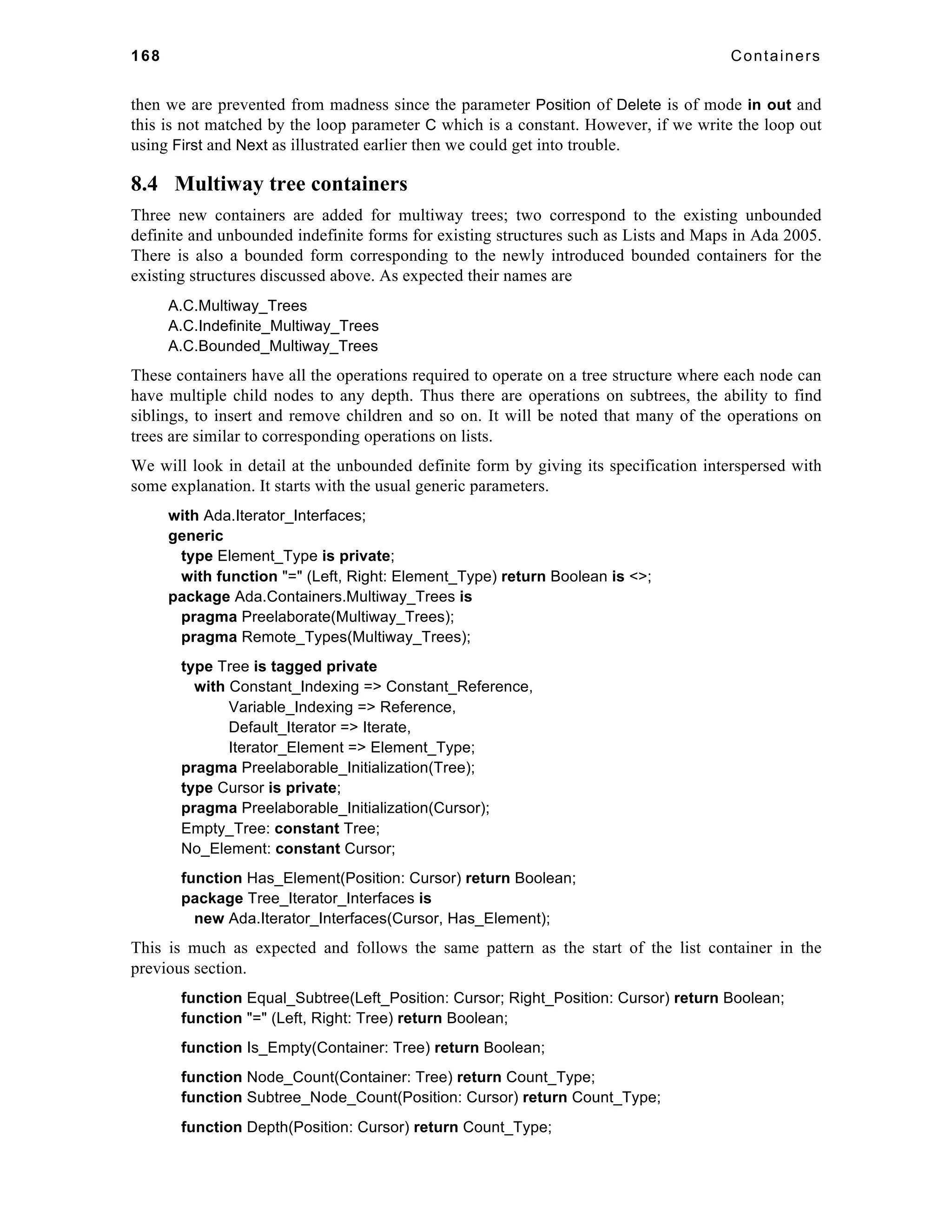 168 Containers 
then we are prevented from madness since the parameter Position of Delete is of mode in out and 
this is not matched by the loop parameter C which is a constant. However, if we write the loop out 
using First and Next as illustrated earlier then we could get into trouble. 
8.4 Multiway tree containers 
Three new containers are added for multiway trees; two correspond to the existing unbounded 
definite and unbounded indefinite forms for existing structures such as Lists and Maps in Ada 2005. 
There is also a bounded form corresponding to the newly introduced bounded containers for the 
existing structures discussed above. As expected their names are 
A.C.Multiway_Trees 
A.C.Indefinite_Multiway_Trees 
A.C.Bounded_Multiway_Trees 
These containers have all the operations required to operate on a tree structure where each node can 
have multiple child nodes to any depth. Thus there are operations on subtrees, the ability to find 
siblings, to insert and remove children and so on. It will be noted that many of the operations on 
trees are similar to corresponding operations on lists. 
We will look in detail at the unbounded definite form by giving its specification interspersed with 
some explanation. It starts with the usual generic parameters. 
with Ada.Iterator_Interfaces; 
generic 
type Element_Type is private; 
with function "=" (Left, Right: Element_Type) return Boolean is <>; 
package Ada.Containers.Multiway_Trees is 
pragma Preelaborate(Multiway_Trees); 
pragma Remote_Types(Multiway_Trees); 
type Tree is tagged private 
with Constant_Indexing => Constant_Reference, 
Variable_Indexing => Reference, 
Default_Iterator => Iterate, 
Iterator_Element => Element_Type; 
pragma Preelaborable_Initialization(Tree); 
type Cursor is private; 
pragma Preelaborable_Initialization(Cursor); 
Empty_Tree: constant Tree; 
No_Element: constant Cursor; 
function Has_Element(Position: Cursor) return Boolean; 
package Tree_Iterator_Interfaces is 
new Ada.Iterator_Interfaces(Cursor, Has_Element); 
This is much as expected and follows the same pattern as the start of the list container in the 
previous section. 
function Equal_Subtree(Left_Position: Cursor; Right_Position: Cursor) return Boolean; 
function "=" (Left, Right: Tree) return Boolean; 
function Is_Empty(Container: Tree) return Boolean; 
function Node_Count(Container: Tree) return Count_Type; 
function Subtree_Node_Count(Position: Cursor) return Count_Type; 
function Depth(Position: Cursor) return Count_Type; 
 