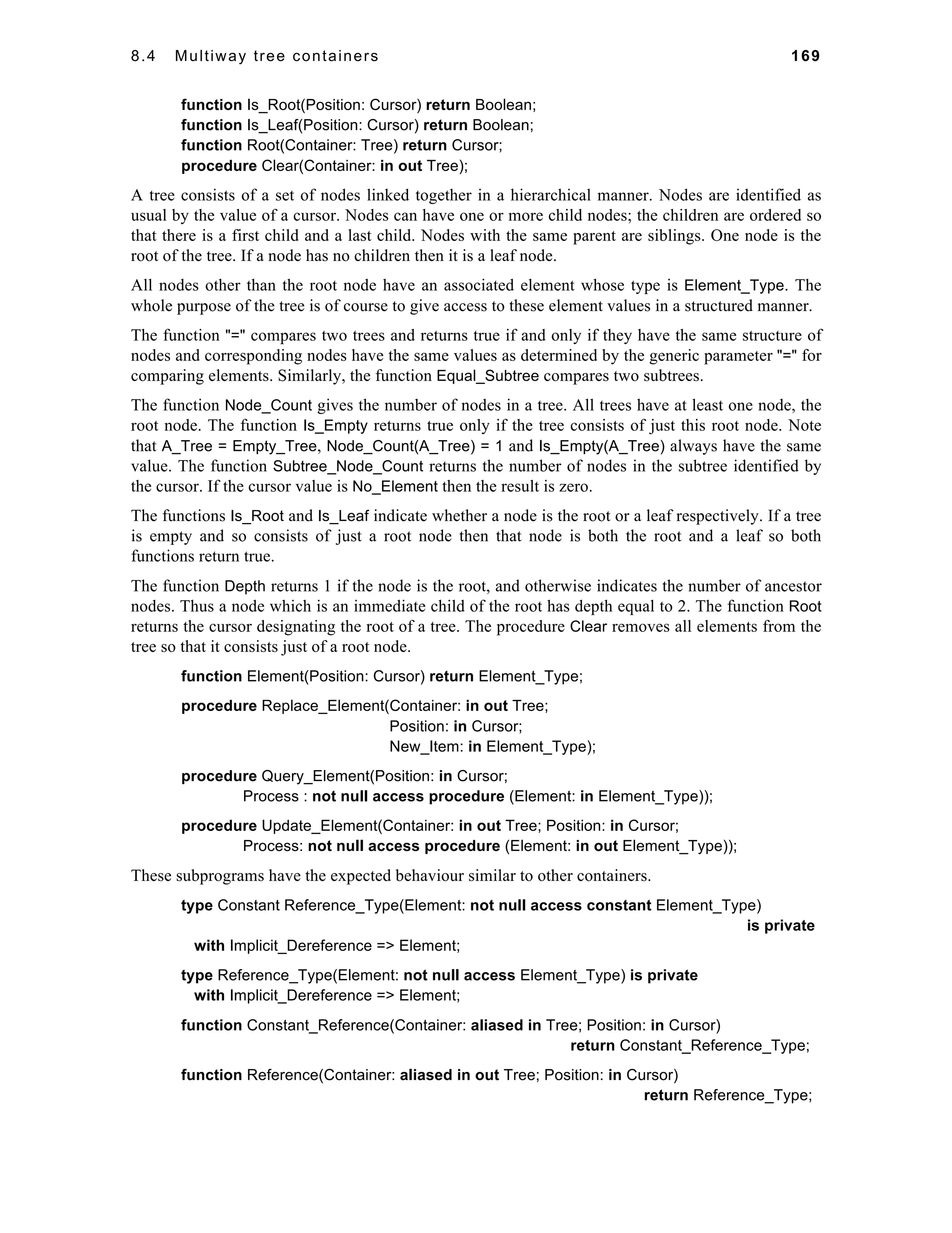 8.4 Multiway tree containers 169 
function Is_Root(Position: Cursor) return Boolean; 
function Is_Leaf(Position: Cursor) return Boolean; 
function Root(Container: Tree) return Cursor; 
procedure Clear(Container: in out Tree); 
A tree consists of a set of nodes linked together in a hierarchical manner. Nodes are identified as 
usual by the value of a cursor. Nodes can have one or more child nodes; the children are ordered so 
that there is a first child and a last child. Nodes with the same parent are siblings. One node is the 
root of the tree. If a node has no children then it is a leaf node. 
All nodes other than the root node have an associated element whose type is Element_Type. The 
whole purpose of the tree is of course to give access to these element values in a structured manner. 
The function "=" compares two trees and returns true if and only if they have the same structure of 
nodes and corresponding nodes have the same values as determined by the generic parameter "=" for 
comparing elements. Similarly, the function Equal_Subtree compares two subtrees. 
The function Node_Count gives the number of nodes in a tree. All trees have at least one node, the 
root node. The function Is_Empty returns true only if the tree consists of just this root node. Note 
that A_Tree = Empty_Tree, Node_Count(A_Tree) = 1 and Is_Empty(A_Tree) always have the same 
value. The function Subtree_Node_Count returns the number of nodes in the subtree identified by 
the cursor. If the cursor value is No_Element then the result is zero. 
The functions Is_Root and Is_Leaf indicate whether a node is the root or a leaf respectively. If a tree 
is empty and so consists of just a root node then that node is both the root and a leaf so both 
functions return true. 
The function Depth returns 1 if the node is the root, and otherwise indicates the number of ancestor 
nodes. Thus a node which is an immediate child of the root has depth equal to 2. The function Root 
returns the cursor designating the root of a tree. The procedure Clear removes all elements from the 
tree so that it consists just of a root node. 
function Element(Position: Cursor) return Element_Type; 
procedure Replace_Element(Container: in out Tree; 
Position: in Cursor; 
New_Item: in Element_Type); 
procedure Query_Element(Position: in Cursor; 
Process : not null access procedure (Element: in Element_Type)); 
procedure Update_Element(Container: in out Tree; Position: in Cursor; 
Process: not null access procedure (Element: in out Element_Type)); 
These subprograms have the expected behaviour similar to other containers. 
type Constant Reference_Type(Element: not null access constant Element_Type) 
is private 
with Implicit_Dereference => Element; 
type Reference_Type(Element: not null access Element_Type) is private 
with Implicit_Dereference => Element; 
function Constant_Reference(Container: aliased in Tree; Position: in Cursor) 
return Constant_Reference_Type; 
function Reference(Container: aliased in out Tree; Position: in Cursor) 
return Reference_Type; 
 
