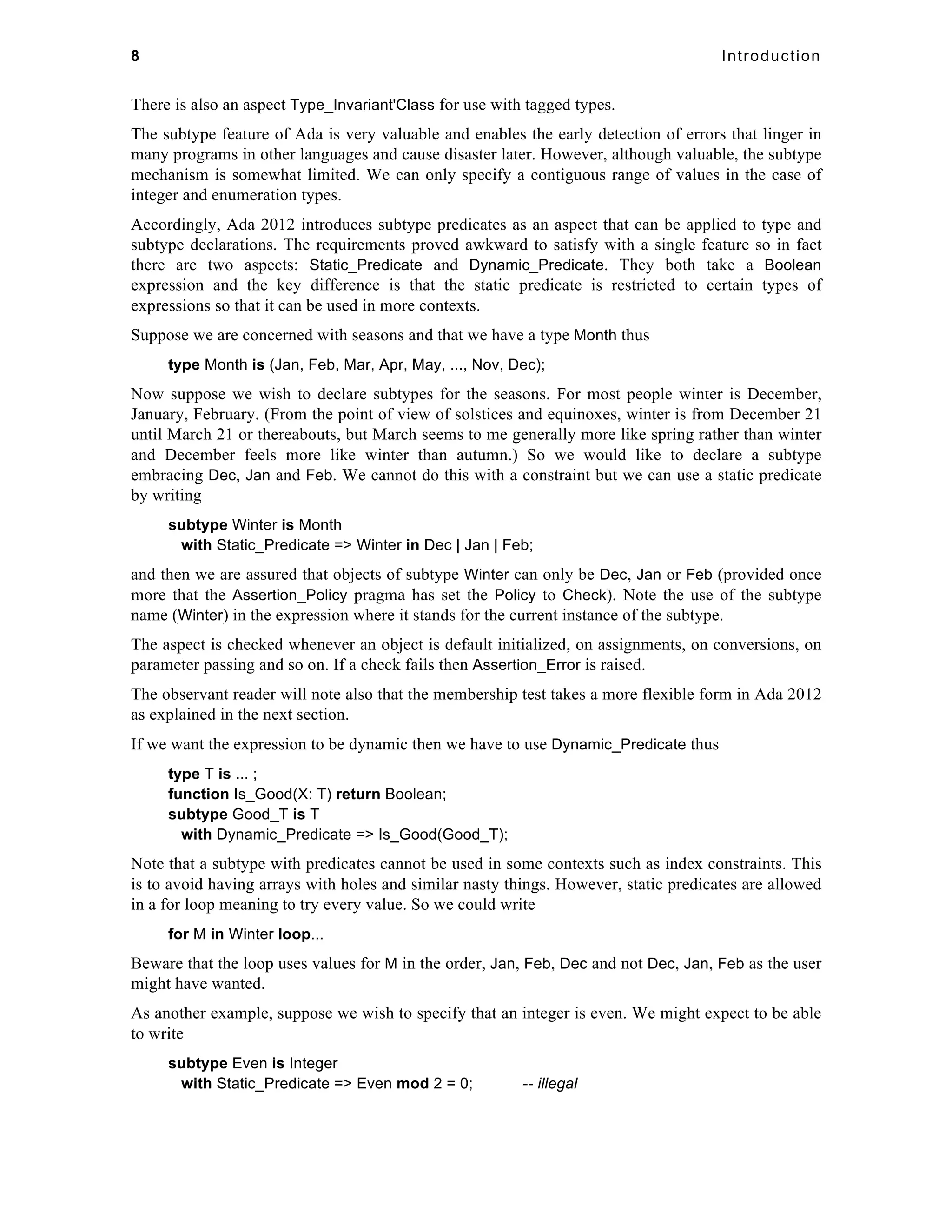 8 Introduction 
There is also an aspect Type_Invariant'Class for use with tagged types. 
The subtype feature of Ada is very valuable and enables the early detection of errors that linger in 
many programs in other languages and cause disaster later. However, although valuable, the subtype 
mechanism is somewhat limited. We can only specify a contiguous range of values in the case of 
integer and enumeration types. 
Accordingly, Ada 2012 introduces subtype predicates as an aspect that can be applied to type and 
subtype declarations. The requirements proved awkward to satisfy with a single feature so in fact 
there are two aspects: Static_Predicate and Dynamic_Predicate. They both take a Boolean 
expression and the key difference is that the static predicate is restricted to certain types of 
expressions so that it can be used in more contexts. 
Suppose we are concerned with seasons and that we have a type Month thus 
type Month is (Jan, Feb, Mar, Apr, May, ..., Nov, Dec); 
Now suppose we wish to declare subtypes for the seasons. For most people winter is December, 
January, February. (From the point of view of solstices and equinoxes, winter is from December 21 
until March 21 or thereabouts, but March seems to me generally more like spring rather than winter 
and December feels more like winter than autumn.) So we would like to declare a subtype 
embracing Dec, Jan and Feb. We cannot do this with a constraint but we can use a static predicate 
by writing 
subtype Winter is Month 
with Static_Predicate => Winter in Dec | Jan | Feb; 
and then we are assured that objects of subtype Winter can only be Dec, Jan or Feb (provided once 
more that the Assertion_Policy pragma has set the Policy to Check). Note the use of the subtype 
name (Winter) in the expression where it stands for the current instance of the subtype. 
The aspect is checked whenever an object is default initialized, on assignments, on conversions, on 
parameter passing and so on. If a check fails then Assertion_Error is raised. 
The observant reader will note also that the membership test takes a more flexible form in Ada 2012 
as explained in the next section. 
If we want the expression to be dynamic then we have to use Dynamic_Predicate thus 
type T is ... ; 
function Is_Good(X: T) return Boolean; 
subtype Good_T is T 
with Dynamic_Predicate => Is_Good(Good_T); 
Note that a subtype with predicates cannot be used in some contexts such as index constraints. This 
is to avoid having arrays with holes and similar nasty things. However, static predicates are allowed 
in a for loop meaning to try every value. So we could write 
for M in Winter loop... 
Beware that the loop uses values for M in the order, Jan, Feb, Dec and not Dec, Jan, Feb as the user 
might have wanted. 
As another example, suppose we wish to specify that an integer is even. We might expect to be able 
to write 
subtype Even is Integer 
with Static_Predicate => Even mod 2 = 0; -- illegal 
 