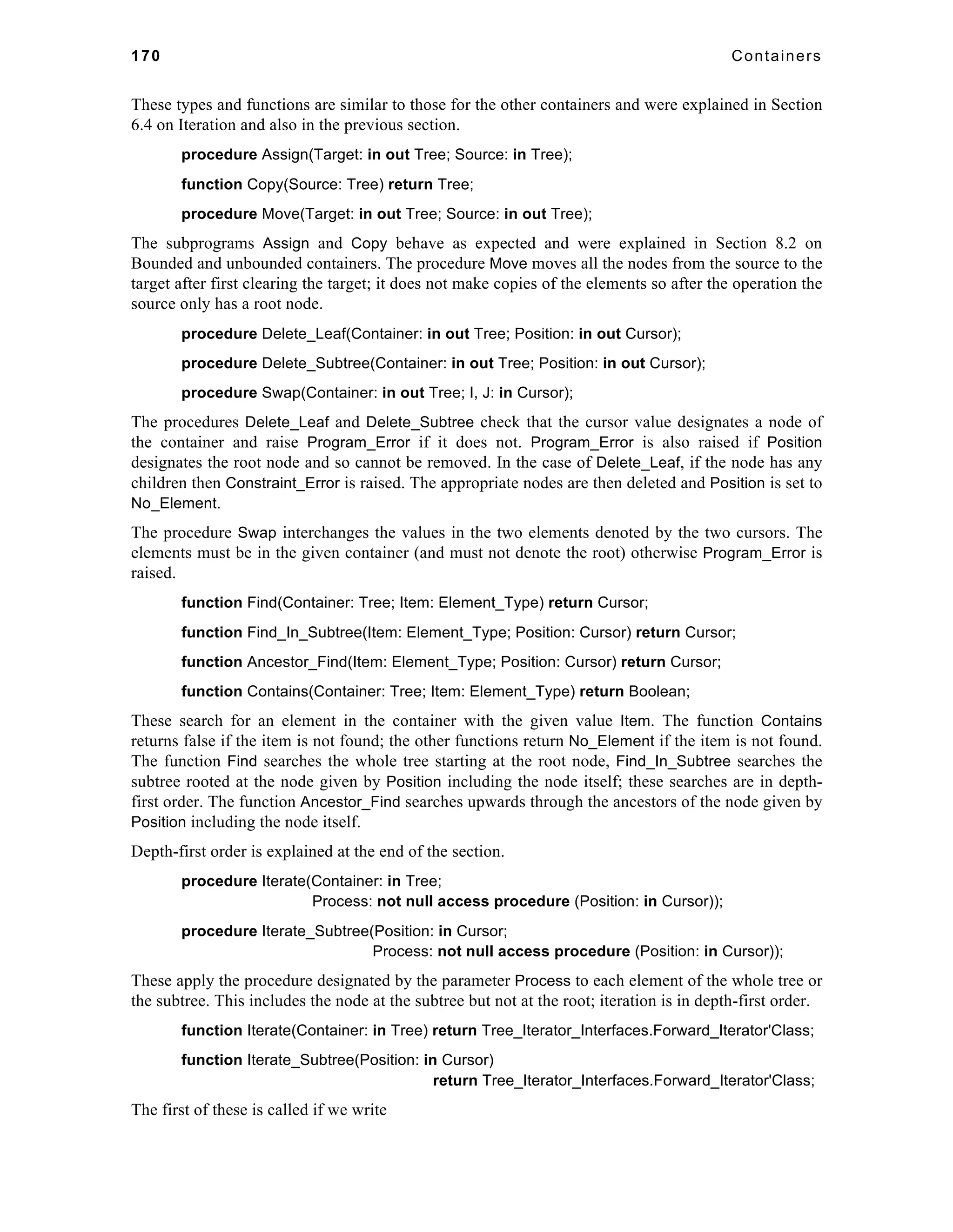 170 Containers 
These types and functions are similar to those for the other containers and were explained in Section 
6.4 on Iteration and also in the previous section. 
procedure Assign(Target: in out Tree; Source: in Tree); 
function Copy(Source: Tree) return Tree; 
procedure Move(Target: in out Tree; Source: in out Tree); 
The subprograms Assign and Copy behave as expected and were explained in Section 8.2 on 
Bounded and unbounded containers. The procedure Move moves all the nodes from the source to the 
target after first clearing the target; it does not make copies of the elements so after the operation the 
source only has a root node. 
procedure Delete_Leaf(Container: in out Tree; Position: in out Cursor); 
procedure Delete_Subtree(Container: in out Tree; Position: in out Cursor); 
procedure Swap(Container: in out Tree; I, J: in Cursor); 
The procedures Delete_Leaf and Delete_Subtree check that the cursor value designates a node of 
the container and raise Program_Error if it does not. Program_Error is also raised if Position 
designates the root node and so cannot be removed. In the case of Delete_Leaf, if the node has any 
children then Constraint_Error is raised. The appropriate nodes are then deleted and Position is set to 
No_Element. 
The procedure Swap interchanges the values in the two elements denoted by the two cursors. The 
elements must be in the given container (and must not denote the root) otherwise Program_Error is 
raised. 
function Find(Container: Tree; Item: Element_Type) return Cursor; 
function Find_In_Subtree(Item: Element_Type; Position: Cursor) return Cursor; 
function Ancestor_Find(Item: Element_Type; Position: Cursor) return Cursor; 
function Contains(Container: Tree; Item: Element_Type) return Boolean; 
These search for an element in the container with the given value Item. The function Contains 
returns false if the item is not found; the other functions return No_Element if the item is not found. 
The function Find searches the whole tree starting at the root node, Find_In_Subtree searches the 
subtree rooted at the node given by Position including the node itself; these searches are in depth-first 
order. The function Ancestor_Find searches upwards through the ancestors of the node given by 
Position including the node itself. 
Depth-first order is explained at the end of the section. 
procedure Iterate(Container: in Tree; 
Process: not null access procedure (Position: in Cursor)); 
procedure Iterate_Subtree(Position: in Cursor; 
Process: not null access procedure (Position: in Cursor)); 
These apply the procedure designated by the parameter Process to each element of the whole tree or 
the subtree. This includes the node at the subtree but not at the root; iteration is in depth-first order. 
function Iterate(Container: in Tree) return Tree_Iterator_Interfaces.Forward_Iterator'Class; 
function Iterate_Subtree(Position: in Cursor) 
return Tree_Iterator_Interfaces.Forward_Iterator'Class; 
The first of these is called if we write 
 