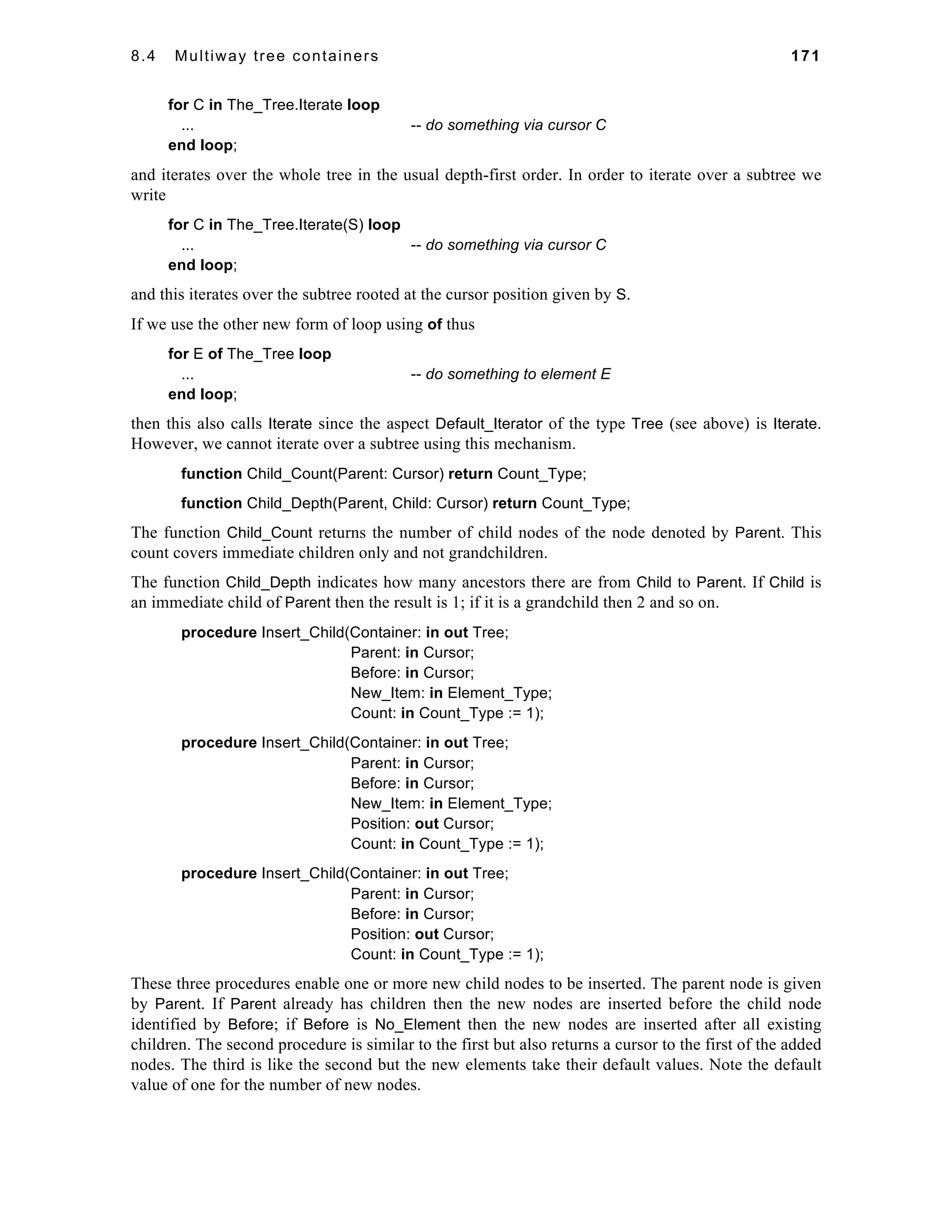 8.4 Multiway tree containers 171 
for C in The_Tree.Iterate loop 
... -- do something via cursor C 
end loop; 
and iterates over the whole tree in the usual depth-first order. In order to iterate over a subtree we 
write 
for C in The_Tree.Iterate(S) loop 
... -- do something via cursor C 
end loop; 
and this iterates over the subtree rooted at the cursor position given by S. 
If we use the other new form of loop using of thus 
for E of The_Tree loop 
... -- do something to element E 
end loop; 
then this also calls Iterate since the aspect Default_Iterator of the type Tree (see above) is Iterate. 
However, we cannot iterate over a subtree using this mechanism. 
function Child_Count(Parent: Cursor) return Count_Type; 
function Child_Depth(Parent, Child: Cursor) return Count_Type; 
The function Child_Count returns the number of child nodes of the node denoted by Parent. This 
count covers immediate children only and not grandchildren. 
The function Child_Depth indicates how many ancestors there are from Child to Parent. If Child is 
an immediate child of Parent then the result is 1; if it is a grandchild then 2 and so on. 
procedure Insert_Child(Container: in out Tree; 
Parent: in Cursor; 
Before: in Cursor; 
New_Item: in Element_Type; 
Count: in Count_Type := 1); 
procedure Insert_Child(Container: in out Tree; 
Parent: in Cursor; 
Before: in Cursor; 
New_Item: in Element_Type; 
Position: out Cursor; 
Count: in Count_Type := 1); 
procedure Insert_Child(Container: in out Tree; 
Parent: in Cursor; 
Before: in Cursor; 
Position: out Cursor; 
Count: in Count_Type := 1); 
These three procedures enable one or more new child nodes to be inserted. The parent node is given 
by Parent. If Parent already has children then the new nodes are inserted before the child node 
identified by Before; if Before is No_Element then the new nodes are inserted after all existing 
children. The second procedure is similar to the first but also returns a cursor to the first of the added 
nodes. The third is like the second but the new elements take their default values. Note the default 
value of one for the number of new nodes. 
 