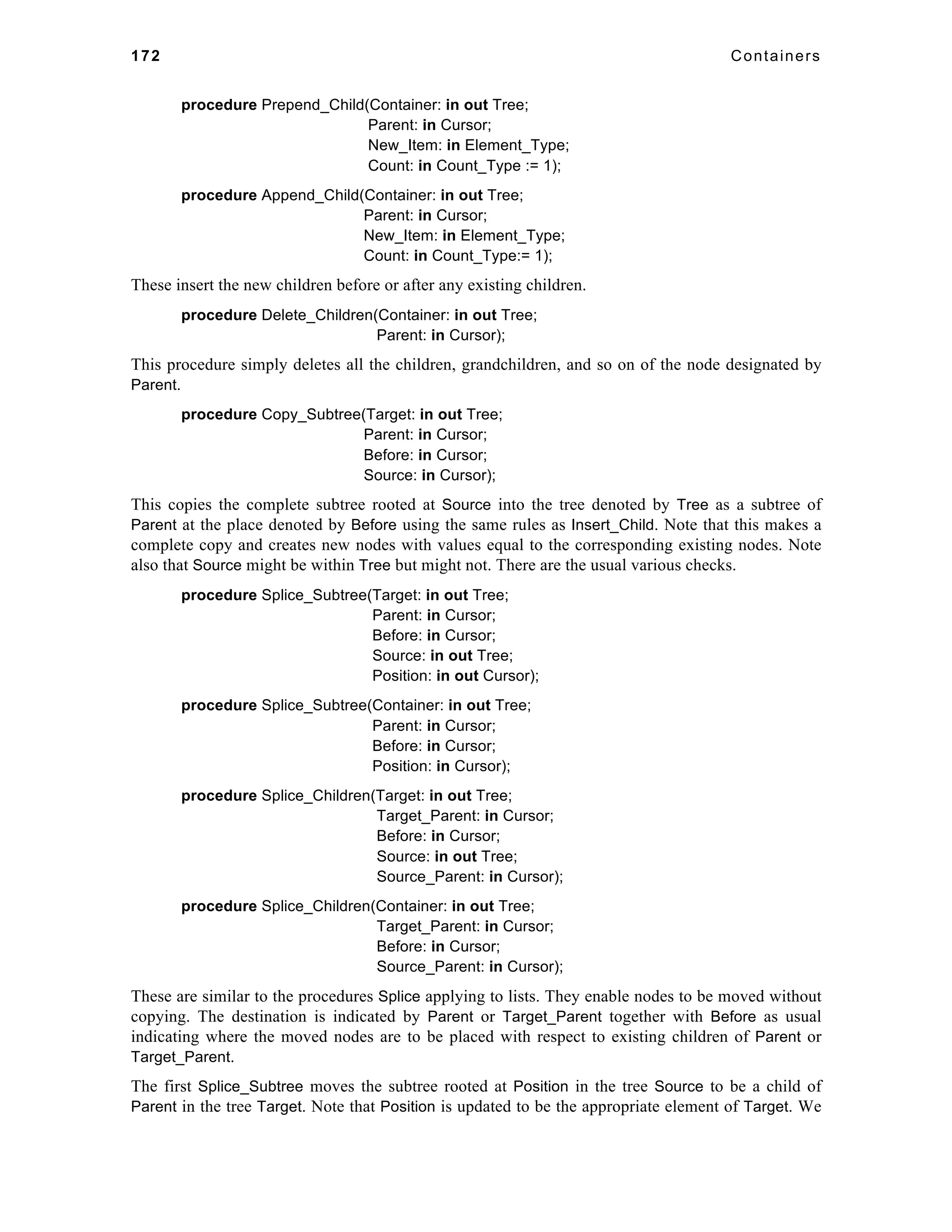 172 Containers 
procedure Prepend_Child(Container: in out Tree; 
Parent: in Cursor; 
New_Item: in Element_Type; 
Count: in Count_Type := 1); 
procedure Append_Child(Container: in out Tree; 
Parent: in Cursor; 
New_Item: in Element_Type; 
Count: in Count_Type:= 1); 
These insert the new children before or after any existing children. 
procedure Delete_Children(Container: in out Tree; 
Parent: in Cursor); 
This procedure simply deletes all the children, grandchildren, and so on of the node designated by 
Parent. 
procedure Copy_Subtree(Target: in out Tree; 
Parent: in Cursor; 
Before: in Cursor; 
Source: in Cursor); 
This copies the complete subtree rooted at Source into the tree denoted by Tree as a subtree of 
Parent at the place denoted by Before using the same rules as Insert_Child. Note that this makes a 
complete copy and creates new nodes with values equal to the corresponding existing nodes. Note 
also that Source might be within Tree but might not. There are the usual various checks. 
procedure Splice_Subtree(Target: in out Tree; 
Parent: in Cursor; 
Before: in Cursor; 
Source: in out Tree; 
Position: in out Cursor); 
procedure Splice_Subtree(Container: in out Tree; 
Parent: in Cursor; 
Before: in Cursor; 
Position: in Cursor); 
procedure Splice_Children(Target: in out Tree; 
Target_Parent: in Cursor; 
Before: in Cursor; 
Source: in out Tree; 
Source_Parent: in Cursor); 
procedure Splice_Children(Container: in out Tree; 
Target_Parent: in Cursor; 
Before: in Cursor; 
Source_Parent: in Cursor); 
These are similar to the procedures Splice applying to lists. They enable nodes to be moved without 
copying. The destination is indicated by Parent or Target_Parent together with Before as usual 
indicating where the moved nodes are to be placed with respect to existing children of Parent or 
Target_Parent. 
The first Splice_Subtree moves the subtree rooted at Position in the tree Source to be a child of 
Parent in the tree Target. Note that Position is updated to be the appropriate element of Target. We 
 