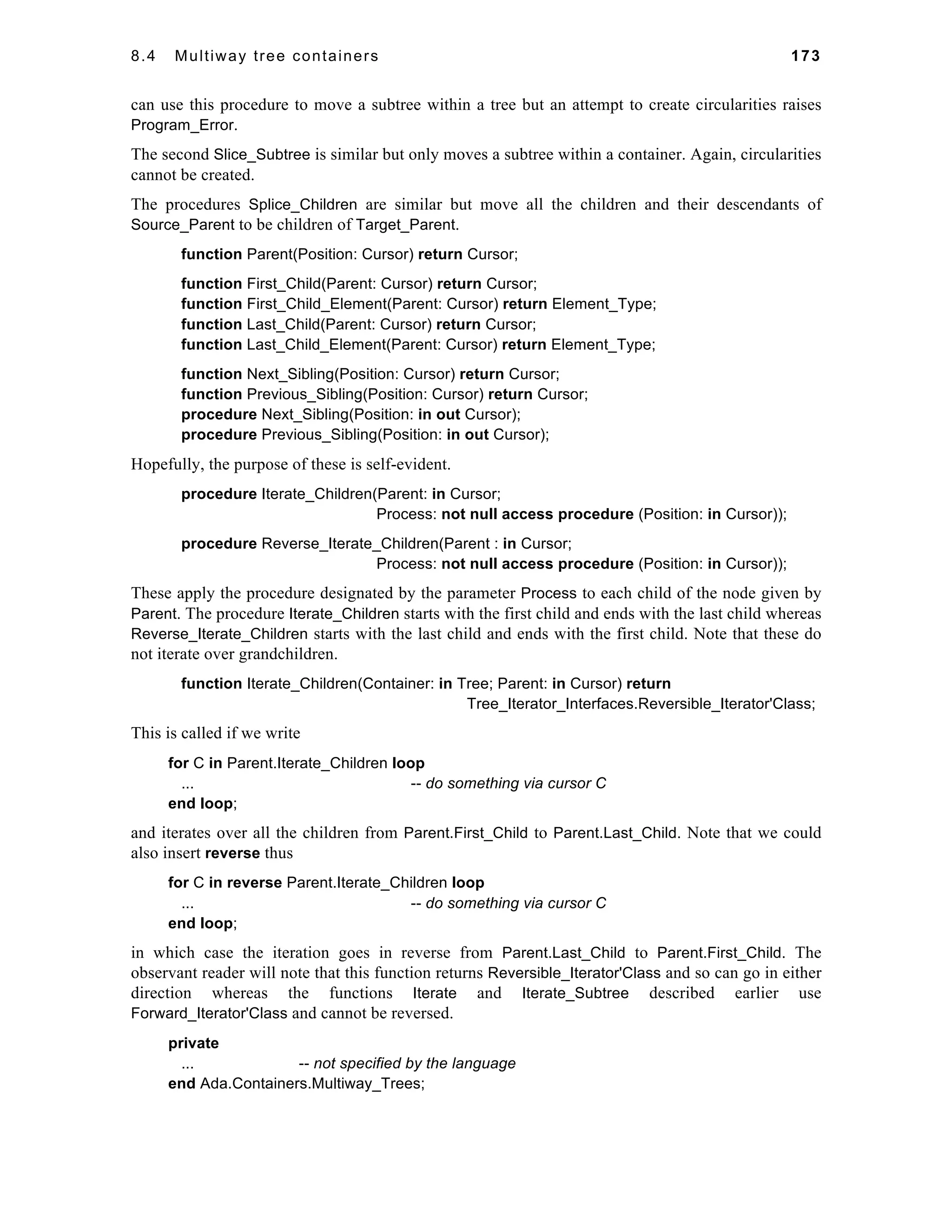 8.4 Multiway tree containers 173 
can use this procedure to move a subtree within a tree but an attempt to create circularities raises 
Program_Error. 
The second Slice_Subtree is similar but only moves a subtree within a container. Again, circularities 
cannot be created. 
The procedures Splice_Children are similar but move all the children and their descendants of 
Source_Parent to be children of Target_Parent. 
function Parent(Position: Cursor) return Cursor; 
function First_Child(Parent: Cursor) return Cursor; 
function First_Child_Element(Parent: Cursor) return Element_Type; 
function Last_Child(Parent: Cursor) return Cursor; 
function Last_Child_Element(Parent: Cursor) return Element_Type; 
function Next_Sibling(Position: Cursor) return Cursor; 
function Previous_Sibling(Position: Cursor) return Cursor; 
procedure Next_Sibling(Position: in out Cursor); 
procedure Previous_Sibling(Position: in out Cursor); 
Hopefully, the purpose of these is self-evident. 
procedure Iterate_Children(Parent: in Cursor; 
Process: not null access procedure (Position: in Cursor)); 
procedure Reverse_Iterate_Children(Parent : in Cursor; 
Process: not null access procedure (Position: in Cursor)); 
These apply the procedure designated by the parameter Process to each child of the node given by 
Parent. The procedure Iterate_Children starts with the first child and ends with the last child whereas 
Reverse_Iterate_Children starts with the last child and ends with the first child. Note that these do 
not iterate over grandchildren. 
function Iterate_Children(Container: in Tree; Parent: in Cursor) return 
Tree_Iterator_Interfaces.Reversible_Iterator'Class; 
This is called if we write 
for C in Parent.Iterate_Children loop 
... -- do something via cursor C 
end loop; 
and iterates over all the children from Parent.First_Child to Parent.Last_Child. Note that we could 
also insert reverse thus 
for C in reverse Parent.Iterate_Children loop 
... -- do something via cursor C 
end loop; 
in which case the iteration goes in reverse from Parent.Last_Child to Parent.First_Child. The 
observant reader will note that this function returns Reversible_Iterator'Class and so can go in either 
direction whereas the functions Iterate and Iterate_Subtree described earlier use 
Forward_Iterator'Class and cannot be reversed. 
private 
... -- not specified by the language 
end Ada.Containers.Multiway_Trees; 
 