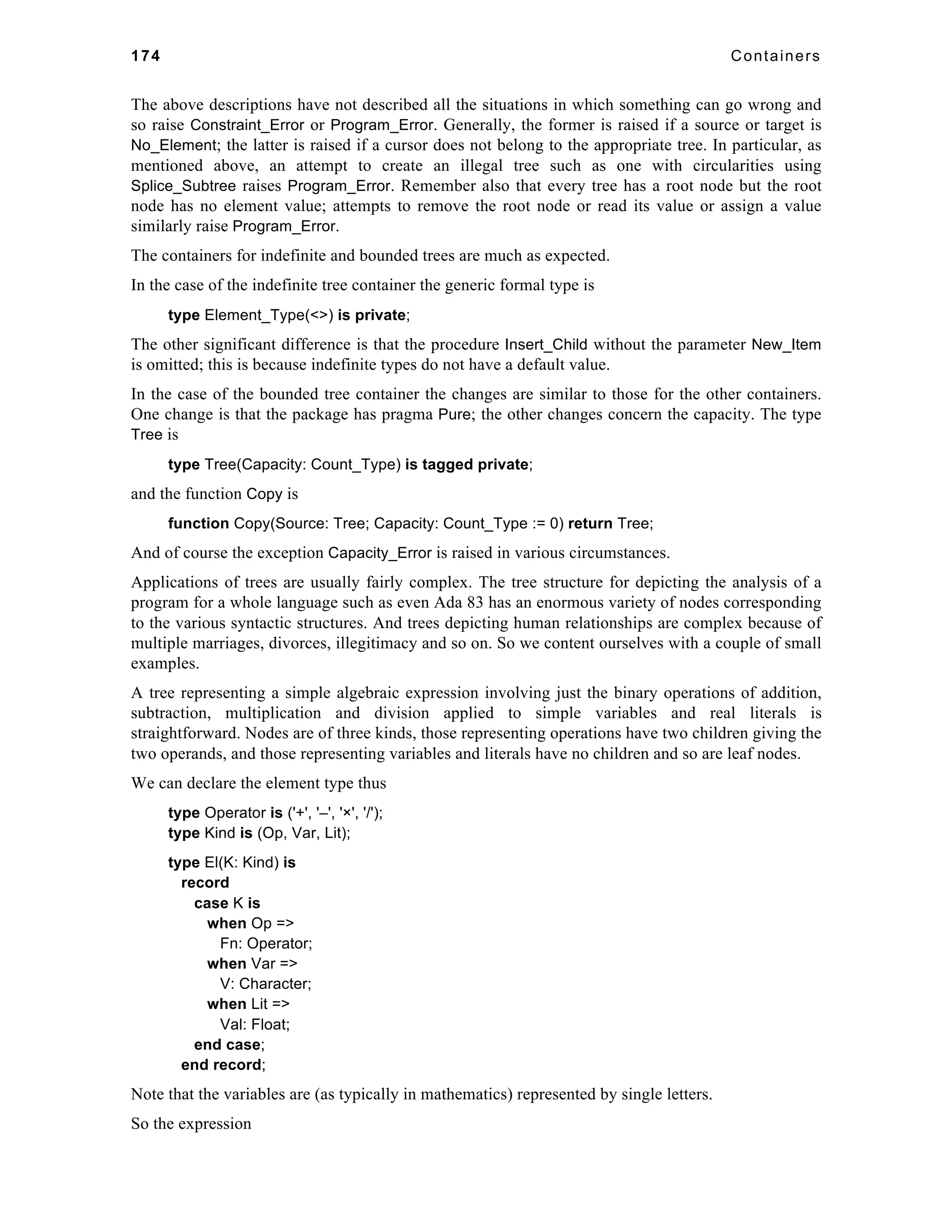 174 Containers 
The above descriptions have not described all the situations in which something can go wrong and 
so raise Constraint_Error or Program_Error. Generally, the former is raised if a source or target is 
No_Element; the latter is raised if a cursor does not belong to the appropriate tree. In particular, as 
mentioned above, an attempt to create an illegal tree such as one with circularities using 
Splice_Subtree raises Program_Error. Remember also that every tree has a root node but the root 
node has no element value; attempts to remove the root node or read its value or assign a value 
similarly raise Program_Error. 
The containers for indefinite and bounded trees are much as expected. 
In the case of the indefinite tree container the generic formal type is 
type Element_Type(<>) is private; 
The other significant difference is that the procedure Insert_Child without the parameter New_Item 
is omitted; this is because indefinite types do not have a default value. 
In the case of the bounded tree container the changes are similar to those for the other containers. 
One change is that the package has pragma Pure; the other changes concern the capacity. The type 
Tree is 
type Tree(Capacity: Count_Type) is tagged private; 
and the function Copy is 
function Copy(Source: Tree; Capacity: Count_Type := 0) return Tree; 
And of course the exception Capacity_Error is raised in various circumstances. 
Applications of trees are usually fairly complex. The tree structure for depicting the analysis of a 
program for a whole language such as even Ada 83 has an enormous variety of nodes corresponding 
to the various syntactic structures. And trees depicting human relationships are complex because of 
multiple marriages, divorces, illegitimacy and so on. So we content ourselves with a couple of small 
examples. 
A tree representing a simple algebraic expression involving just the binary operations of addition, 
subtraction, multiplication and division applied to simple variables and real literals is 
straightforward. Nodes are of three kinds, those representing operations have two children giving the 
two operands, and those representing variables and literals have no children and so are leaf nodes. 
We can declare the element type thus 
type Operator is ('+', '–', '×', '/'); 
type Kind is (Op, Var, Lit); 
type El(K: Kind) is 
record 
case K is 
when Op => 
Fn: Operator; 
when Var => 
V: Character; 
when Lit => 
Val: Float; 
end case; 
end record; 
Note that the variables are (as typically in mathematics) represented by single letters. 
So the expression 
 