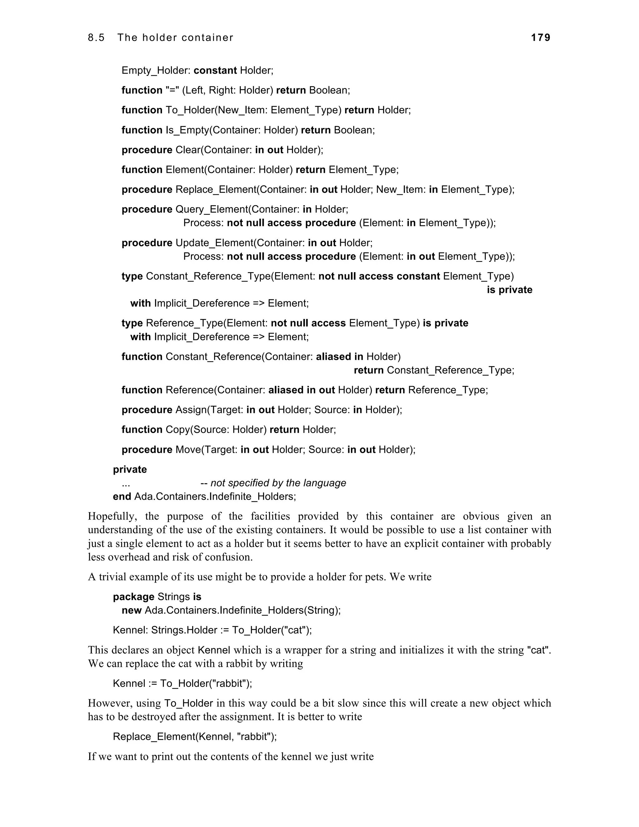8.5 The holder container 179 
Empty_Holder: constant Holder; 
function "=" (Left, Right: Holder) return Boolean; 
function To_Holder(New_Item: Element_Type) return Holder; 
function Is_Empty(Container: Holder) return Boolean; 
procedure Clear(Container: in out Holder); 
function Element(Container: Holder) return Element_Type; 
procedure Replace_Element(Container: in out Holder; New_Item: in Element_Type); 
procedure Query_Element(Container: in Holder; 
Process: not null access procedure (Element: in Element_Type)); 
procedure Update_Element(Container: in out Holder; 
Process: not null access procedure (Element: in out Element_Type)); 
type Constant_Reference_Type(Element: not null access constant Element_Type) 
is private 
with Implicit_Dereference => Element; 
type Reference_Type(Element: not null access Element_Type) is private 
with Implicit_Dereference => Element; 
function Constant_Reference(Container: aliased in Holder) 
return Constant_Reference_Type; 
function Reference(Container: aliased in out Holder) return Reference_Type; 
procedure Assign(Target: in out Holder; Source: in Holder); 
function Copy(Source: Holder) return Holder; 
procedure Move(Target: in out Holder; Source: in out Holder); 
private 
... -- not specified by the language 
end Ada.Containers.Indefinite_Holders; 
Hopefully, the purpose of the facilities provided by this container are obvious given an 
understanding of the use of the existing containers. It would be possible to use a list container with 
just a single element to act as a holder but it seems better to have an explicit container with probably 
less overhead and risk of confusion. 
A trivial example of its use might be to provide a holder for pets. We write 
package Strings is 
new Ada.Containers.Indefinite_Holders(String); 
Kennel: Strings.Holder := To_Holder("cat"); 
This declares an object Kennel which is a wrapper for a string and initializes it with the string "cat". 
We can replace the cat with a rabbit by writing 
Kennel := To_Holder("rabbit"); 
However, using To_Holder in this way could be a bit slow since this will create a new object which 
has to be destroyed after the assignment. It is better to write 
Replace_Element(Kennel, "rabbit"); 
If we want to print out the contents of the kennel we just write 
 