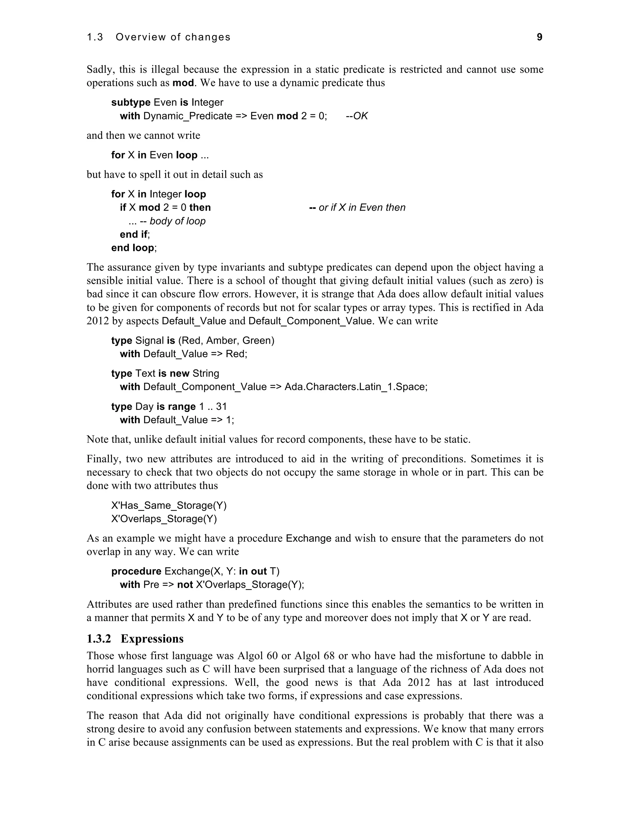 1.3 Overview of changes 9 
Sadly, this is illegal because the expression in a static predicate is restricted and cannot use some 
operations such as mod. We have to use a dynamic predicate thus 
subtype Even is Integer 
with Dynamic_Predicate => Even mod 2 = 0; --OK 
and then we cannot write 
for X in Even loop ... 
but have to spell it out in detail such as 
for X in Integer loop 
if X mod 2 = 0 then -- or if X in Even then 
... -- body of loop 
end if; 
end loop; 
The assurance given by type invariants and subtype predicates can depend upon the object having a 
sensible initial value. There is a school of thought that giving default initial values (such as zero) is 
bad since it can obscure flow errors. However, it is strange that Ada does allow default initial values 
to be given for components of records but not for scalar types or array types. This is rectified in Ada 
2012 by aspects Default_Value and Default_Component_Value. We can write 
type Signal is (Red, Amber, Green) 
with Default_Value => Red; 
type Text is new String 
with Default_Component_Value => Ada.Characters.Latin_1.Space; 
type Day is range 1 .. 31 
with Default_Value => 1; 
Note that, unlike default initial values for record components, these have to be static. 
Finally, two new attributes are introduced to aid in the writing of preconditions. Sometimes it is 
necessary to check that two objects do not occupy the same storage in whole or in part. This can be 
done with two attributes thus 
X'Has_Same_Storage(Y) 
X'Overlaps_Storage(Y) 
As an example we might have a procedure Exchange and wish to ensure that the parameters do not 
overlap in any way. We can write 
procedure Exchange(X, Y: in out T) 
with Pre => not X'Overlaps_Storage(Y); 
Attributes are used rather than predefined functions since this enables the semantics to be written in 
a manner that permits X and Y to be of any type and moreover does not imply that X or Y are read. 
1.3.2 Expressions 
Those whose first language was Algol 60 or Algol 68 or who have had the misfortune to dabble in 
horrid languages such as C will have been surprised that a language of the richness of Ada does not 
have conditional expressions. Well, the good news is that Ada 2012 has at last introduced 
conditional expressions which take two forms, if expressions and case expressions. 
The reason that Ada did not originally have conditional expressions is probably that there was a 
strong desire to avoid any confusion between statements and expressions. We know that many errors 
in C arise because assignments can be used as expressions. But the real problem with C is that it also 
 
