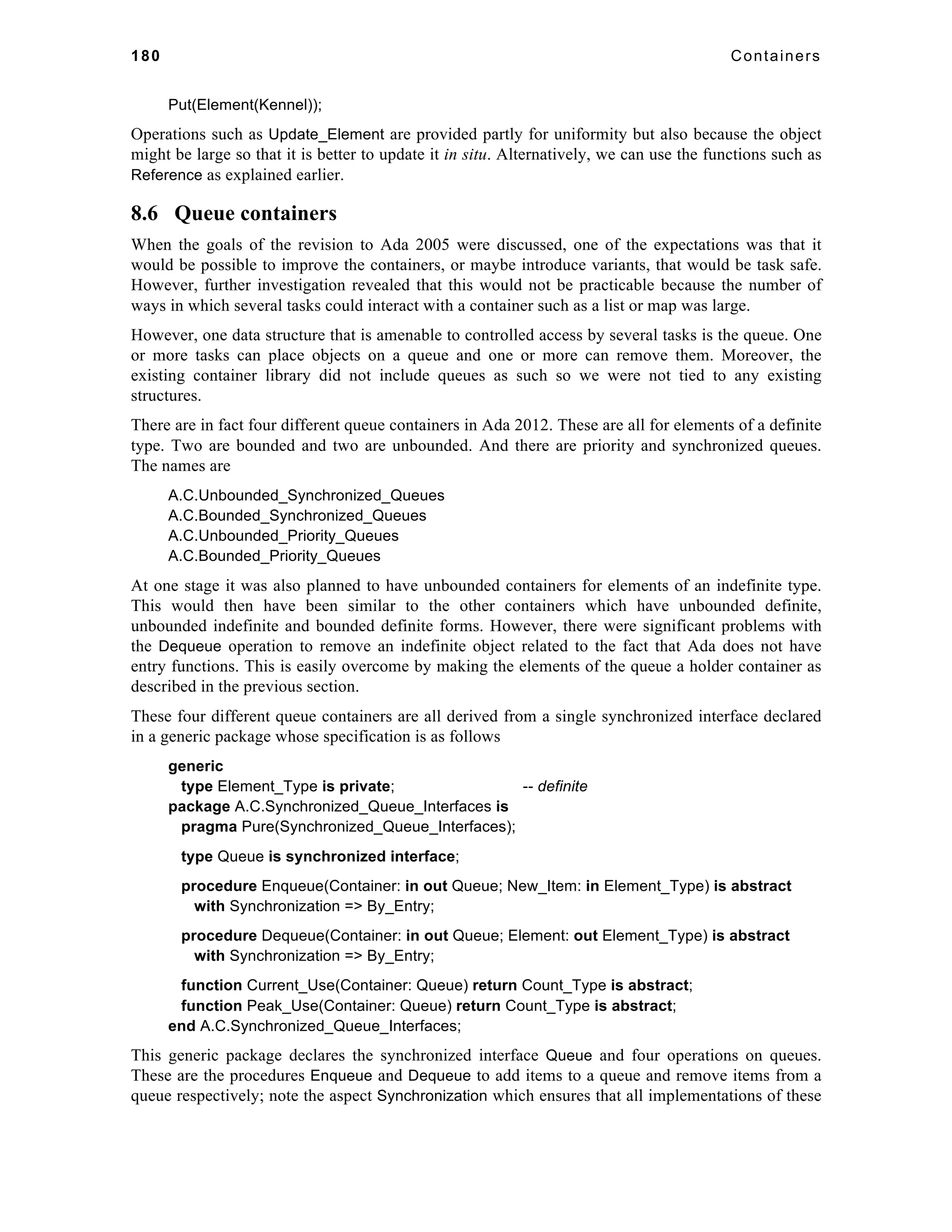 180 Containers 
Put(Element(Kennel)); 
Operations such as Update_Element are provided partly for uniformity but also because the object 
might be large so that it is better to update it in situ. Alternatively, we can use the functions such as 
Reference as explained earlier. 
8.6 Queue containers 
When the goals of the revision to Ada 2005 were discussed, one of the expectations was that it 
would be possible to improve the containers, or maybe introduce variants, that would be task safe. 
However, further investigation revealed that this would not be practicable because the number of 
ways in which several tasks could interact with a container such as a list or map was large. 
However, one data structure that is amenable to controlled access by several tasks is the queue. One 
or more tasks can place objects on a queue and one or more can remove them. Moreover, the 
existing container library did not include queues as such so we were not tied to any existing 
structures. 
There are in fact four different queue containers in Ada 2012. These are all for elements of a definite 
type. Two are bounded and two are unbounded. And there are priority and synchronized queues. 
The names are 
A.C.Unbounded_Synchronized_Queues 
A.C.Bounded_Synchronized_Queues 
A.C.Unbounded_Priority_Queues 
A.C.Bounded_Priority_Queues 
At one stage it was also planned to have unbounded containers for elements of an indefinite type. 
This would then have been similar to the other containers which have unbounded definite, 
unbounded indefinite and bounded definite forms. However, there were significant problems with 
the Dequeue operation to remove an indefinite object related to the fact that Ada does not have 
entry functions. This is easily overcome by making the elements of the queue a holder container as 
described in the previous section. 
These four different queue containers are all derived from a single synchronized interface declared 
in a generic package whose specification is as follows 
generic 
type Element_Type is private; -- definite 
package A.C.Synchronized_Queue_Interfaces is 
pragma Pure(Synchronized_Queue_Interfaces); 
type Queue is synchronized interface; 
procedure Enqueue(Container: in out Queue; New_Item: in Element_Type) is abstract 
with Synchronization => By_Entry; 
procedure Dequeue(Container: in out Queue; Element: out Element_Type) is abstract 
with Synchronization => By_Entry; 
function Current_Use(Container: Queue) return Count_Type is abstract; 
function Peak_Use(Container: Queue) return Count_Type is abstract; 
end A.C.Synchronized_Queue_Interfaces; 
This generic package declares the synchronized interface Queue and four operations on queues. 
These are the procedures Enqueue and Dequeue to add items to a queue and remove items from a 
queue respectively; note the aspect Synchronization which ensures that all implementations of these 
 