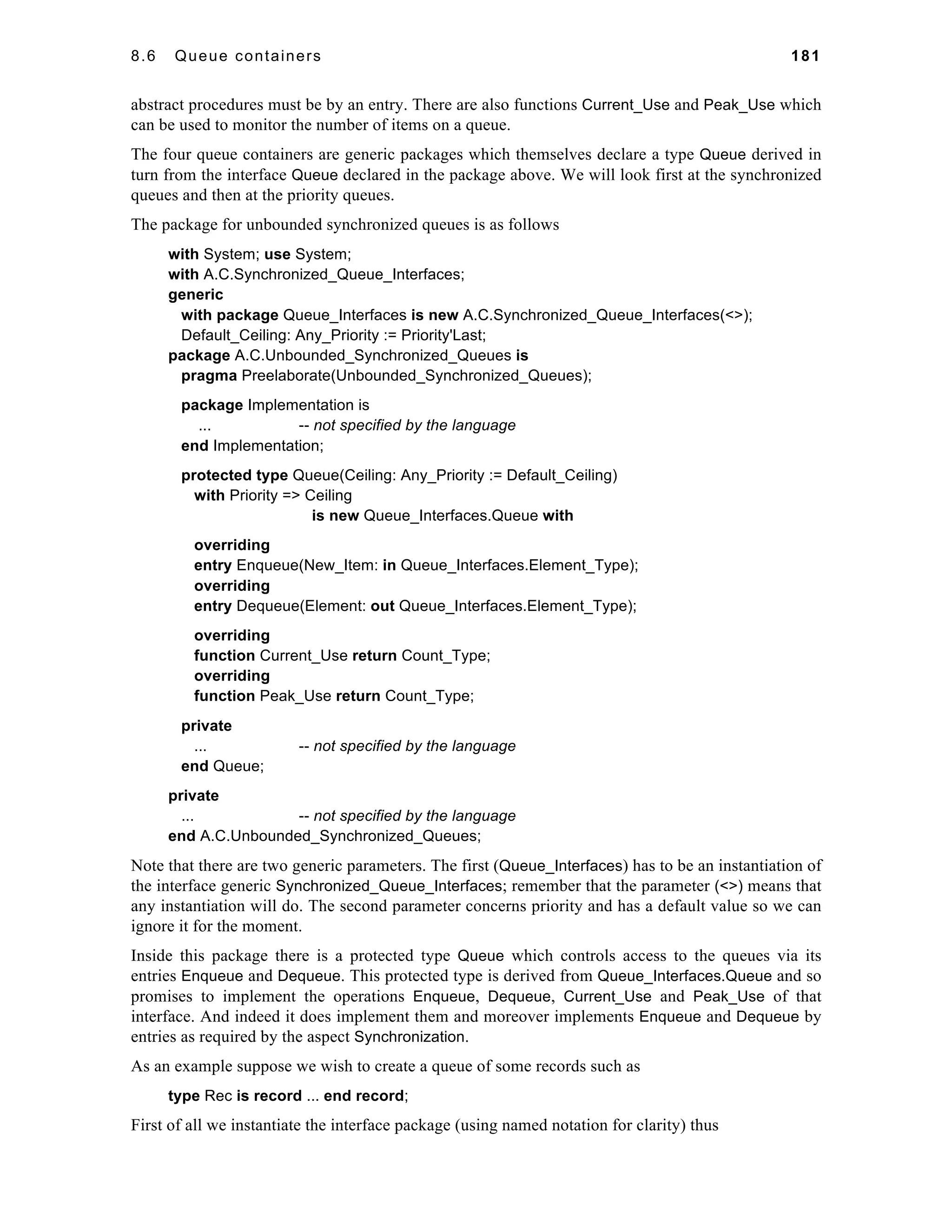 8.6 Queue containers 181 
abstract procedures must be by an entry. There are also functions Current_Use and Peak_Use which 
can be used to monitor the number of items on a queue. 
The four queue containers are generic packages which themselves declare a type Queue derived in 
turn from the interface Queue declared in the package above. We will look first at the synchronized 
queues and then at the priority queues. 
The package for unbounded synchronized queues is as follows 
with System; use System; 
with A.C.Synchronized_Queue_Interfaces; 
generic 
with package Queue_Interfaces is new A.C.Synchronized_Queue_Interfaces(<>); 
Default_Ceiling: Any_Priority := Priority'Last; 
package A.C.Unbounded_Synchronized_Queues is 
pragma Preelaborate(Unbounded_Synchronized_Queues); 
package Implementation is 
... -- not specified by the language 
end Implementation; 
protected type Queue(Ceiling: Any_Priority := Default_Ceiling) 
with Priority => Ceiling 
is new Queue_Interfaces.Queue with 
overriding 
entry Enqueue(New_Item: in Queue_Interfaces.Element_Type); 
overriding 
entry Dequeue(Element: out Queue_Interfaces.Element_Type); 
overriding 
function Current_Use return Count_Type; 
overriding 
function Peak_Use return Count_Type; 
private 
... -- not specified by the language 
end Queue; 
private 
... -- not specified by the language 
end A.C.Unbounded_Synchronized_Queues; 
Note that there are two generic parameters. The first (Queue_Interfaces) has to be an instantiation of 
the interface generic Synchronized_Queue_Interfaces; remember that the parameter (<>) means that 
any instantiation will do. The second parameter concerns priority and has a default value so we can 
ignore it for the moment. 
Inside this package there is a protected type Queue which controls access to the queues via its 
entries Enqueue and Dequeue. This protected type is derived from Queue_Interfaces.Queue and so 
promises to implement the operations Enqueue, Dequeue, Current_Use and Peak_Use of that 
interface. And indeed it does implement them and moreover implements Enqueue and Dequeue by 
entries as required by the aspect Synchronization. 
As an example suppose we wish to create a queue of some records such as 
type Rec is record ... end record; 
First of all we instantiate the interface package (using named notation for clarity) thus 
 