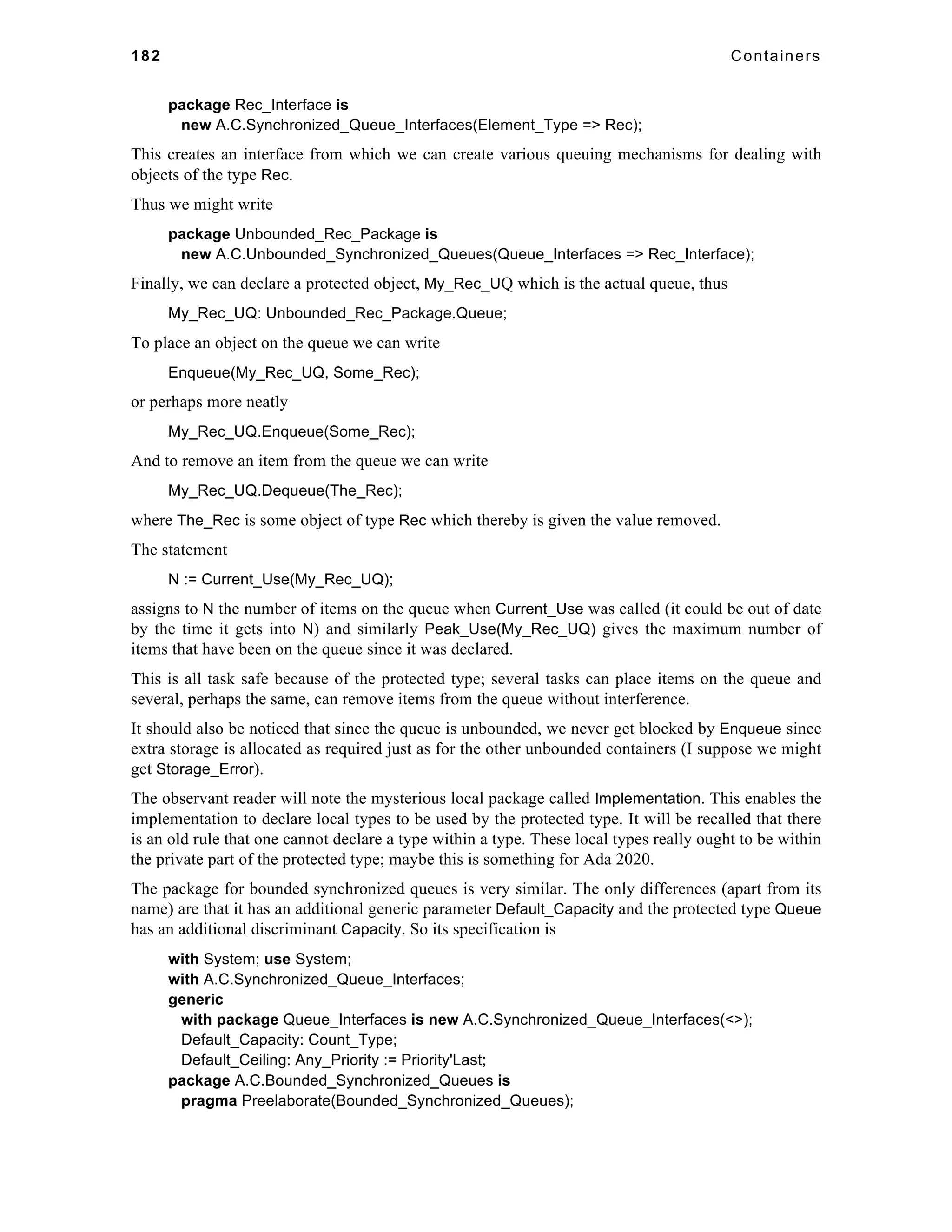 182 Containers 
package Rec_Interface is 
new A.C.Synchronized_Queue_Interfaces(Element_Type => Rec); 
This creates an interface from which we can create various queuing mechanisms for dealing with 
objects of the type Rec. 
Thus we might write 
package Unbounded_Rec_Package is 
new A.C.Unbounded_Synchronized_Queues(Queue_Interfaces => Rec_Interface); 
Finally, we can declare a protected object, My_Rec_UQ which is the actual queue, thus 
My_Rec_UQ: Unbounded_Rec_Package.Queue; 
To place an object on the queue we can write 
Enqueue(My_Rec_UQ, Some_Rec); 
or perhaps more neatly 
My_Rec_UQ.Enqueue(Some_Rec); 
And to remove an item from the queue we can write 
My_Rec_UQ.Dequeue(The_Rec); 
where The_Rec is some object of type Rec which thereby is given the value removed. 
The statement 
N := Current_Use(My_Rec_UQ); 
assigns to N the number of items on the queue when Current_Use was called (it could be out of date 
by the time it gets into N) and similarly Peak_Use(My_Rec_UQ) gives the maximum number of 
items that have been on the queue since it was declared. 
This is all task safe because of the protected type; several tasks can place items on the queue and 
several, perhaps the same, can remove items from the queue without interference. 
It should also be noticed that since the queue is unbounded, we never get blocked by Enqueue since 
extra storage is allocated as required just as for the other unbounded containers (I suppose we might 
get Storage_Error). 
The observant reader will note the mysterious local package called Implementation. This enables the 
implementation to declare local types to be used by the protected type. It will be recalled that there 
is an old rule that one cannot declare a type within a type. These local types really ought to be within 
the private part of the protected type; maybe this is something for Ada 2020. 
The package for bounded synchronized queues is very similar. The only differences (apart from its 
name) are that it has an additional generic parameter Default_Capacity and the protected type Queue 
has an additional discriminant Capacity. So its specification is 
with System; use System; 
with A.C.Synchronized_Queue_Interfaces; 
generic 
with package Queue_Interfaces is new A.C.Synchronized_Queue_Interfaces(<>); 
Default_Capacity: Count_Type; 
Default_Ceiling: Any_Priority := Priority'Last; 
package A.C.Bounded_Synchronized_Queues is 
pragma Preelaborate(Bounded_Synchronized_Queues); 
 