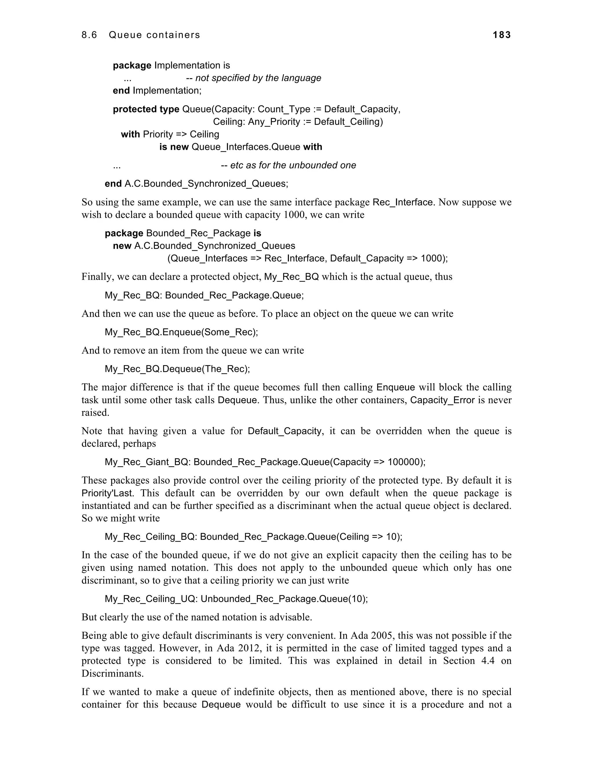 8.6 Queue containers 183 
package Implementation is 
... -- not specified by the language 
end Implementation; 
protected type Queue(Capacity: Count_Type := Default_Capacity, 
Ceiling: Any_Priority := Default_Ceiling) 
with Priority => Ceiling 
is new Queue_Interfaces.Queue with 
... -- etc as for the unbounded one 
end A.C.Bounded_Synchronized_Queues; 
So using the same example, we can use the same interface package Rec_Interface. Now suppose we 
wish to declare a bounded queue with capacity 1000, we can write 
package Bounded_Rec_Package is 
new A.C.Bounded_Synchronized_Queues 
(Queue_Interfaces => Rec_Interface, Default_Capacity => 1000); 
Finally, we can declare a protected object, My_Rec_BQ which is the actual queue, thus 
My_Rec_BQ: Bounded_Rec_Package.Queue; 
And then we can use the queue as before. To place an object on the queue we can write 
My_Rec_BQ.Enqueue(Some_Rec); 
And to remove an item from the queue we can write 
My_Rec_BQ.Dequeue(The_Rec); 
The major difference is that if the queue becomes full then calling Enqueue will block the calling 
task until some other task calls Dequeue. Thus, unlike the other containers, Capacity_Error is never 
raised. 
Note that having given a value for Default_Capacity, it can be overridden when the queue is 
declared, perhaps 
My_Rec_Giant_BQ: Bounded_Rec_Package.Queue(Capacity => 100000); 
These packages also provide control over the ceiling priority of the protected type. By default it is 
Priority'Last. This default can be overridden by our own default when the queue package is 
instantiated and can be further specified as a discriminant when the actual queue object is declared. 
So we might write 
My_Rec_Ceiling_BQ: Bounded_Rec_Package.Queue(Ceiling => 10); 
In the case of the bounded queue, if we do not give an explicit capacity then the ceiling has to be 
given using named notation. This does not apply to the unbounded queue which only has one 
discriminant, so to give that a ceiling priority we can just write 
My_Rec_Ceiling_UQ: Unbounded_Rec_Package.Queue(10); 
But clearly the use of the named notation is advisable. 
Being able to give default discriminants is very convenient. In Ada 2005, this was not possible if the 
type was tagged. However, in Ada 2012, it is permitted in the case of limited tagged types and a 
protected type is considered to be limited. This was explained in detail in Section 4.4 on 
Discriminants. 
If we wanted to make a queue of indefinite objects, then as mentioned above, there is no special 
container for this because Dequeue would be difficult to use since it is a procedure and not a 
 