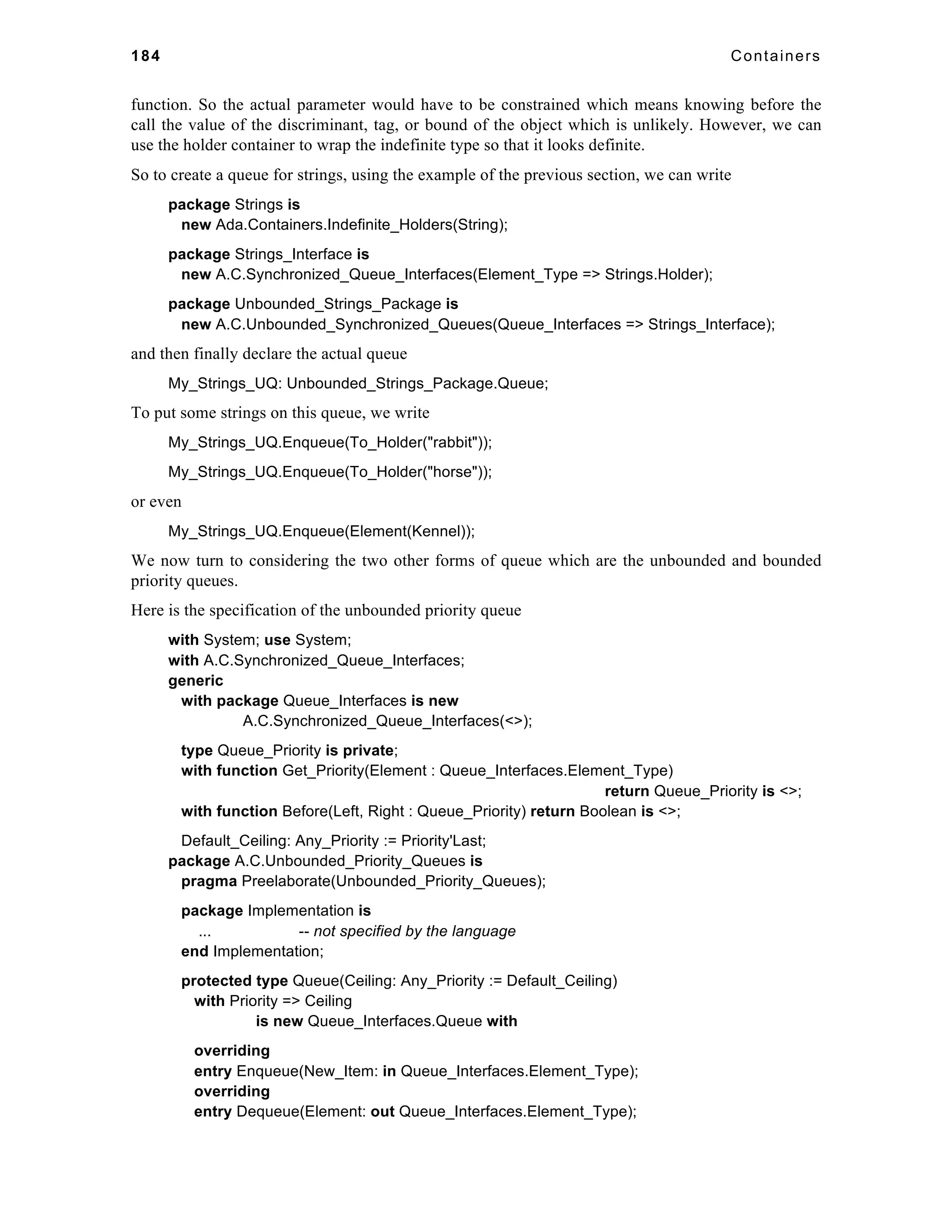 184 Containers 
function. So the actual parameter would have to be constrained which means knowing before the 
call the value of the discriminant, tag, or bound of the object which is unlikely. However, we can 
use the holder container to wrap the indefinite type so that it looks definite. 
So to create a queue for strings, using the example of the previous section, we can write 
package Strings is 
new Ada.Containers.Indefinite_Holders(String); 
package Strings_Interface is 
new A.C.Synchronized_Queue_Interfaces(Element_Type => Strings.Holder); 
package Unbounded_Strings_Package is 
new A.C.Unbounded_Synchronized_Queues(Queue_Interfaces => Strings_Interface); 
and then finally declare the actual queue 
My_Strings_UQ: Unbounded_Strings_Package.Queue; 
To put some strings on this queue, we write 
My_Strings_UQ.Enqueue(To_Holder("rabbit")); 
My_Strings_UQ.Enqueue(To_Holder("horse")); 
or even 
My_Strings_UQ.Enqueue(Element(Kennel)); 
We now turn to considering the two other forms of queue which are the unbounded and bounded 
priority queues. 
Here is the specification of the unbounded priority queue 
with System; use System; 
with A.C.Synchronized_Queue_Interfaces; 
generic 
with package Queue_Interfaces is new 
A.C.Synchronized_Queue_Interfaces(<>); 
type Queue_Priority is private; 
with function Get_Priority(Element : Queue_Interfaces.Element_Type) 
return Queue_Priority is <>; 
with function Before(Left, Right : Queue_Priority) return Boolean is <>; 
Default_Ceiling: Any_Priority := Priority'Last; 
package A.C.Unbounded_Priority_Queues is 
pragma Preelaborate(Unbounded_Priority_Queues); 
package Implementation is 
... -- not specified by the language 
end Implementation; 
protected type Queue(Ceiling: Any_Priority := Default_Ceiling) 
with Priority => Ceiling 
is new Queue_Interfaces.Queue with 
overriding 
entry Enqueue(New_Item: in Queue_Interfaces.Element_Type); 
overriding 
entry Dequeue(Element: out Queue_Interfaces.Element_Type); 
 