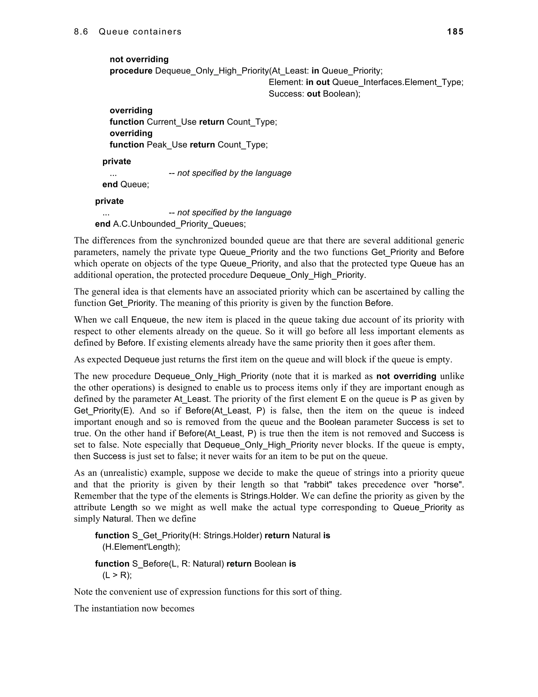 8.6 Queue containers 185 
not overriding 
procedure Dequeue_Only_High_Priority(At_Least: in Queue_Priority; 
Element: in out Queue_Interfaces.Element_Type; 
Success: out Boolean); 
overriding 
function Current_Use return Count_Type; 
overriding 
function Peak_Use return Count_Type; 
private 
... -- not specified by the language 
end Queue; 
private 
... -- not specified by the language 
end A.C.Unbounded_Priority_Queues; 
The differences from the synchronized bounded queue are that there are several additional generic 
parameters, namely the private type Queue_Priority and the two functions Get_Priority and Before 
which operate on objects of the type Queue_Priority, and also that the protected type Queue has an 
additional operation, the protected procedure Dequeue_Only_High_Priority. 
The general idea is that elements have an associated priority which can be ascertained by calling the 
function Get_Priority. The meaning of this priority is given by the function Before. 
When we call Enqueue, the new item is placed in the queue taking due account of its priority with 
respect to other elements already on the queue. So it will go before all less important elements as 
defined by Before. If existing elements already have the same priority then it goes after them. 
As expected Dequeue just returns the first item on the queue and will block if the queue is empty. 
The new procedure Dequeue_Only_High_Priority (note that it is marked as not overriding unlike 
the other operations) is designed to enable us to process items only if they are important enough as 
defined by the parameter At_Least. The priority of the first element E on the queue is P as given by 
Get_Priority(E). And so if Before(At_Least, P) is false, then the item on the queue is indeed 
important enough and so is removed from the queue and the Boolean parameter Success is set to 
true. On the other hand if Before(At_Least, P) is true then the item is not removed and Success is 
set to false. Note especially that Dequeue_Only_High_Priority never blocks. If the queue is empty, 
then Success is just set to false; it never waits for an item to be put on the queue. 
As an (unrealistic) example, suppose we decide to make the queue of strings into a priority queue 
and that the priority is given by their length so that "rabbit" takes precedence over "horse". 
Remember that the type of the elements is Strings.Holder. We can define the priority as given by the 
attribute Length so we might as well make the actual type corresponding to Queue_Priority as 
simply Natural. Then we define 
function S_Get_Priority(H: Strings.Holder) return Natural is 
(H.Element'Length); 
function S_Before(L, R: Natural) return Boolean is 
(L > R); 
Note the convenient use of expression functions for this sort of thing. 
The instantiation now becomes 
 