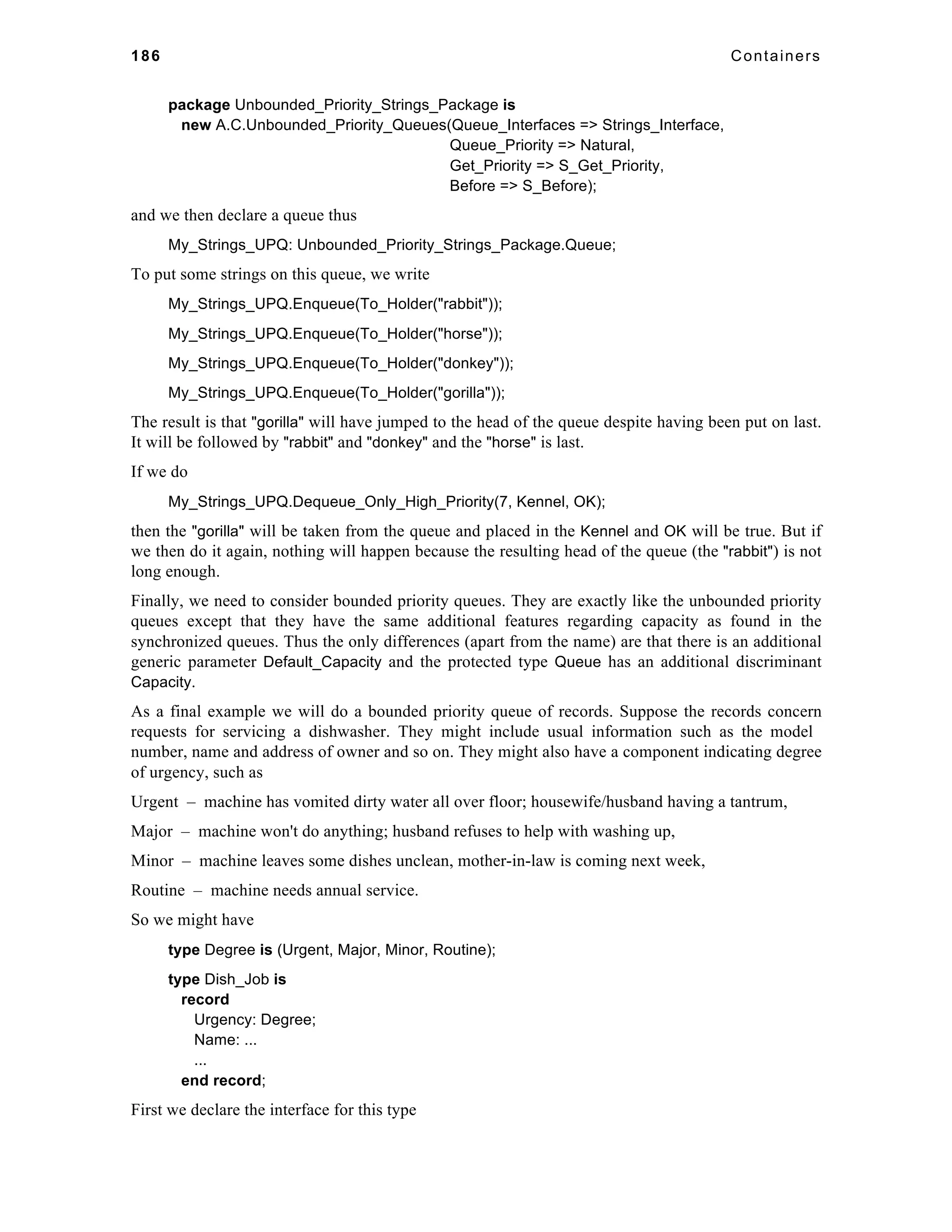 186 Containers 
package Unbounded_Priority_Strings_Package is 
new A.C.Unbounded_Priority_Queues(Queue_Interfaces => Strings_Interface, 
Queue_Priority => Natural, 
Get_Priority => S_Get_Priority, 
Before => S_Before); 
and we then declare a queue thus 
My_Strings_UPQ: Unbounded_Priority_Strings_Package.Queue; 
To put some strings on this queue, we write 
My_Strings_UPQ.Enqueue(To_Holder("rabbit")); 
My_Strings_UPQ.Enqueue(To_Holder("horse")); 
My_Strings_UPQ.Enqueue(To_Holder("donkey")); 
My_Strings_UPQ.Enqueue(To_Holder("gorilla")); 
The result is that "gorilla" will have jumped to the head of the queue despite having been put on last. 
It will be followed by "rabbit" and "donkey" and the "horse" is last. 
If we do 
My_Strings_UPQ.Dequeue_Only_High_Priority(7, Kennel, OK); 
then the "gorilla" will be taken from the queue and placed in the Kennel and OK will be true. But if 
we then do it again, nothing will happen because the resulting head of the queue (the "rabbit") is not 
long enough. 
Finally, we need to consider bounded priority queues. They are exactly like the unbounded priority 
queues except that they have the same additional features regarding capacity as found in the 
synchronized queues. Thus the only differences (apart from the name) are that there is an additional 
generic parameter Default_Capacity and the protected type Queue has an additional discriminant 
Capacity. 
As a final example we will do a bounded priority queue of records. Suppose the records concern 
requests for servicing a dishwasher. They might include usual information such as the model 
number, name and address of owner and so on. They might also have a component indicating degree 
of urgency, such as 
Urgent – machine has vomited dirty water all over floor; housewife/husband having a tantrum, 
Major – machine won't do anything; husband refuses to help with washing up, 
Minor – machine leaves some dishes unclean, mother-in-law is coming next week, 
Routine – machine needs annual service. 
So we might have 
type Degree is (Urgent, Major, Minor, Routine); 
type Dish_Job is 
record 
Urgency: Degree; 
Name: ... 
... 
end record; 
First we declare the interface for this type 
 