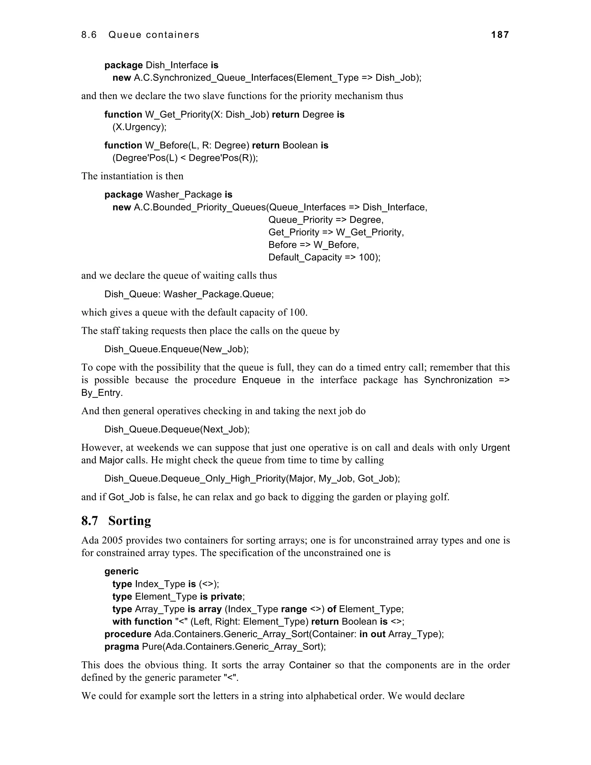 8.6 Queue containers 187 
package Dish_Interface is 
new A.C.Synchronized_Queue_Interfaces(Element_Type => Dish_Job); 
and then we declare the two slave functions for the priority mechanism thus 
function W_Get_Priority(X: Dish_Job) return Degree is 
(X.Urgency); 
function W_Before(L, R: Degree) return Boolean is 
(Degree'Pos(L) < Degree'Pos(R)); 
The instantiation is then 
package Washer_Package is 
new A.C.Bounded_Priority_Queues(Queue_Interfaces => Dish_Interface, 
Queue_Priority => Degree, 
Get_Priority => W_Get_Priority, 
Before => W_Before, 
Default_Capacity => 100); 
and we declare the queue of waiting calls thus 
Dish_Queue: Washer_Package.Queue; 
which gives a queue with the default capacity of 100. 
The staff taking requests then place the calls on the queue by 
Dish_Queue.Enqueue(New_Job); 
To cope with the possibility that the queue is full, they can do a timed entry call; remember that this 
is possible because the procedure Enqueue in the interface package has Synchronization => 
By_Entry. 
And then general operatives checking in and taking the next job do 
Dish_Queue.Dequeue(Next_Job); 
However, at weekends we can suppose that just one operative is on call and deals with only Urgent 
and Major calls. He might check the queue from time to time by calling 
Dish_Queue.Dequeue_Only_High_Priority(Major, My_Job, Got_Job); 
and if Got_Job is false, he can relax and go back to digging the garden or playing golf. 
8.7 Sorting 
Ada 2005 provides two containers for sorting arrays; one is for unconstrained array types and one is 
for constrained array types. The specification of the unconstrained one is 
generic 
type Index_Type is (<>); 
type Element_Type is private; 
type Array_Type is array (Index_Type range <>) of Element_Type; 
with function "<" (Left, Right: Element_Type) return Boolean is <>; 
procedure Ada.Containers.Generic_Array_Sort(Container: in out Array_Type); 
pragma Pure(Ada.Containers.Generic_Array_Sort); 
This does the obvious thing. It sorts the array Container so that the components are in the order 
defined by the generic parameter "<". 
We could for example sort the letters in a string into alphabetical order. We would declare 
 