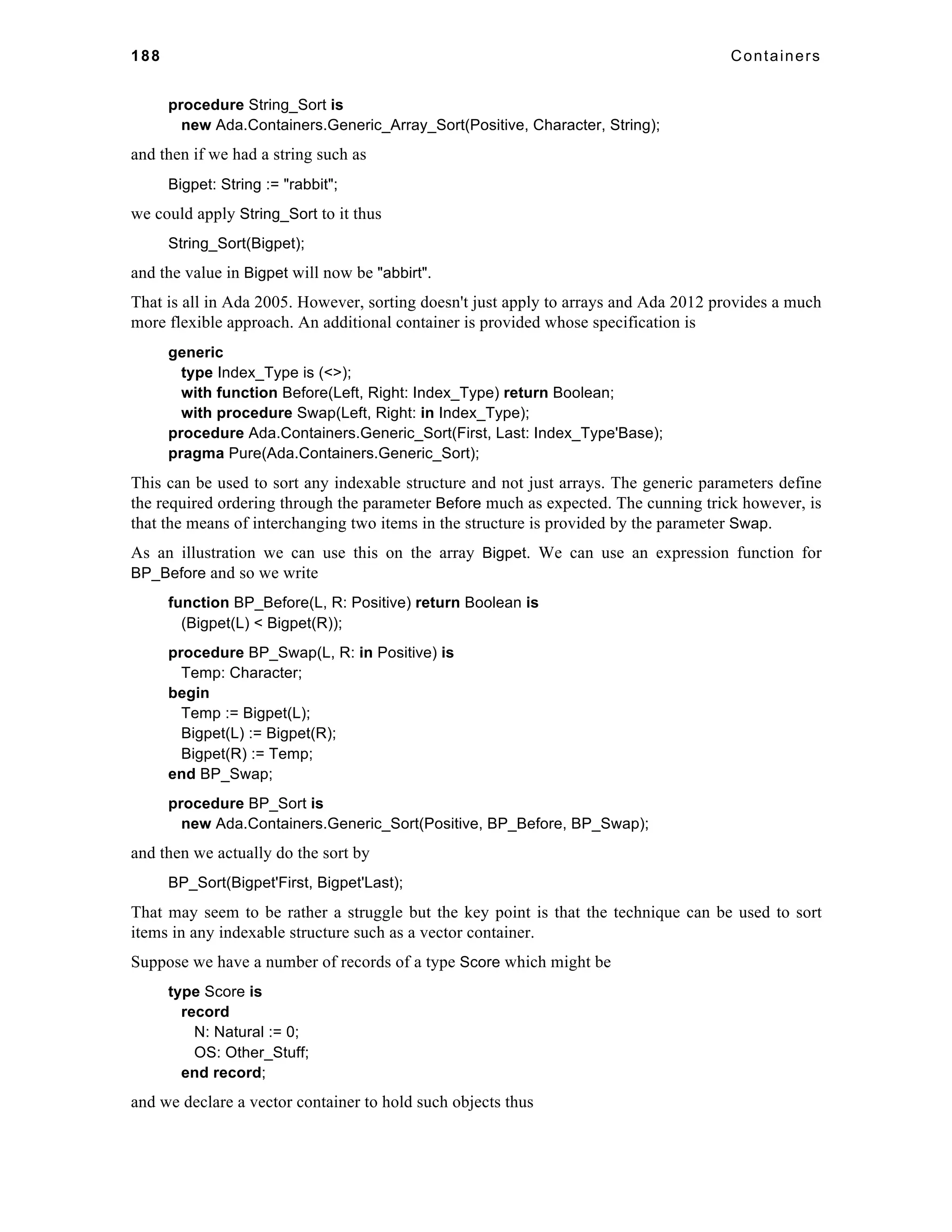188 Containers 
procedure String_Sort is 
new Ada.Containers.Generic_Array_Sort(Positive, Character, String); 
and then if we had a string such as 
Bigpet: String := "rabbit"; 
we could apply String_Sort to it thus 
String_Sort(Bigpet); 
and the value in Bigpet will now be "abbirt". 
That is all in Ada 2005. However, sorting doesn't just apply to arrays and Ada 2012 provides a much 
more flexible approach. An additional container is provided whose specification is 
generic 
type Index_Type is (<>); 
with function Before(Left, Right: Index_Type) return Boolean; 
with procedure Swap(Left, Right: in Index_Type); 
procedure Ada.Containers.Generic_Sort(First, Last: Index_Type'Base); 
pragma Pure(Ada.Containers.Generic_Sort); 
This can be used to sort any indexable structure and not just arrays. The generic parameters define 
the required ordering through the parameter Before much as expected. The cunning trick however, is 
that the means of interchanging two items in the structure is provided by the parameter Swap. 
As an illustration we can use this on the array Bigpet. We can use an expression function for 
BP_Before and so we write 
function BP_Before(L, R: Positive) return Boolean is 
(Bigpet(L) < Bigpet(R)); 
procedure BP_Swap(L, R: in Positive) is 
Temp: Character; 
begin 
Temp := Bigpet(L); 
Bigpet(L) := Bigpet(R); 
Bigpet(R) := Temp; 
end BP_Swap; 
procedure BP_Sort is 
new Ada.Containers.Generic_Sort(Positive, BP_Before, BP_Swap); 
and then we actually do the sort by 
BP_Sort(Bigpet'First, Bigpet'Last); 
That may seem to be rather a struggle but the key point is that the technique can be used to sort 
items in any indexable structure such as a vector container. 
Suppose we have a number of records of a type Score which might be 
type Score is 
record 
N: Natural := 0; 
OS: Other_Stuff; 
end record; 
and we declare a vector container to hold such objects thus 
 