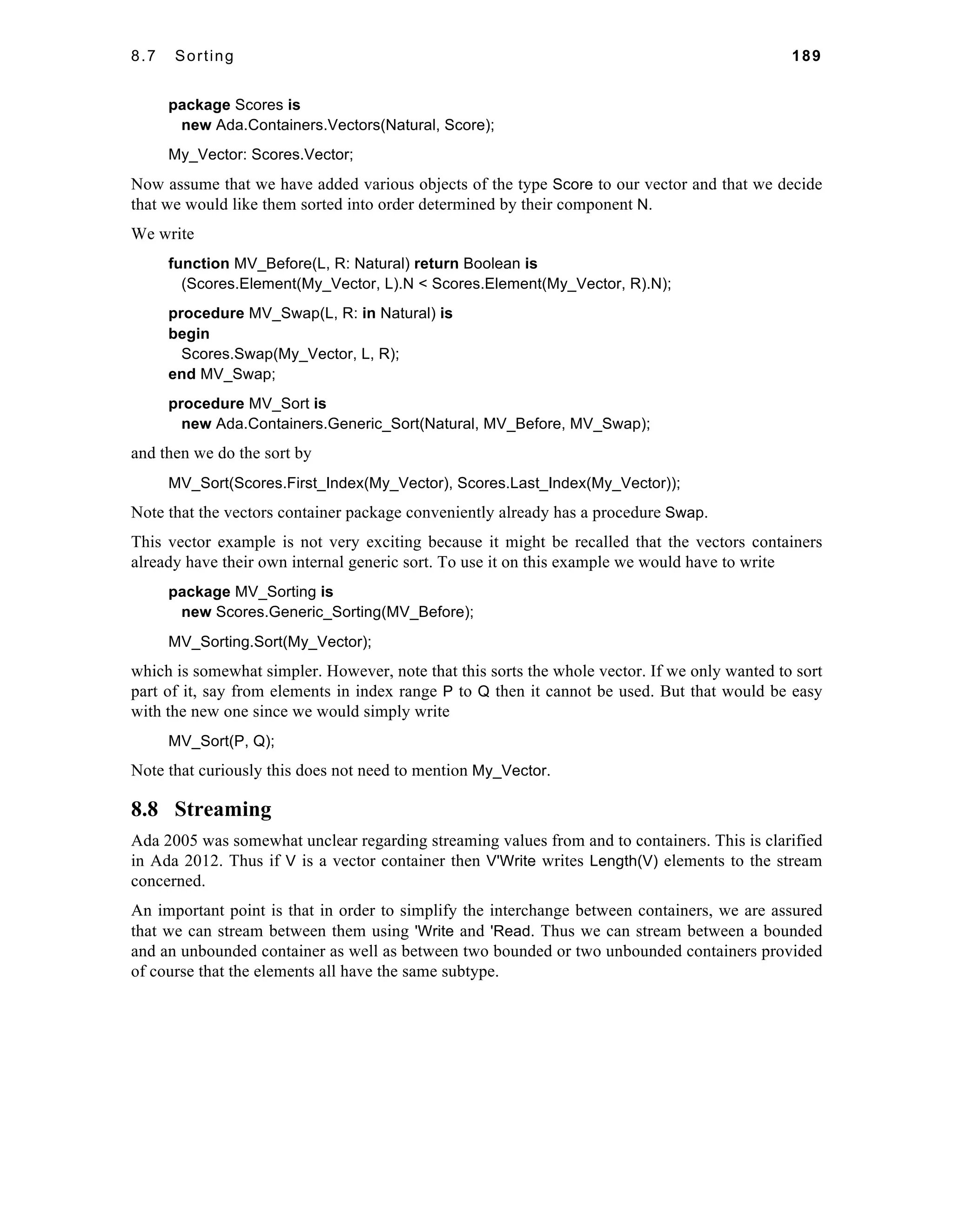 8.7 Sorting 189 
package Scores is 
new Ada.Containers.Vectors(Natural, Score); 
My_Vector: Scores.Vector; 
Now assume that we have added various objects of the type Score to our vector and that we decide 
that we would like them sorted into order determined by their component N. 
We write 
function MV_Before(L, R: Natural) return Boolean is 
(Scores.Element(My_Vector, L).N < Scores.Element(My_Vector, R).N); 
procedure MV_Swap(L, R: in Natural) is 
begin 
Scores.Swap(My_Vector, L, R); 
end MV_Swap; 
procedure MV_Sort is 
new Ada.Containers.Generic_Sort(Natural, MV_Before, MV_Swap); 
and then we do the sort by 
MV_Sort(Scores.First_Index(My_Vector), Scores.Last_Index(My_Vector)); 
Note that the vectors container package conveniently already has a procedure Swap. 
This vector example is not very exciting because it might be recalled that the vectors containers 
already have their own internal generic sort. To use it on this example we would have to write 
package MV_Sorting is 
new Scores.Generic_Sorting(MV_Before); 
MV_Sorting.Sort(My_Vector); 
which is somewhat simpler. However, note that this sorts the whole vector. If we only wanted to sort 
part of it, say from elements in index range P to Q then it cannot be used. But that would be easy 
with the new one since we would simply write 
MV_Sort(P, Q); 
Note that curiously this does not need to mention My_Vector. 
8.8 Streaming 
Ada 2005 was somewhat unclear regarding streaming values from and to containers. This is clarified 
in Ada 2012. Thus if V is a vector container then V'Write writes Length(V) elements to the stream 
concerned. 
An important point is that in order to simplify the interchange between containers, we are assured 
that we can stream between them using 'Write and 'Read. Thus we can stream between a bounded 
and an unbounded container as well as between two bounded or two unbounded containers provided 
of course that the elements all have the same subtype. 
 