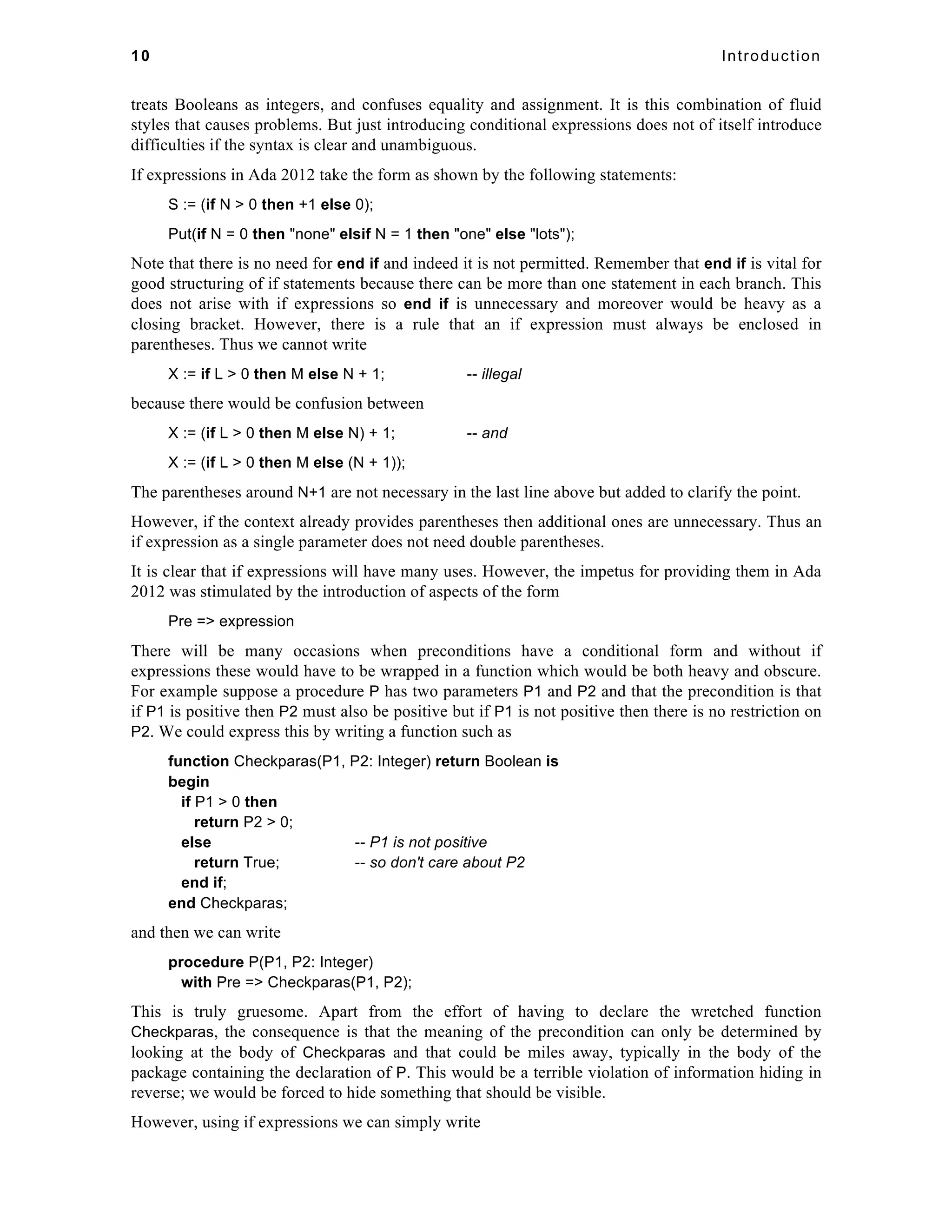 10 Introduction 
treats Booleans as integers, and confuses equality and assignment. It is this combination of fluid 
styles that causes problems. But just introducing conditional expressions does not of itself introduce 
difficulties if the syntax is clear and unambiguous. 
If expressions in Ada 2012 take the form as shown by the following statements: 
S := (if N > 0 then +1 else 0); 
Put(if N = 0 then "none" elsif N = 1 then "one" else "lots"); 
Note that there is no need for end if and indeed it is not permitted. Remember that end if is vital for 
good structuring of if statements because there can be more than one statement in each branch. This 
does not arise with if expressions so end if is unnecessary and moreover would be heavy as a 
closing bracket. However, there is a rule that an if expression must always be enclosed in 
parentheses. Thus we cannot write 
X := if L > 0 then M else N + 1; -- illegal 
because there would be confusion between 
X := (if L > 0 then M else N) + 1; -- and 
X := (if L > 0 then M else (N + 1)); 
The parentheses around N+1 are not necessary in the last line above but added to clarify the point. 
However, if the context already provides parentheses then additional ones are unnecessary. Thus an 
if expression as a single parameter does not need double parentheses. 
It is clear that if expressions will have many uses. However, the impetus for providing them in Ada 
2012 was stimulated by the introduction of aspects of the form 
Pre => expression 
There will be many occasions when preconditions have a conditional form and without if 
expressions these would have to be wrapped in a function which would be both heavy and obscure. 
For example suppose a procedure P has two parameters P1 and P2 and that the precondition is that 
if P1 is positive then P2 must also be positive but if P1 is not positive then there is no restriction on 
P2. We could express this by writing a function such as 
function Checkparas(P1, P2: Integer) return Boolean is 
begin 
if P1 > 0 then 
return P2 > 0; 
else -- P1 is not positive 
return True; -- so don't care about P2 
end if; 
end Checkparas; 
and then we can write 
procedure P(P1, P2: Integer) 
with Pre => Checkparas(P1, P2); 
This is truly gruesome. Apart from the effort of having to declare the wretched function 
Checkparas, the consequence is that the meaning of the precondition can only be determined by 
looking at the body of Checkparas and that could be miles away, typically in the body of the 
package containing the declaration of P. This would be a terrible violation of information hiding in 
reverse; we would be forced to hide something that should be visible. 
However, using if expressions we can simply write 
 
