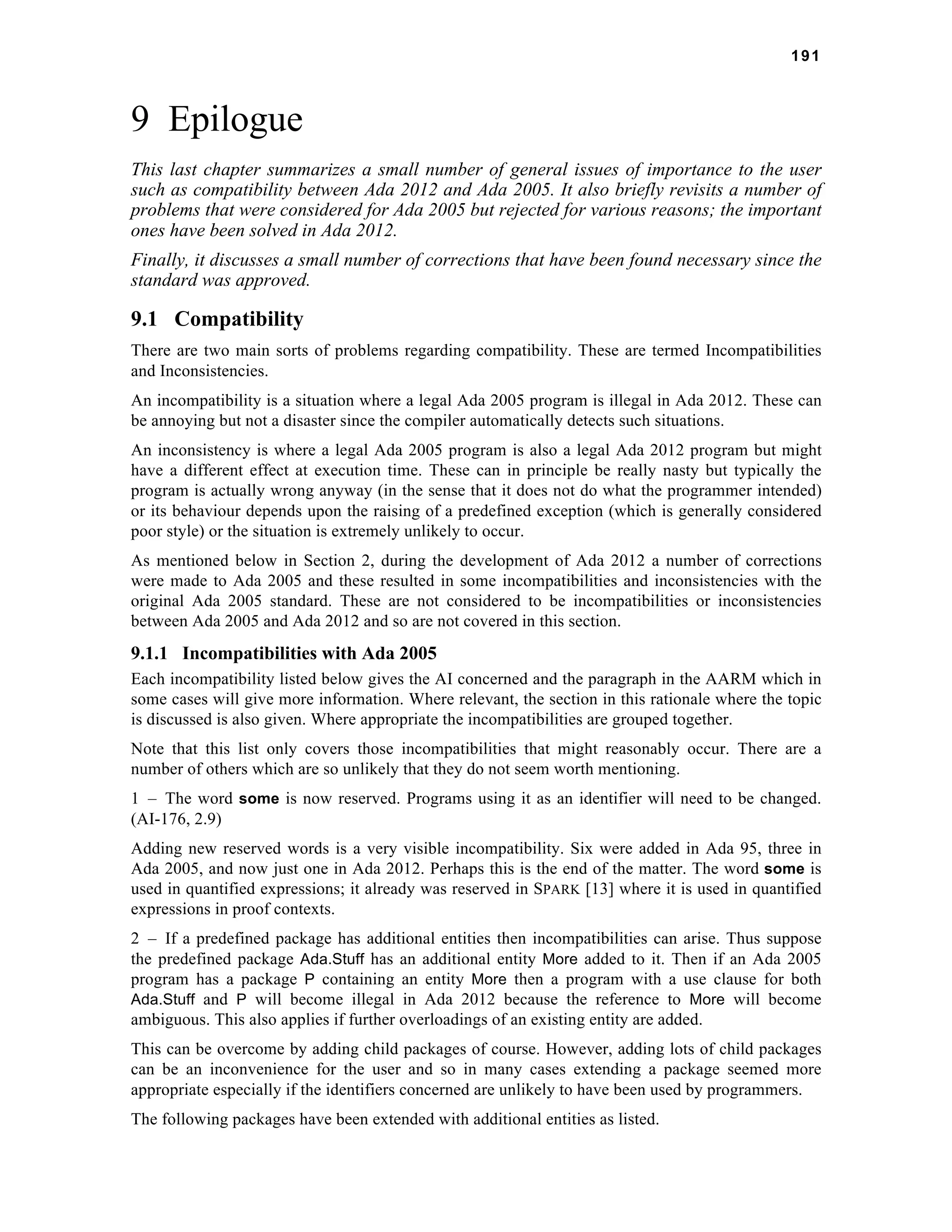 191 
9 Epilogue 
This last chapter summarizes a small number of general issues of importance to the user 
such as compatibility between Ada 2012 and Ada 2005. It also briefly revisits a number of 
problems that were considered for Ada 2005 but rejected for various reasons; the important 
ones have been solved in Ada 2012. 
Finally, it discusses a small number of corrections that have been found necessary since the 
standard was approved. 
9.1 Compatibility 
There are two main sorts of problems regarding compatibility. These are termed Incompatibilities 
and Inconsistencies. 
An incompatibility is a situation where a legal Ada 2005 program is illegal in Ada 2012. These can 
be annoying but not a disaster since the compiler automatically detects such situations. 
An inconsistency is where a legal Ada 2005 program is also a legal Ada 2012 program but might 
have a different effect at execution time. These can in principle be really nasty but typically the 
program is actually wrong anyway (in the sense that it does not do what the programmer intended) 
or its behaviour depends upon the raising of a predefined exception (which is generally considered 
poor style) or the situation is extremely unlikely to occur. 
As mentioned below in Section 2, during the development of Ada 2012 a number of corrections 
were made to Ada 2005 and these resulted in some incompatibilities and inconsistencies with the 
original Ada 2005 standard. These are not considered to be incompatibilities or inconsistencies 
between Ada 2005 and Ada 2012 and so are not covered in this section. 
9.1.1 Incompatibilities with Ada 2005 
Each incompatibility listed below gives the AI concerned and the paragraph in the AARM which in 
some cases will give more information. Where relevant, the section in this rationale where the topic 
is discussed is also given. Where appropriate the incompatibilities are grouped together. 
Note that this list only covers those incompatibilities that might reasonably occur. There are a 
number of others which are so unlikely that they do not seem worth mentioning. 
1 – The word some is now reserved. Programs using it as an identifier will need to be changed. 
(AI-176, 2.9) 
Adding new reserved words is a very visible incompatibility. Six were added in Ada 95, three in 
Ada 2005, and now just one in Ada 2012. Perhaps this is the end of the matter. The word some is 
used in quantified expressions; it already was reserved in SPARK [13] where it is used in quantified 
expressions in proof contexts. 
2 – If a predefined package has additional entities then incompatibilities can arise. Thus suppose 
the predefined package Ada.Stuff has an additional entity More added to it. Then if an Ada 2005 
program has a package P containing an entity More then a program with a use clause for both 
Ada.Stuff and P will become illegal in Ada 2012 because the reference to More will become 
ambiguous. This also applies if further overloadings of an existing entity are added. 
This can be overcome by adding child packages of course. However, adding lots of child packages 
can be an inconvenience for the user and so in many cases extending a package seemed more 
appropriate especially if the identifiers concerned are unlikely to have been used by programmers. 
The following packages have been extended with additional entities as listed. 
 
