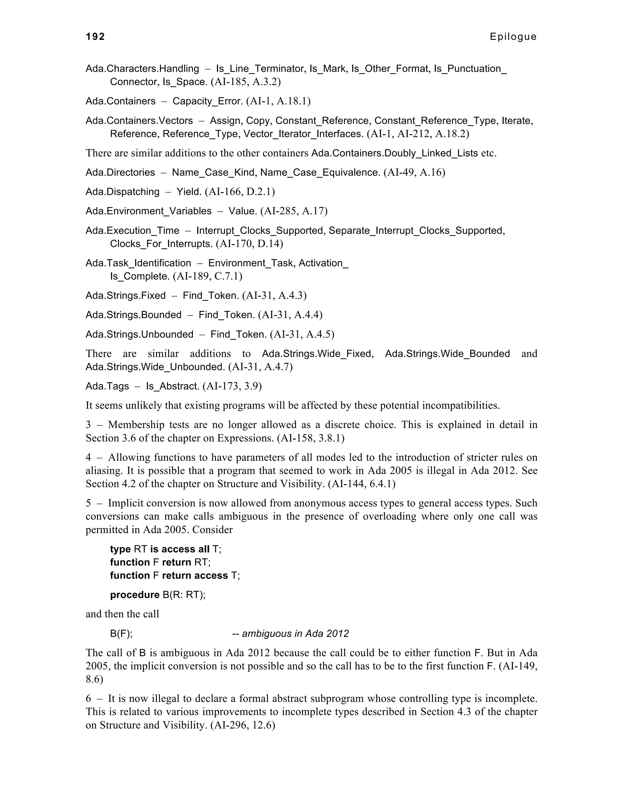 192 Epilogue 
Ada.Characters.Handling – Is_Line_Terminator, Is_Mark, Is_Other_Format, Is_Punctuation_ 
Connector, Is_Space. (AI-185, A.3.2) 
Ada.Containers – Capacity_Error. (AI-1, A.18.1) 
Ada.Containers.Vectors – Assign, Copy, Constant_Reference, Constant_Reference_Type, Iterate, 
Reference, Reference_Type, Vector_Iterator_Interfaces. (AI-1, AI-212, A.18.2) 
There are similar additions to the other containers Ada.Containers.Doubly_Linked_Lists etc. 
Ada.Directories – Name_Case_Kind, Name_Case_Equivalence. (AI-49, A.16) 
Ada.Dispatching – Yield. (AI-166, D.2.1) 
Ada.Environment_Variables – Value. (AI-285, A.17) 
Ada.Execution_Time – Interrupt_Clocks_Supported, Separate_Interrupt_Clocks_Supported, 
Clocks_For_Interrupts. (AI-170, D.14) 
Ada.Task_Identification – Environment_Task, Activation_ 
Is_Complete. (AI-189, C.7.1) 
Ada.Strings.Fixed – Find_Token. (AI-31, A.4.3) 
Ada.Strings.Bounded – Find_Token. (AI-31, A.4.4) 
Ada.Strings.Unbounded – Find_Token. (AI-31, A.4.5) 
There are similar additions to Ada.Strings.Wide_Fixed, Ada.Strings.Wide_Bounded and 
Ada.Strings.Wide_Unbounded. (AI-31, A.4.7) 
Ada.Tags – Is_Abstract. (AI-173, 3.9) 
It seems unlikely that existing programs will be affected by these potential incompatibilities. 
3 – Membership tests are no longer allowed as a discrete choice. This is explained in detail in 
Section 3.6 of the chapter on Expressions. (AI-158, 3.8.1) 
4 – Allowing functions to have parameters of all modes led to the introduction of stricter rules on 
aliasing. It is possible that a program that seemed to work in Ada 2005 is illegal in Ada 2012. See 
Section 4.2 of the chapter on Structure and Visibility. (AI-144, 6.4.1) 
5 – Implicit conversion is now allowed from anonymous access types to general access types. Such 
conversions can make calls ambiguous in the presence of overloading where only one call was 
permitted in Ada 2005. Consider 
type RT is access all T; 
function F return RT; 
function F return access T; 
procedure B(R: RT); 
and then the call 
B(F); -- ambiguous in Ada 2012 
The call of B is ambiguous in Ada 2012 because the call could be to either function F. But in Ada 
2005, the implicit conversion is not possible and so the call has to be to the first function F. (AI-149, 
8.6) 
6 – It is now illegal to declare a formal abstract subprogram whose controlling type is incomplete. 
This is related to various improvements to incomplete types described in Section 4.3 of the chapter 
on Structure and Visibility. (AI-296, 12.6) 
 