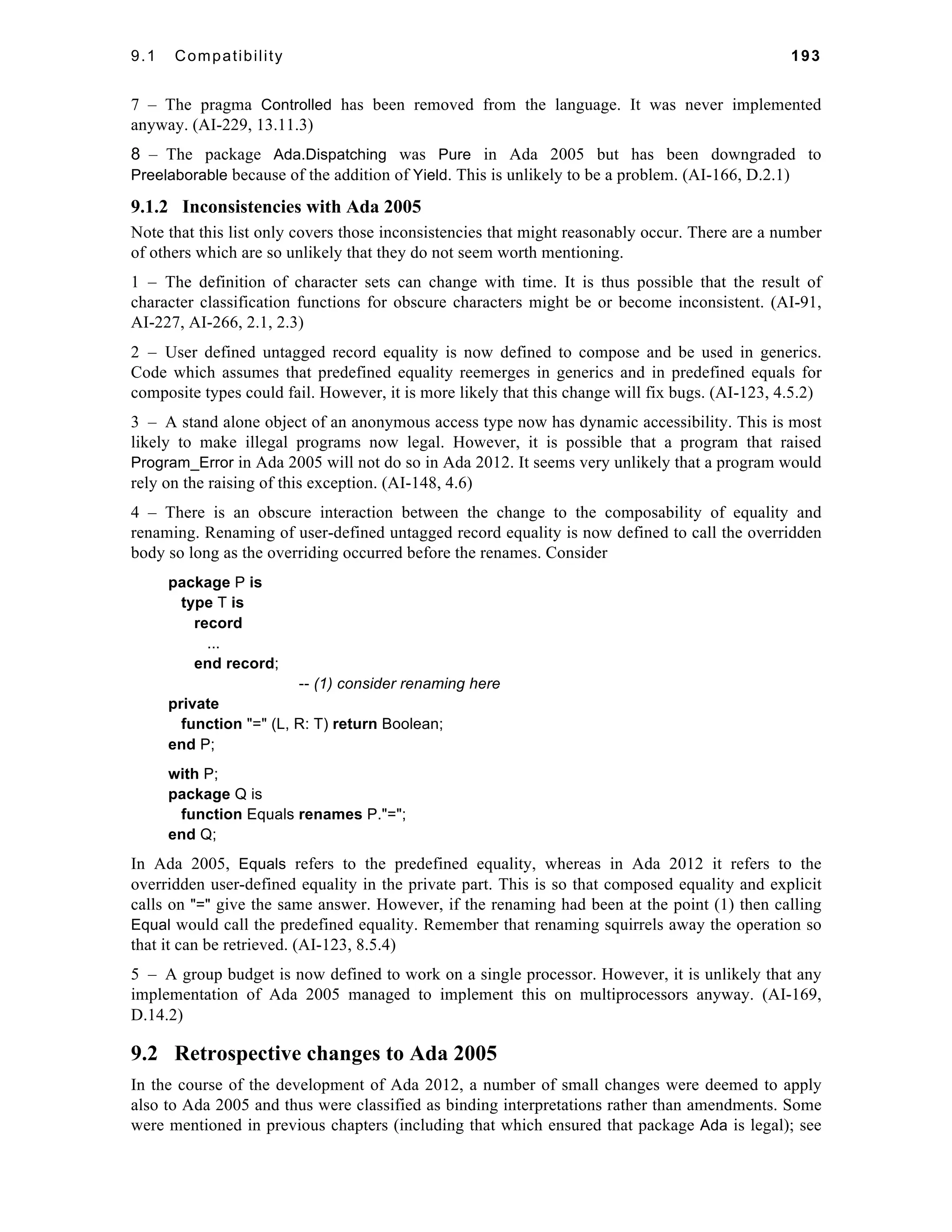 9.1 Compatibility 193 
7 – The pragma Controlled has been removed from the language. It was never implemented 
anyway. (AI-229, 13.11.3) 
8 – The package Ada.Dispatching was Pure in Ada 2005 but has been downgraded to 
Preelaborable because of the addition of Yield. This is unlikely to be a problem. (AI-166, D.2.1) 
9.1.2 Inconsistencies with Ada 2005 
Note that this list only covers those inconsistencies that might reasonably occur. There are a number 
of others which are so unlikely that they do not seem worth mentioning. 
1 – The definition of character sets can change with time. It is thus possible that the result of 
character classification functions for obscure characters might be or become inconsistent. (AI-91, 
AI-227, AI-266, 2.1, 2.3) 
2 – User defined untagged record equality is now defined to compose and be used in generics. 
Code which assumes that predefined equality reemerges in generics and in predefined equals for 
composite types could fail. However, it is more likely that this change will fix bugs. (AI-123, 4.5.2) 
3 – A stand alone object of an anonymous access type now has dynamic accessibility. This is most 
likely to make illegal programs now legal. However, it is possible that a program that raised 
Program_Error in Ada 2005 will not do so in Ada 2012. It seems very unlikely that a program would 
rely on the raising of this exception. (AI-148, 4.6) 
4 – There is an obscure interaction between the change to the composability of equality and 
renaming. Renaming of user-defined untagged record equality is now defined to call the overridden 
body so long as the overriding occurred before the renames. Consider 
package P is 
type T is 
record 
... 
end record; 
-- (1) consider renaming here 
private 
function "=" (L, R: T) return Boolean; 
end P; 
with P; 
package Q is 
function Equals renames P."="; 
end Q; 
In Ada 2005, Equals refers to the predefined equality, whereas in Ada 2012 it refers to the 
overridden user-defined equality in the private part. This is so that composed equality and explicit 
calls on "=" give the same answer. However, if the renaming had been at the point (1) then calling 
Equal would call the predefined equality. Remember that renaming squirrels away the operation so 
that it can be retrieved. (AI-123, 8.5.4) 
5 – A group budget is now defined to work on a single processor. However, it is unlikely that any 
implementation of Ada 2005 managed to implement this on multiprocessors anyway. (AI-169, 
D.14.2) 
9.2 Retrospective changes to Ada 2005 
In the course of the development of Ada 2012, a number of small changes were deemed to apply 
also to Ada 2005 and thus were classified as binding interpretations rather than amendments. Some 
were mentioned in previous chapters (including that which ensured that package Ada is legal); see 
 